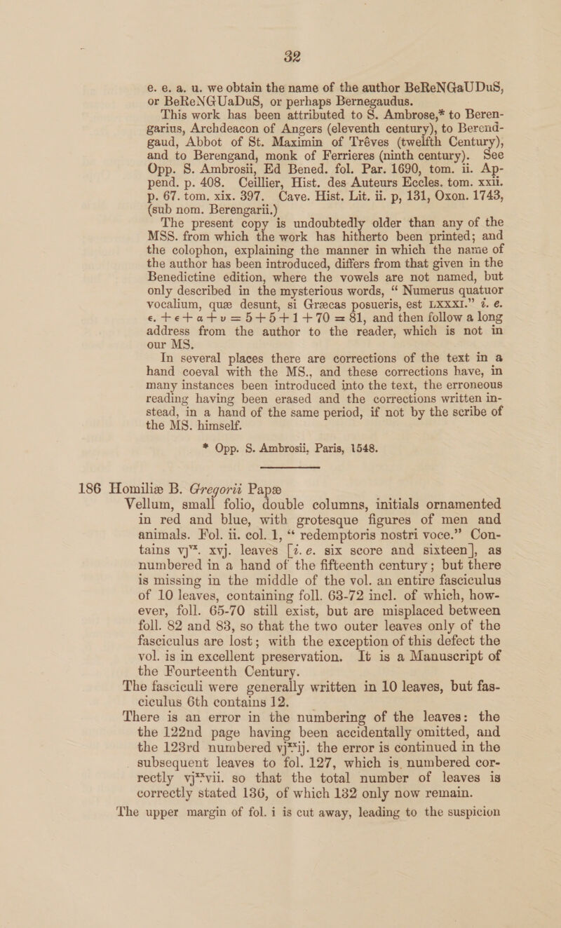 e. €. a. u. we obtain the name of the author BeReNGaU DuS, or BeReNGUaDuS, or perhaps Bernegaudus. This work has been attributed to S. Ambrose,* to Beren- garius, Archdeacon of Angers (eleventh century), to Berend- gaud, Abbot of St. Maximin of Tréves (twelfth Century), and to Berengand, monk of Ferrieres (ninth century). See Opp. 8S. Ambrosii, Ed Bened. fol. Par. 1690, tom. ii. Ap- pend. p. 408. Ceillier, Hist. des Auteurs Eccles. tom. xxii. p. 67. tom, xix. 397. Cave. Hist. Lit. ii. p, 131, Oxon. 1743, (sub nom. Berengarii.) The present copy is undoubtedly older than any of the MSS. from which the work has hitherto been printed; and the colophon, explaining the manner in which the name of the author has been introduced, differs from that given in the Benedictine edition, where the vowels are not named, but only described in the mysterious words, “ Numerus quatuor vocalium, que desunt, si Greecas posueris, est LXXXI.” 7. €. e,tetatv=5+5+1+70 = 81, and then follow a long address from the author to the reader, which is not in our MS. In several places there are corrections of the text in a hand coeval with the MS., and these corrections have, in many instances been introduced into the text, the erroneous reading having been erased and the corrections written in- stead, in a hand of the same period, if not by the scribe of the MS. himself. * Opp. S. Ambrosii, Paris, 1548. 186 Homiliew B. Gregorit Pape Vellum, small folio, double columns, initials ornamented in red and blue, with grotesque figures of men and animals. Fol. ii. col. 1, “‘ redemptoris nostri voce.” Con- tains vj. xvj. leaves [7.e. six score and sixteen], as numbered in a hand of the fifteenth century; but there is missing in the middle of the vol. an entire fasciculus of 10 leaves, containing foll. 68-72 incl. of which, how- ever, foll. 65-70 still exist, but are misplaced between foll. 82 and 83, so that the two outer leaves only of the fasciculus are lost; with the exception of this defect the vol. is in excellent preservation. It is a Manuscript of the Fourteenth Century. The fasciculi were generally written in 10 leaves, but fas- eiculus 6th contains 12. There is an error in the numbering of the leaves: the the 122nd page having been accidentally omitted, and the 123rd numbered vj**ij. the error is continued in the subsequent leaves to fol. 127, which is. numbered cor- rectly vj*viil. so that the total number of leaves is correctly stated 1386, of which 1382 only now remain. The upper margin of fol. i is cut away, leading to the suspicion