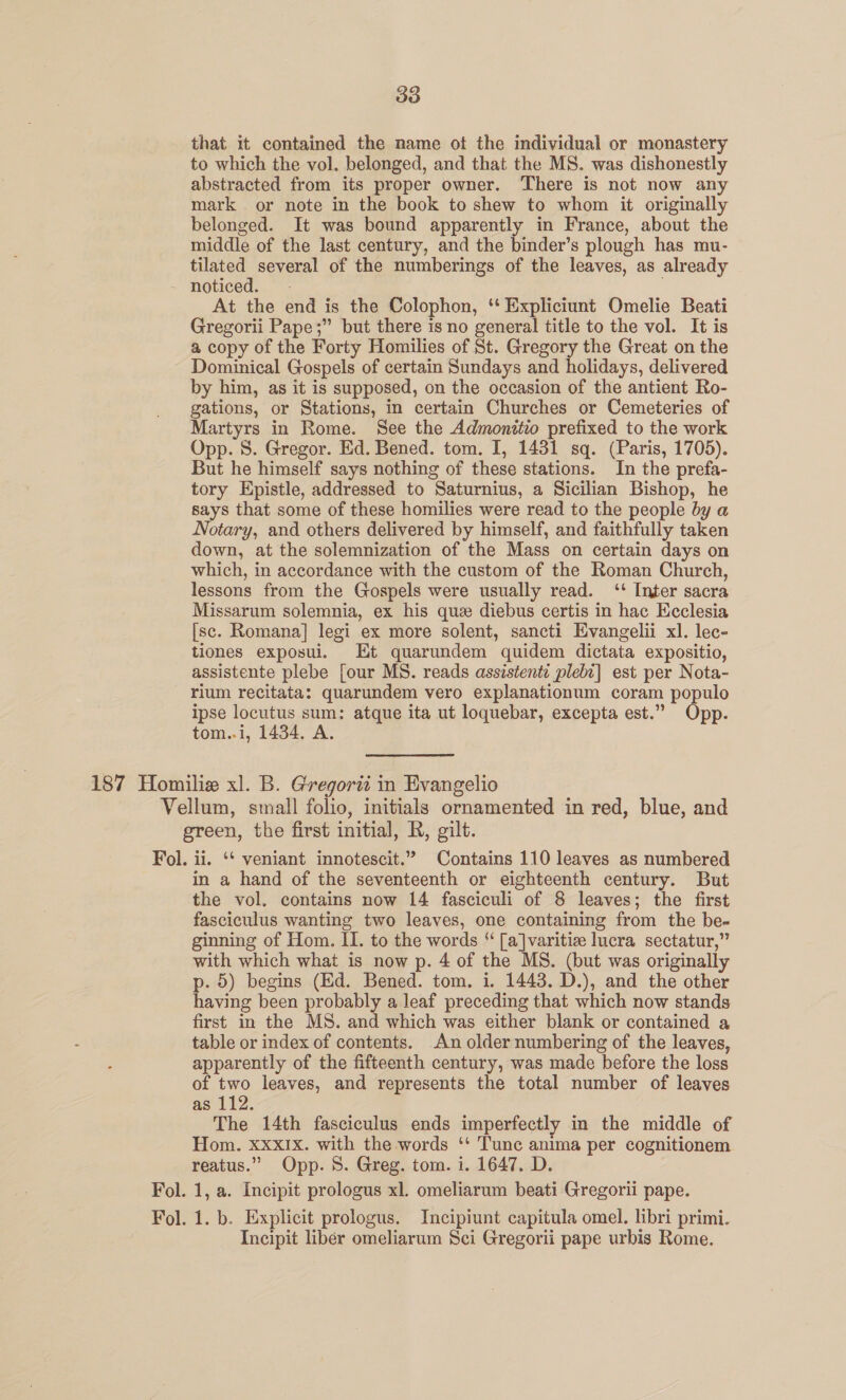 that it contained the name ot the individual or monastery to which the vol. belonged, and that the MS. was dishonestly abstracted from its proper owner. There is not now any mark or note in the book to shew to whom it originally belonged. It was bound apparently in France, about the middle of the last century, and the binder’s plough has mu- tilated several of the numberings of the leaves, as already noticed. At the end is the Colophon, ‘‘ Expliciunt Omelie Beati Gregorii Pape;” but there is no general title to the vol. It is a copy of the Forty Homilies of St. Gregory the Great on the Dominical Gospels of certain Sundays and holidays, delivered by him, as it is supposed, on the occasion of the antient Ro- gations, or Stations, in certain Churches or Cemeteries of Martyrs in Rome. See the Admonitio prefixed to the work Opp. S. Gregor. Ed. Bened. tom. I, 1431 sq. (Paris, 1705). But he himself says nothing of these stations. In the prefa- tory Epistle, addressed to Saturnius, a Sicilian Bishop, he says that some of these homilies were read to the people by a Notary, and others delivered by himself, and faithfully taken down, at the solemnization of the Mass on certain days on which, in accordance with the custom of the Roman Church, lessons from the Gospels were usually read. ‘* Inter sacra Missarum solemnia, ex his que diebus certis in hac Ecclesia [sc. Romana] legi ex more solent, sancti Evangelii xl. lec- tiones exposui. Et quarundem quidem dictata expositio, assistente plebe [our MS. reads assistente plebi] est per Nota- rium recitata: quarundem vero explanationum coram populo ipse locutus sum: atque ita ut loquebar, excepta est.” Opp. tom..i, 1434. A. 187 Homilie xl. B. Gregorii in Evangelio Vellum, small folio, initials ornamented in red, blue, and green, the first initial, R, gilt. Fol. ii. ‘* veniant innotescit.” Contains 110 leaves as numbered in a hand of the seventeenth or eighteenth century. But the vol. contains now 14 fasciculi of 8 leaves; the first fasciculus wanting two leaves, one containing from the be- ginning of Hom. II. to the words “ [a]varitie lucra sectatur,” with which what is now p. 4 of the MS. (but was originally p. 5) begins (Ed. Bened. tom. i. 1443. D.), and the other having been probably a leaf preceding that which now stands first in the MS. and which was either blank or contained a table or index of contents. An older numbering of the leaves, apparently of the fifteenth century, was made before the loss of two leaves, and represents the total number of leaves as 112. The 14th fasciculus ends imperfectly in the middle of Hom. Xxx1Ix. with the words ‘‘ Tunc anima per cognitionem reatus.” Opp. 8. Greg. tom. i. 1647. D. Fol. 1, a. Incipit prologus xl. omeliarum beati Gregorii pape. Fol. 1. b. Explicit prologus. Incipiunt capitula omel. libri primi. Incipit liber omeliarum Sci Gregorii pape urbis Rome.