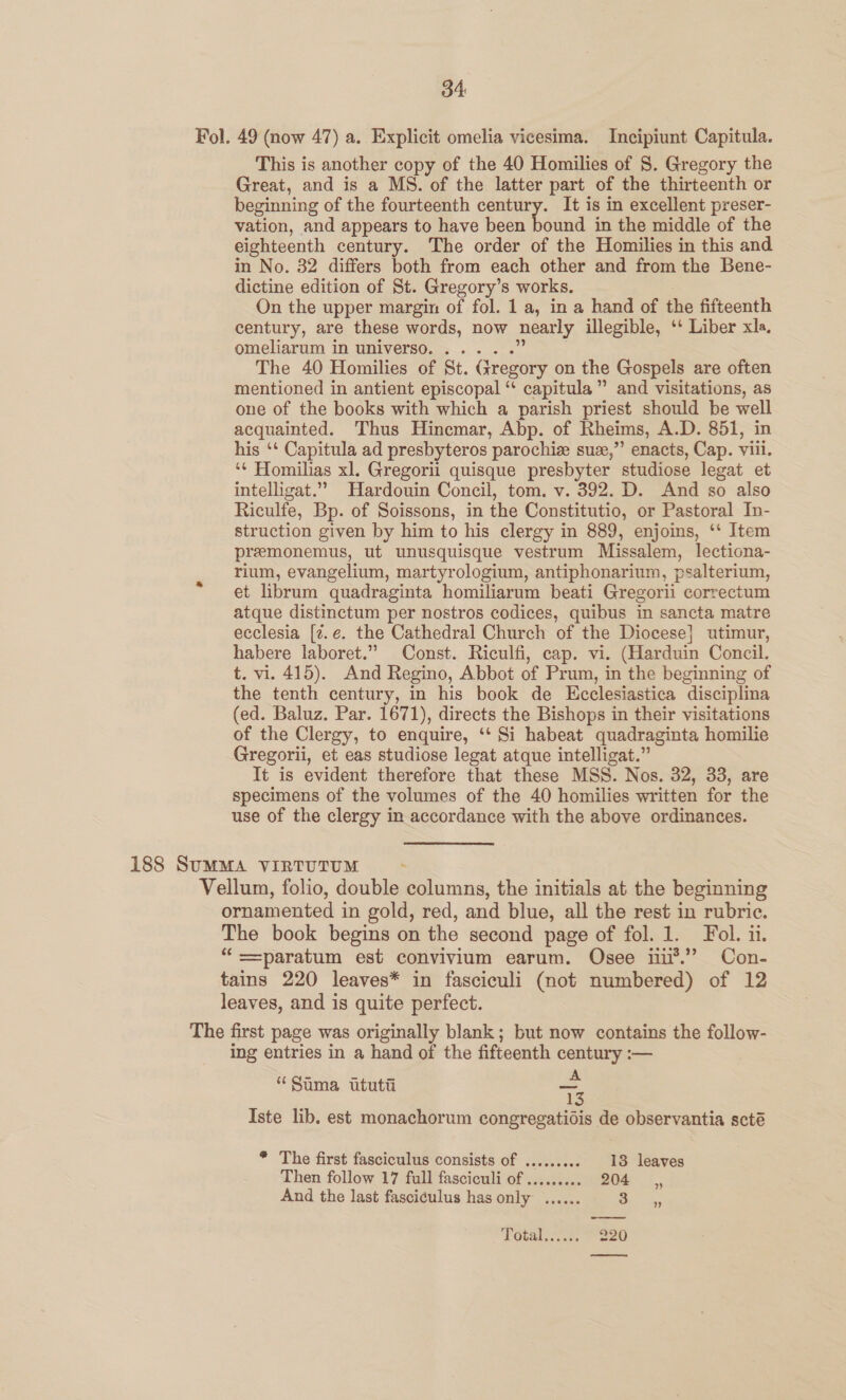 Fol. 49 (now 47) a. Explicit omelia vicesima. Incipiunt Capitula. This is another copy of the 40 Homilies of 8. Gregory the Great, and is a MS. of the latter part of the thirteenth or beginning of the fourteenth century. It is in excellent preser- vation, and appears to have been héand in the middle of the eighteenth century. The order of the Homilies in this and in No. 32 differs both from each other and from the Bene- dictine edition of St. Gregory’s works. On the upper margin of fol. 1 a, in a hand of the fifteenth century, are these words, now nearly illegible, ‘‘ Liber xla. omeliarum in universo...... 2 The 40 Homilies of St. Gregory on the Gospels are often mentioned in antient episcopal “ capitula”’ and visitations, as one of the books with which a parish priest should be well acquainted. Thus Hincmar, Abp. of Rheims, A.D. 851, in his ‘* Capitula ad presbyteros parochie suze,” enacts, Cap. viii. ‘¢ Homilias xl. Gregorii quisque presbyter studiose legat et intelligat.” Hardouin Concil, tom. v. 392. D. And so also Riculfe, Bp. of Soissons, in the Constitutio, or Pastoral In- struction given by him to his clergy in 889, enjoins, ‘‘ Item premonemus, ut unusquisque vestrum Missalem, lectiona- rium, evangelium, martyrologium, antiphonarium, psalterium, et librum quadraginta homiliarum beati Gregorii correctum atque distinctum per nostros codices, quibus in sancta matre ecclesia [2.¢. the Cathedral Church of the Diocese} utimur, habere laboret.” Const. Riculfi, cap. vi. (Harduin Concil. t. vi. 415). And Regino, Abbot of Prum, in the beginning of the tenth century, in his book de Ecclesiastica disciplina (ed. Baluz. Par. 1671), directs the Bishops in their visitations of the Clergy, to enquire, ‘‘ Si habeat quadraginta homilie Gregorii, et eas studiose legat atque intelligat.” It is evident therefore that these MSS. Nos. 32, 33, are specimens of the volumes of the 40 homilies written for the use of the clergy in accordance with the above ordinances. 188 SUMMA VIRTUTUM~ - Vellum, folio, double columns, the initials at the beginning ornamented in gold, red, and blue, all the rest in rubric. The book begins on the second page of fol. 1. Fol. ii. “ ==paratum est convivium earum. Osee nu*.” Con- tains 220 leaves* in fasciculi (not numbered) of 12 leaves, and is quite perfect. The first page was originally blank; but now contains the follow- ing entries in a hand of the fifteenth century :— “Sama ituti =. Iste lib. est monachorum congregatidis de observantia scté * The first fasciculus consists of ......... 13 leaves Then follow 17 full fasciculi of ......... Bou: :. And the last fasciculus has only ...... Si vax:  