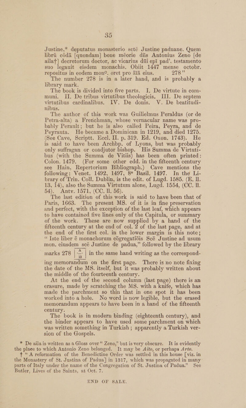 Justine,* deputatus monasterio scté Justine paduane. Quem libri coda [quondam] bone méorie dis Antonius Zeno [de ailat] decretorum doctor, ac vicarius dii epi pad’. testamento suo legauit eisdem monachis, Obiit 1447 mense octobr. repositus in eodem mon®. oret pro aia eius. 278” The number 278 is in a later hand, and is probably a library mark. The book is divided into five parts. I. De virtute in com- muni. II, De tribus virtutibus theologicis, III. De septem virtutibus cardinalibus. IV. De donis. V. De beatitudi- nibus. The author of this work was Guilielmus Peraldus (or de Petra-alta) a Frenchman, whose vernacular name was pro- bably Perault; but he is also called Peira, Peyra, and de Peyrauta. He became a Dominican in 1219, and died 1275. (See Cave, Scriptt. Heel. II. p. 319. Ed. Oxon, 1743). He is said to have been Archbp. of Lyons, but was probably only suffragan or coadjutor bishop. His Summa de Virtuti- bus (with the Summa de Vitiis) has been often printed: Colon. 1479. (For some other edd. in the fifteenth century see Hain, Repertorium Bibliograph.) Cave mentions the following: Venet. 1492, 1497, 8° Basil. 1497. In the Li- brary of Trin. Coll. Dublin, is the edit. of Lugd. 1585. (KE. IL. 13, 14), also the Summa Virtutum alone, Lugd. 1554, (CC. I. 54). Antv. 1571, (CC. Il. 56). The last edition of this work is said to have been that of Paris, 1663. The present MS. of it is in fine preservation and perfect, with the exception of the last leaf, which appears to have contained five lines only of the Capitula, or summary of the work. ‘These are now supplied by a hand of the fifteenth century at the end of col. 2 of the last page, and at the end of the first col. in the lower margin is this note; ‘“ Iste liber 6 monachorum cogregatidis Scé Justine ad usum mon. eiusdem scé Justine de padua,” followed by the library  marks 278 | < | in the same hand writing as the correspond- ing memorandum on the first page. There is no note fixing the date of the MS. itself, but it was probably written about the middle of the fourteenth century. At the end of the second column (last page) there is an erasure, made by scratching the MS. with a knife, which has made the parchment so thin that in one spot it has been worked into a hole. No word is now legible, but the erased memorandum appears to have been in a hand of the fifteenth century. The book is in modern binding (eighteenth century), and the binder appears to have used some parchment on which was written something in Turkish; apparently a Turkish ver- sion of the Gospels. * De aila is written as a Gloss over “ Zeno,” but is very obscure. It is evidently the plaee to which Antonio Zeno belonged. It may be A?to, or perhaps Arto. t “A reformation of the Benedictine Order was settled in this house [viz. in the Monastery of St. Justina of Padua] in 1317, which was propagated in many~ parts of Italy under the name of the Congregation of St. Justina of Padua.” See Butler, Lives of the Saints, at Oct. 7. END OF SALE.
