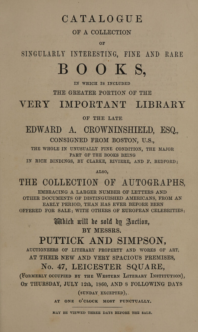 CATALOGUE OF A COLLECTION OF SINGULARLY INTERESTING, FINE AND RARE BOOKS, IN WHICH IS INCLUDED THE GREATER PORTION OF THE VERY IMPORTANT LIBRARY OF THE LATE EDWARD A. CROWNINSHIELD, ESQ, CONSIGNED FROM BOSTON, USS., THE WHOLE IN UNUSUALLY FINE CONDITION, THE MAJOR PART OF THE BOOKS BEING IN RICH BINDINGS, BY CLARKE, RIVIERE, AND F. BEDFORD; ALSO, THE COLLECTION OF AUTOGRAPHS, EMBRACING A LARGER NUMBER OF LETTERS AND OTHER DOCUMENTS OF DISTINGUISHED AMERICANS, FROM AN EARLY PERIOD, THAN HAS EVER BEFORE BEEN OFFERED FOR SALE; WITH OTHERS OF EUROPEAN CELEBRITIES; Ghich will be sold by Auction, BY MESSRS. PUTTICK AND SIMPSON, AUCTIONEERS OF LITERARY PROPERTY AND WORKS OF ART, AT THEIR NEW AND VERY SPACIOUS PREMISES, No. 47, LEICESTER SQUARE, (WoRMERLY OCCUPIED BY THE WesTERN Literary INSTITUTION), On THURSDAY, JULY 12th, 1860, AND 8 FOLLOWING DAYS (SUNDAY EXCEPTED),. AT ONE O'CLOCK MOST PUNCTUALLY. MAY BE VIEWED THREE DAYS BEFORE THE SALE.