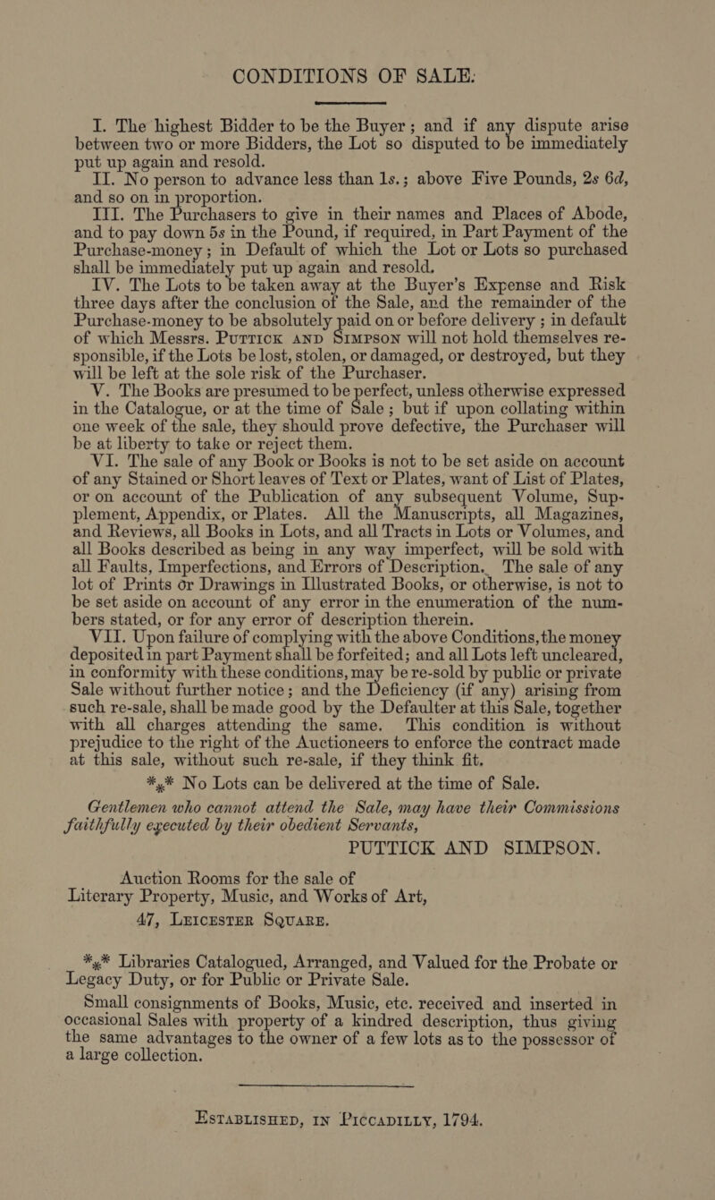 CONDITIONS OF SALE: I. The highest Bidder to be the Buyer; and if any dispute arise between two or more Bidders, the Lot so disputed to be immediately put up again and resold. II. No person to advance less than 1s.; above Five Pounds, 2s 6d, and so on in proportion. III. The Purchasers to give in their names and Places of Abode, and to pay down 5s in the Pound, if required, in Part Payment of the Purchase-money ; in Default of which the Lot or Lots so purchased shall be immediately put up again and resold, IV. The Lots to be taken away at the Buyer’s Expense and Risk three days after the conclusion of the Sale, and the remainder of the Purchase-money to be absolutely paid on or before delivery ; in default of which Messrs. Puttick anp Simpson will not hold themselves re- sponsible, if the Lots be lost, stolen, or damaged, or destroyed, but they will be left at the sole risk of the Purchaser. V. The Books are presumed to be perfect, unless otherwise expressed in the Catalogue, or at the time of Sale ; but if upon collating within one week of the sale, they should prove defective, the Purchaser will be at liberty to take or reject them. VI. The sale of any Book or Books is not to be set aside on account of any Stained or Short leaves of Text or Plates, want of List of Plates, or on account of the Publication of aye subsequent Volume, Sup- plement, Appendix, or Plates. All the Manuscripts, all Magazines, and Reviews, all Books in Lots, and all Tracts in Lots or Volumes, and all Books described as being in any way imperfect, will be sold with all Faults, Imperfections, and Errors of Description.. The sale of any lot of Prints or Drawings in Illustrated Books, or otherwise, is not to be set aside on account of any error in the enumeration of the num- bers stated, or for any error of description therein. VII. Upon failure of complying with the above Conditions, the money deposited in part Payment shall be forfeited; and all Lots left uncleared, in conformity with these conditions, may be re-sold by public or private Sale without further notice; and the Deficiency (if any) arising from such re-sale, shall be made good by the Defaulter at this Sale, together with all charges attending the same. ‘This condition is without prejudice to the right of the Auctioneers to enforce the contract made at this sale, without such re-sale, if they think fit. *,* No Lots can be delivered at the time of Sale. Gentlemen who cannot attend the Sale, may have their Commissions Saithfully executed by their obedient Servants, PUTTICK AND SIMPSON. Auction Rooms for the sale of Literary Property, Music, and Works of Art, 47, LEICESTER SQUARE. ** Libraries Catalogued, Arranged, and Valued for the Probate or Legacy Duty, or for Public or Private Sale. Small consignments of Books, Music, etc. received and inserted in occasional Sales with property of a kindred description, thus giving the same advantages to the owner of a few lots as to the possessor of a large collection. ESTABLISHED, IN PiccaDILLy, 1794.