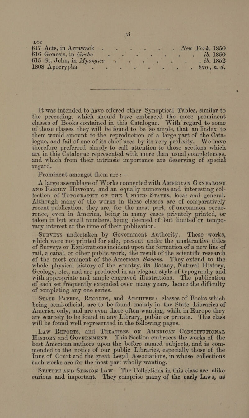 LOT 617. Acts, in Arrawack . ; Par 4 thug : . New York, 1850- 16 Genesis, in Grebo : ; , ; : : . 16. 1850 615 St. John, in Mpongwe . ‘ ’ A : ‘ . tb. 1852 1808 Apocrypha : : : : 8y0., 2. d. Tt was intended to have offered other Synoptical Tables, similar to the preceding, which should have embraced the more prominent classes of Books contained in this Catalogue. With regard to some of those classes they will be found to be so ample, that an Index to them would amount to the reproduction of a large part of the Cata- logue, and fail of one of its chief uses by its very prolixity. We have therefore preferred simply to call attention to those sections which are in this Catalogue represented with more than usual completeness, and Me from their intrinsic importance are deserving of special regard. Prominent amongst them are :— A large assemblage of Works connected with Amzntcan GENEALOGY AND Famity History, and an equally numerous and interesting col- lection of TopograpHy oF THE Unirrep States, local and general. Although many of the works in these classes are of comparatively recent publication, they are, for the most part, of uncommon occur- rence, even in America, being in many cases privately printed, or taken in but small numbers, being deemed of but limited or tempo- rary interest at the time of their publication. Surveys undertaken by Government Authority. These works, which were not printed for sale, present under the unattractive titles of Surveys or Explorations incident upon the formation of a new line of rail, a canal, or other public work, the result of the scientific research of the most eminent of the American Savans. They extend to the whole physical history of the country, its Botany, Nz atural History, Geology, ete., and are produced in an elegant style of typography and with appropriate and ample engraved illustrations. The publication of each set frequently extended over many years, hence the difficulty of completing any one series. Stare Parrers, Recorps, and Arenutves: classes of Books which being semi-oflicial, are to be found mainly in the State Libraries of America only, and are even there often wanting, while in Europe they are scarcely to be found in any Library, public or private. This class will be found well represented in the following pages. Law Reports, and TREATISES ON AMERICAN CONSTITUTIONAL History and GovernmENT. This Section embraces the works of the best American authors upon the before named subjects, and is com- mended to the notice of our public Libraries, especially those of the Inns of Court and the great Legal Associations, in whose collections such works are for the most part wholly wanting. STATUTE AND Sesston Law. The Collections in this class are alike eurious and important. They comprise many of the early Laws, as