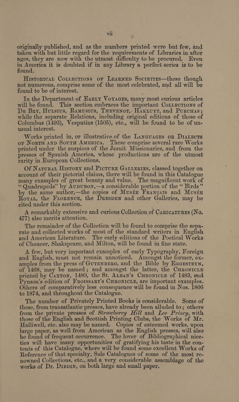 originally published, and as the numbers printed were but few, and taken with but little regard for the requirements of Libraries in after ages, they are now with the utmost difficulty to be procured. Even 3 oor it is doubted if in any Library a perfect series is to be ound. Historrcat Cotiections or Lrarnep Socrrtirs—these though not numerous, comprise some of the most celebrated, and all will be found to be of interest. In the Department of Earty Voyaczs, many most curious articles will be found. This section embraces the important CoLiEctrions of Der Bry, Hutstus, Ramustus, THEVENoT, Haxivyt, and Purcnas; while the separate Relations, including original editions of those of Columbus (1493), Vesputius (1505), etc., will be found to be of un- usual interest. Works printed in, or illustrative of the Laneuacrs or Diarzcts or NortH anp SourH America. These comprise several rare Works printed under the auspices of the Jesuit Missionaries, and from the presses of Spanish America, whose productions are of the utmost rarity in European Collections, Of Naturat History and Picture Gatieriss, classed together on account of their pictorial claims, there will be found in this Catalogue many examples of great beauty and value. The magnificent work of ‘«‘ Quadrupeds” by AupuBon,—a considerable portion of the “ Birds” by the same author,—the copies of Muster Francais and Musiz Roya, the Frorence, the DrespEn and other Galleries, may be cited under this section. A remarkably extensive and curious Collection of Cartcaturss (No, 477) also merits attention. The remainder of the Collection will be found to comprise the sepa- rate and collected works of most of the standard writers in English and American Literature. The early editions of the Poetical Works of Chaucer, Shakspeare, and Milton, will be found in fine state. A few, but very important examples of early Typography, Foreign and English, must not remain unnoticed. Amongst the former, ex- amples from the press of GurEnBERG, and the Bible by Hacusrryn, of 1468, may be named; and amongst the latter, the CuronicLE printed by Caxton, 1480, the St. AnBan’s Curonicie of 1483, and Pynson’s edition of Frorssart’s CHRONICLE, are important examples. Others of comparatively less consequence will be found in Nos. 1866 to 1874, and throughout the Catalogue. The number of Privately Printed Books is considerable. Some of these, from transatlantic presses, have already been alluded to; others from the private presses of Strawberry Hill and Lee Priory, with those of the English and Scottish Printing Clubs, the Works of Mr. Halliwell, etc. also may be named. Copies of esteemed works, upon large paper, as well from American as the English presses, will also be found of frequent occurrence. The lover of Bibliographical nice- ties will have many opportunities of gratifying his taste in the con- tents of this Catalogue, where will be found some excellent Works of Reference of that specialty, Sale Catalogues of some of the most re- nowned Collections, etc., and a very considerable assemblage of the works of Dr. Drsp1y, on both large and small paper.