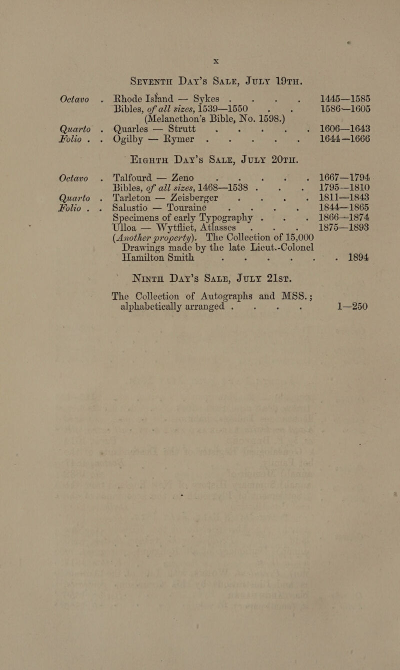 Quarto Folio . Octavo Quarto Folio . x Bibles, of all sizes, 1539—1550 : (Melancthon’s Hie No. 1598. i Quarles — Strutt Ogilby — Rymer -Erauru Day’s Sarz, Jury 207TH. Talfourd — Zeno ‘ Bibles, of all sizes, 1468—1538 : Tarleton — Zeisberger Salustio — Touraine ; Specimens of early Typography : Ulloa — Wytfliet, Atlasses Hamilton Smith Nintu Day’s Satz, Jury 21st. alphabetically arranged 1586—1605 1606—1643 1644, —1666 1667—1794 . 1795—1810 1811—1843 1844—1865 1866—1874 1875—1893 1894 1—250