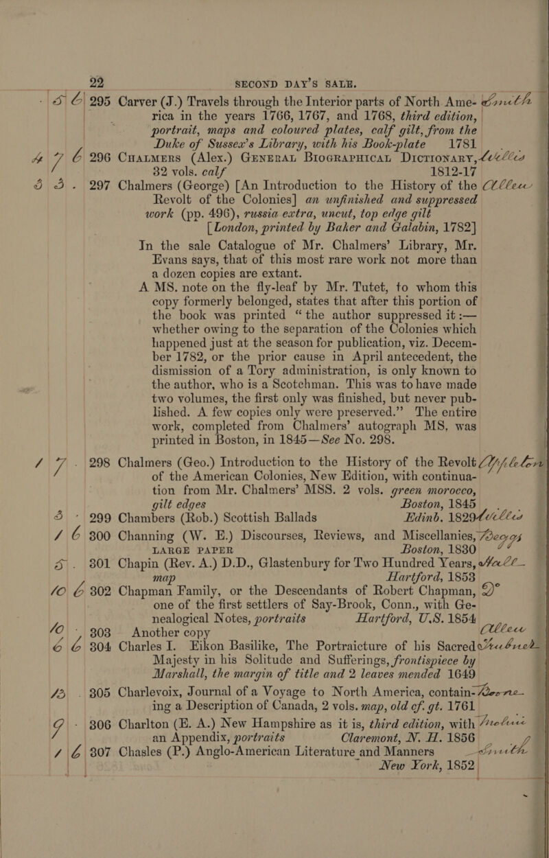  ae) a 295 Carver (J.) Travels through the Interior parts of North Ame- Crnthe portrait, maps and coloured plates, calf gilt, from the Duke of Sussex’s Library, with his Book-plate 1781 He / 6 296 Cuanmers (Alex.) GrneraL Biograruican Dictionary, Lielles 32 vols. calf 1812-17 | § 3. 297 Chalmers (George) [An Introduction to the History of the Vllecw | Revolt of the Colonies] an unfinished and suppressed work (pp. 496), russia extra, uncut, top edge gilt [ London, printed by Baker and Galabin, 1782] In the sale Catalogue of Mr. Chalmers’ Library, Mr. Evans says, that of this most rare work not more than a dozen copies are extant. A MS. note on the fly-leaf by Mr. Tutet, to whom this copy formerly belonged, states that after this portion of the book was printed “the author suppressed it :— , whether owing to the separation of the Colonies which happened just “at the season for publication, viz. Decem- ber 1782, or the prior cause in April antecedent, the dismission of a Tory administration, is only known to the author, who is a Scotchman. This was to have made two volumes, the first only was finished, but never pub- lished. A few copies only were preserved.” The entire work, completed from Chalmers’ autograph MS, was printed i in Boston, in 1845—See No. 298. / ii . 298 Chalmers (Geo.) Introduction to the History of the Revolt 2//, alan of the American Colonies, New Edition, with continua- tion from Mr. Chalmers’ MSS. 2 vols. green morocco, “; (aaa gilt edges Boston, 1845 3 * 999 Chambers (Rob.) Scottish Ballads Edinb, 18294 Lees / 6 300 Channing (W. E.) Discourses, Reviews, and Miscellanies Weary LARGE PAPER Boston, 1830 5|. {801 Pee (Rey. A.) D.D., Glastenbury for Two Hundred Years, Hale _ map Hartford, 1853 44 &amp; 302 Chapman Family, or the Descendants of Robert Chapman, Y one of the first settlers of Say-Brook, Conn., with Ge- ie nealogical Notes, portraits Hartford, U.S. 1854 Abe 303 Another copy Sait 6 yA 304 Charles I. Eikon Basilike, The Portraicture of his Sacredo“%e4rec2 Majesty in his Solitude and Sufferings, frontispiece by Marshall, the margin of title and 2 leaves mended 1649 73, . 305 Charlevoix, Journal of a Voyage to North America, contain- ee ne- ing a Description of Canada, 2 vols. map, old cf. gt. 1761 4 -- 806 Charlton (E. A.) New Hampshire as it is, third edition, with Aeofee an Appendix, portraits Claremont, N. H.1856 _ Jf / é 807 Chasles (P.) Anglo-American Literature and Manners iil New York, 1852,