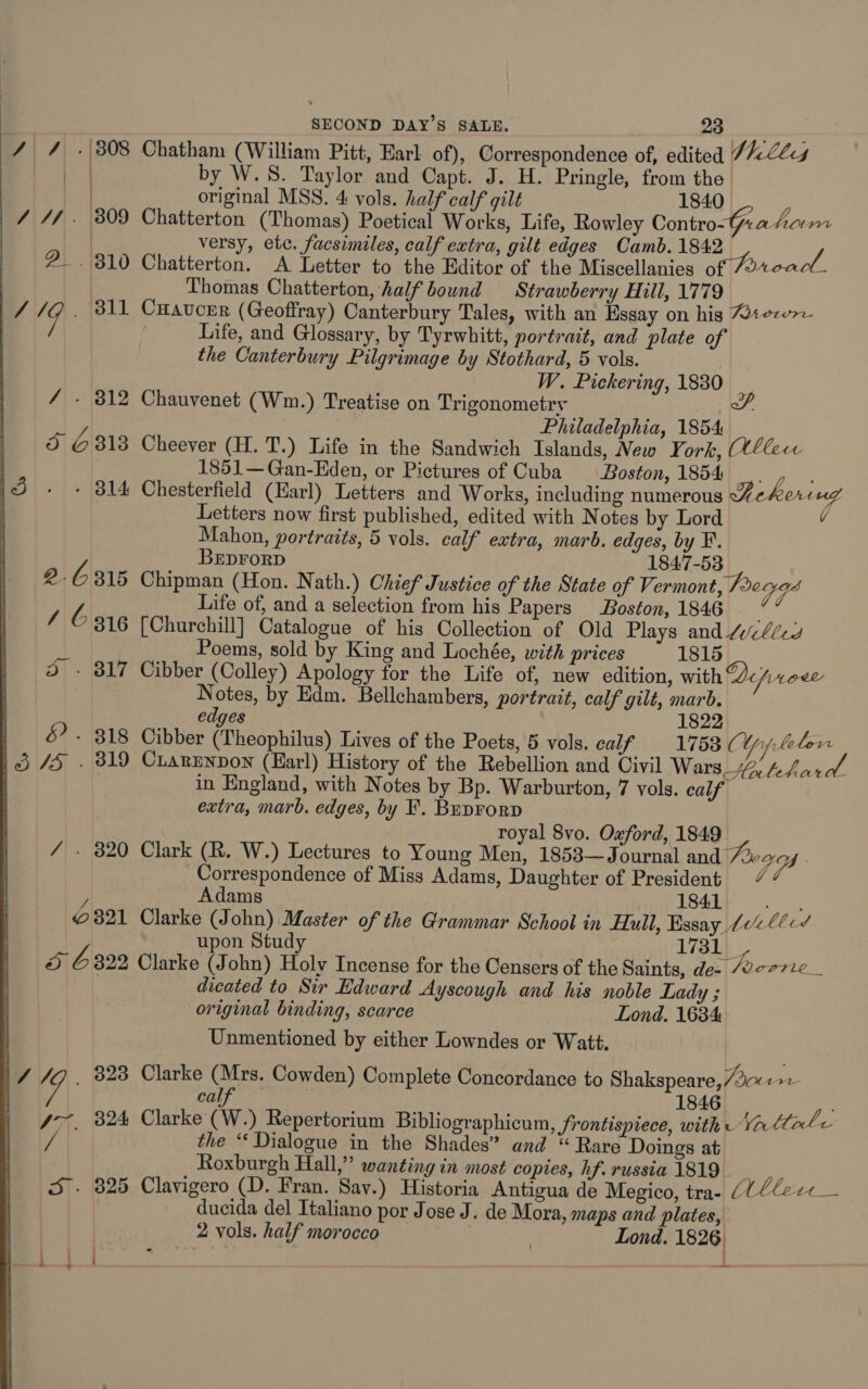 4 / . 308 Chatham (William Pitt, Earl of), Correspondence of, edited 7 hills eo by W.S. Taylor and Capt. J. H. Pringle, from the | original MSS. 4 vols. half calf gilt 1840 _ 4 //. 309 Chatterton (Thomas) Poetical Works, Life, Rowley Contro-Grahorm | versy, etc. facsimiles, calf extra, gilt edges Camb. 1842 vs 2. 310 Chatterton. A Letter to the Editor of the Miscellanies of oa | Thomas Chatterton, half bound Strawberry Hill, 1779 | / 19 . 811 CHaucer (Geoffray) Canterbury Tales, with an Essay on his W1ece7e i Life, and Glossary, by Tyrwhitt, portrait, and plate of the Canterbury Pilgrimage by Stothard, 5 vols. W. Pickering, 1830 / - 312 Chauvenet (Wm.) Treatise on Trigonometry SP. Philadelphia, 1854 5 G 813 Cheever (H. T.) Life in the Sandwich Islands, New York, llew 1851—Gan-Eden, or Pictures of Cuba Boston, 1854 __. 1d + + 814 Chesterfield (Earl) Letters and Works, including numerous Aekoriug | Letters now first published, edited with Notes by Lord v Mahon, portraits, 5 vols. calf extra, marb. edges, by ¥. BEDFORD © 1847-53 2.6315 Chipman (Hon. Nath.) Chief Justice of the State of Vermont, Pega Life of, and a selection from his Papers Boston, 1846 AC 816 [Churchill] Catalogue of his Collection of Old Plays and 4/-4cg Poems, sold by King and Lochée, with prices 1815 3 - 317 Cibber (Colley) Apology for the Life of, new edition, with Qprcee’ Notes, by Edm. Bellchambers, portrait, calf gilt, marb. edges 1822 | &amp;. 318 Cibber (Theophilus) Lives of the Poets, 5 vols. calf 1753 (Weber 13/5 . 319 Cuarenpon (Earl) History of the Rebellion and Civil Wars % yy Pers in England, with Notes by Bp. Warburton, 7 vols. calf extra, marb. edges, by F,. Brprorp royal 8vo. Oxford, 1849 / - 320 Clark (R. W.) Lectures to Young Men, 1853—Journal and 4 Correspondence of Miss Adams, Daughter of President . Adams 1841 Soh © 321 Clarke (John) Master of the Grammar School in Hull, Essay 102 00c/ upon Study 1731 5 6322 Clarke (John) Holy Incense for the Censers of the Saints, des Poor: re dicated to Sir Edward Ayscough and his noble Lady ; original binding, scarce Lond, 1634 Unmentioned by either Lowndes or Watt. |\/ /O. 323 Clarke iat Cowden) Complete Concordance to Shakspeare,/201 ae | cal 1846 47, 324 Clarke (W.) Repertorium Bibliographicum, frontispiece, with Va Cl ale iv the “‘ Dialogue in the Shades” and “ Rare Doings at Roxburgh Hall,” wanting in most copies, hf. russia 1819 S. 325 Clavigero (D. Fran. Sav.) Historia Antigua de Megico, trae (0 0Ce-c&lt;__ ducida del Italiano por Jose J. de Mora, maps and plates, 2 vols. half morocco | Lond. 1826) 