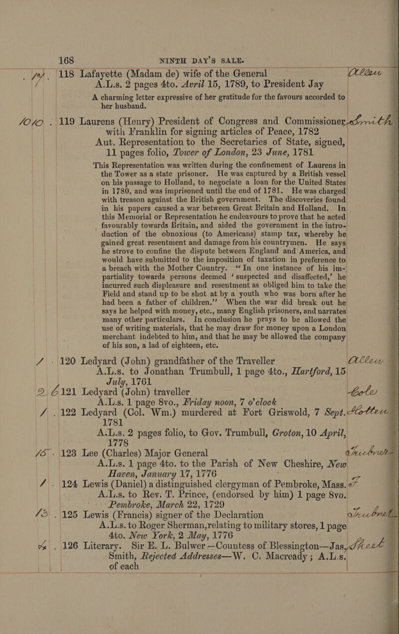 fe. SOO. of Le NINTH DAY’S SALE.  her husband. with Franklin for signing articles of Peace, 1782 11 pages folio, Tower of London, 23 June, 1781 the Tower as a state prisoner. He was captured by a British vessel on his passage to Holland, to negociate a loan for the United States in 1780, and was imprisoned until the end of 1781. He was charged’ with treason against the British government. The discoveries found in his papers caused a war between Great Britain and Holland. In this Memorial or Representation he endeavours to prove that he acted favourably towards Britain, and aided the government in the intro- duction of the obnoxious (to Americans) stamp tax, whereby he gained great resentment and damage from his countrymen. He says he strove to confine the dispute between England and America, and would have submitted to the imposition of taxation in preference to a breach with the Mother Country. ‘‘ In one instance of his im- partiality towards persons deemed ‘suspected and disaffected,’ he incurred such displeasure and resentment as obliged him to take the Field and stand up to be shot at by a youth who was born after he had been a father of children.’’ When the war did break out he says he helped with money, etc., many English prisoners, and narrates many other particulars. In conclusion he prays to be allowed the use of writing materials, that he may draw for money upon a London merchant indebted to him, and that he may be allowed the company of his son, a lad of eighteen, etc. | July, 1761 A.I.s. 1 page 8vo., Friday noon, 7 0’ clock A. La s. 2 pages folio, to Gov. Trumbull, Groton, 10 April, A.L.s. 1 page 4to. to the Parish of New Cheshire, Vew Haven, January 17, 1776 A.l.s. to Rey. T. Prince, (endorsed by him) 1 page 8yo. Pembroke, March 22, 1729 A.1.s. to Roger Sherman,relating to military stores, 1 page 4to. New York, 2 May, 1776 of aaah  4 iy o— © ; &gt; 2  Qlkcw a