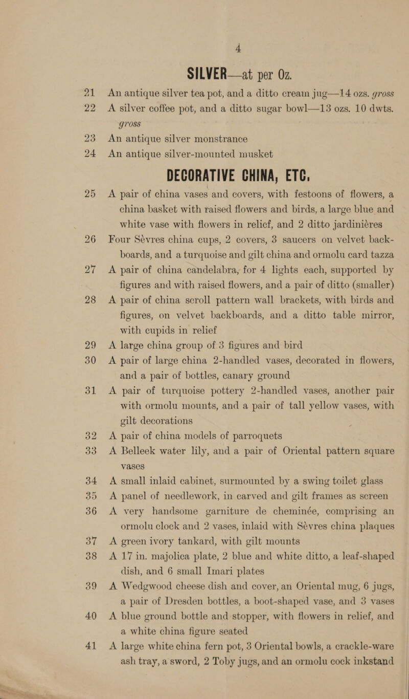 29 30 40 41 4 SILVER—at per 0z. An antique silver tea pot, and a ditto cream jug—14 ozs. gross A silver coffee pot, and a ditto sugar bowl—13 ozs. 10 dwts. gross An antique silver monstrance An antique silver-mounted musket DECORATIVE CHINA, ETC. A pair of china vases and covers, with festoons of flowers, a china basket with raised flowers and birds, a large blue and white vase with flowers in relicf, and 2 ditto jardiniéres Four Sevres china cups, 2 covers, 3 saucers on velvet back- boards, and a turquoise and gilt china and ormolu card tazza A pair of china candelabra, for 4 lights each, supported by figures and with raised flowers, and a pair of ditto (smaller) A pair of china scroll pattern wall brackets, with birds and figures, on velvet backboards, and a ditto table mirror, with cupids in relief A large china group of 3 figures and bird A pair of large china 2-handled vases, decorated in flowers, and a pair of bottles, canary ground A pair of turquoise pottery 2-handled vases, another pair with ormolu mounts, and a pair of tall yellow vases, with gilt decorations A pair of china models of parroquets A Belleek water lily, and a pair of Oriental pattern square vases A small inlaid cabinet, surmounted by a swing toilet glass A panel of needlework, in carved and gilt frames as screen A very handsome garniture de cheminée, comprising an ormolu clock and 2 vases, inlaid with Sevres china plaques A green ivory tankard, with gilt mounts A 17 in. majolica plate, 2 blue and white ditto, a leaf-shaped dish, and 6 small Imari plates | A Wedgwood cheese dish and cover, an Oriental mug, 6 jugs, a pair of Dresden bottles, a boot-shaped vase, and 3 vases A blue ground bottle and stopper, with flowers in relief, and a white china figure seated A large white china fern pot, 3 Oriental bowls, a crackle-ware ash tray, a sword, 2 Toby jugs, and an ormolu cock inkstand