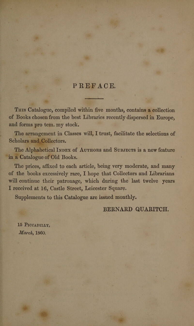 4 PREFACE.  Tuts Catalogue, compiled within five months, contains a collection and forms pro tem. my stock. The arrangement in Classes will, I trust, facilitate the selections of Scholars and.Collectors.  The Alphabetical Invex of Avruors and Susszcts is a new feature “in a Catalogue of Old Books. The prices, affixed to each article, being very riod arate and many of the books excessively rare, I hope that Collectors and Librarians will continue their patronage, which during the last twelve years I received at 16, Castle Street, Leicester Square. Supplements to this Catalogue are issued monthly. BERNARD QUARITCH. 15 Piccapinxy, March, 1860. 