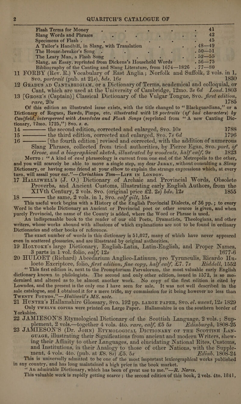 a $$$ $$ Flash Terms for Money . sats . : . 41 Slang Words and Phrases ° : : ; é 42 Specimens of Flash . : . ° ° : 45 A Tailor’s Handbill, in Slang, with Translation ° A . 48—49 The House-breaker’s Song . ° - 50—51 The Leary Man, a Flash Song : m : &lt; . 52—55 Slang, an Essay, reprinted from Dickens’s Household Words - 56—75 Bibliography of the Canting and Slang Literature, from 1674—1826 .77—80 : 11 FORBY (Rey. R.) Vocabulary of East Anglia; Norfolk and Suffolk, 2 vols. in 1, 8vo0. portrait (pub. at 21s), bds. 16s ; 1830 12 Grapus ap CanTABRIGIAM, or a Dictionary of Terms, academical and colloquial, or Cant, which are used at the University of Cambridge, 12mo. 3s 6d Lond. 1803 13 [Grosn’s (Captain) ] Classical Dictionary of the Vulgar Tongue, 8vo. jirst edition, rare, 20s 1785 Of this edition an illustrated issue exists, with the title changed to ‘‘ Blackguardiana,”’ or a Dictionary of Rogues, Bawds, Pimps, etc. i/lustrated with 18 portraits (of bad characters) by Caulfield, interspersed with Anecdotes and Flash Songs (reprinted from ‘‘ A new Canting Dic- tionary, 12mo. 1725,’’) 8vo. s. a. 14. ———— the second edition, corrected and enlarged, 8vo. 10s 1788 15 ———— the third edition, corrected and enlarged, 8vo. 7s 6d 1796 16 ————[the fourth edition] revised and corrected, with the addition of numerous Slang Phrases, collected from tried authorities, by Pierce Egan, 8vo. port, of Grose, and a biographical sketch, illustrated by woodcuts, half calf, 9s 1823 Morrto: ‘*A kind of cané phraseology is current from one end of the Metropolis to the other, and you will scarcely be able to move a single step, my dear Jerry, without consulting a Slang Dictionary, or having some friend at your elbow to explain the strange expressions which, at every turn, will assail your ear.’’— Corinthian Tom—Lirt 1n Lonnon. 17 Hattrwetr’s (J. O.) Dictionary of Archaic and Provincial Words, Obsolete Proverbs, and Ancient Customs, illustrating early English Authors, from the XIVth Century, 2 vols. 8vo. (original price £2. 2s) bds. 12s 1855 18 ———— the same, 2 vols. in 1, 8vo. calf gilt, 15s This useful work begins with a History of the English Provincial Dialects, of 36 pp. ; to every Word in the whole Dictionary an Ancient or Provincial poet or other source is given, and when purely Provincial, the name of the County is added, where the Word or Phrase is used, An indispensable book to the reader of our old Poets, Dramatists, Theologians, and other writers, whose works abound with allusions of which explanations are not to be found in ordinary Dictionaries and other books of reference. The exact number of words in this dictionary is 51,027, many of which have never appeared even in scattered glossaries, and are illustrated by original authorities. 19 Hotyoxn’s large Dictionary, English-Latin, Latin-English, and Proper Names, 3 parts in 1 vol. folio, calf, 12s 1677-6 20 HULOET (Richard) Abcedarium Anglico-Latinum, pro Tyrunculis, Ricardo Hu- loeto Excriptore, folio, first edition, fine copy, half calf, £7.7s Riddell, 1552 ‘* This first edition is, next to the Promptorium Parvulorum, the most valuable early English dictionary known to philologists.. The second and only other edition, issued in 1572, is so mo- dernised and altered as to be almost another work. No copy of the first edition is cited by Lowndes, and the present is the only one I have seen for sale. It was not well described in the sale catalogue, and I obtained it for a mere trifle, my commission for it being however no less than Twenty Pounps,’’—Halliwell’s MS. note. 21 Hunter’s Hallamshire Glossary, 8vo. 192 pp. LARGE PAPER, 8yo. el. uncut, 12s 1829 Only TWELVE copies were printed on Large Paper. Hallamshire is on the southern border of Yorkshire. 22 JAMIESON’S Etymological Dictionary of the Scottish Language, 2 vols.; Sup- plement, 2 vols.—together 4 vols. 4to. rare, calf, £5 5s Edinburgh, 1808-25 23 JAMIESON’S (Dr. Jonn) Erymotoeicat Dictionary or THe ScorrisH Lan- GuaAGE, illustrating their Significations from ancient and modern Writers, shew- ing their Affinity to other Languages, and elucidating National Rites, Customs, and Institutions, in their Analogy to those of other Nations, with the Supple- ment, 4 vols. 4to. (pub. at £8. 8s) £5. 5s Edinb. 1808-24 _ This is universally admitted to be one of the most important lexicographical works published in any country, and has long maintained a high price in the book market. ‘‘ An admirable Dictionary, which has been of great use to me.’’—R. Nares.