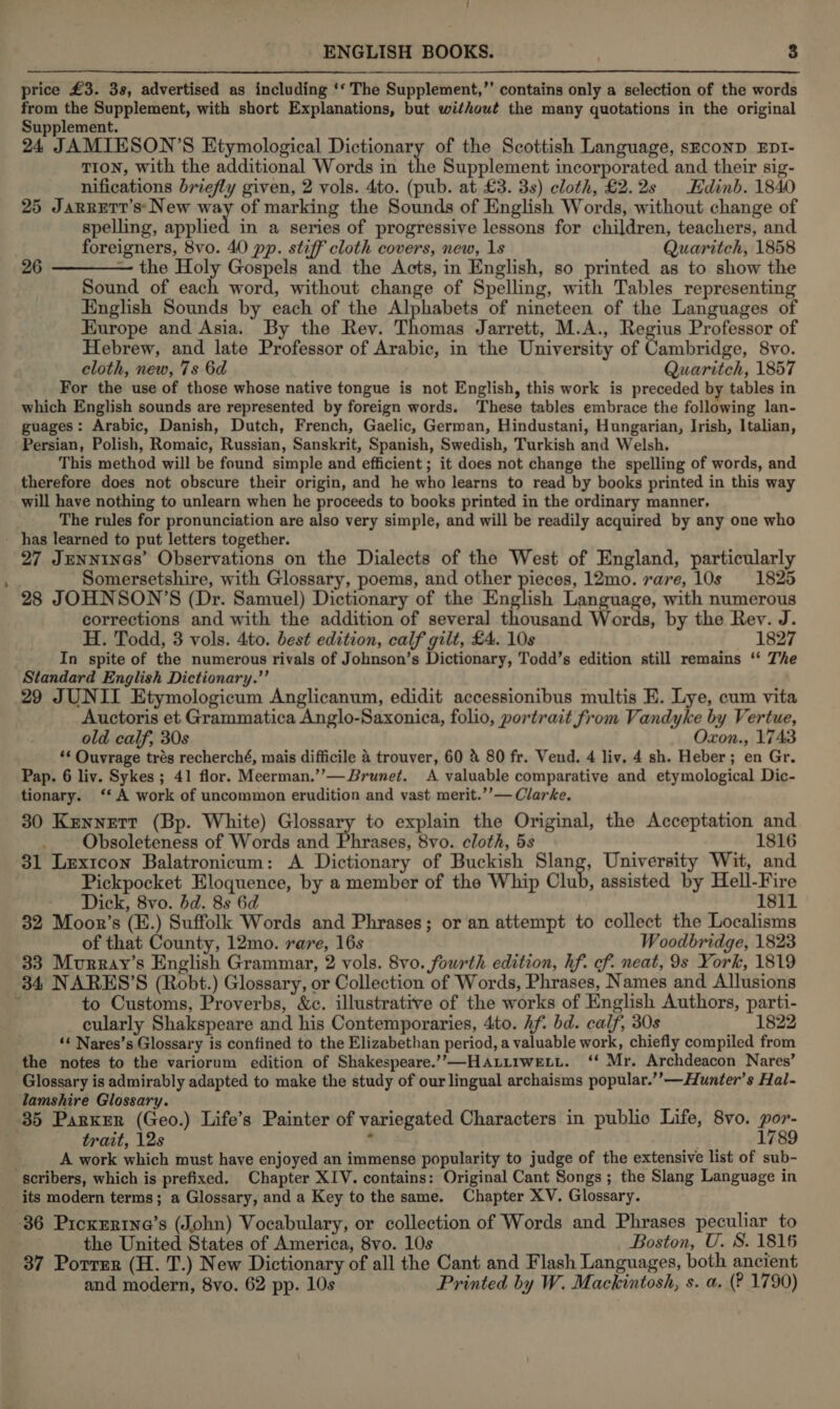 price £3. 38, advertised as including ‘‘ The Supplement,”’ contains only a selection of the words from the Supplement, with short Explanations, but without the many quotations in the original Supplement. 24 JAMIESON’S Etymological Dictionary of the Scottish Language, sEconD EDI- TION, with the additional Words in the Supplement incorporated and their sig- nifications briefly given, 2 vols. 4to. (pub. at £3. 3s) cloth, £2.2s Edinb. 1840 25 Jarrett’s* New ke of marking the Sounds of English Words, without change of spelling, applied in a series of progressive lessons for children, teachers, and foreigners, 8vo. 40 pp. stiff cloth covers, new, 1s Quaritch, 1858 26 ———— the Holy Gospels and the Acts, in English, so printed as to show the Sound of each word, without change of Spelling, with Tables representing English Sounds by each of the Alphabets of nineteen of the Languages of Europe and Asia. By the Rev. Thomas Jarrett, M.A., Regius Professor of Hebrew, and late Professor of Arabic, in the University of Cambridge, 8vo. cloth, new, 7s 6d Quaritch, 1857 For the use of those whose native tongue is not English, this work is preceded by tables in which English sounds are represented by foreign words. These tables embrace the following lan- guages: Arabic, Danish, Dutch, French, Gaelic, German, Hindustani, Hungarian, Irish, Italian, Persian, Polish, Romaic, Russian, Sanskrit, Spanish, Swedish, Turkish and Welsh. This method will be found simple and efficient ; it does not change the spelling of words, and therefore does not obscure their origin, and he who learns to read by books printed in this way will have nothing to unlearn when he proceeds to books printed in the ordinary manner, The rules for pronunciation are also very simple, and will be readily acquired by any one who has learned to put letters together. 27 Jenninas’ Observations on the Dialects of the West of England, particularly Somersetshire, with Glossary, poems, and other pieces, 12mo. rare, 10s 1825 28 JOHNSON’S (Dr. Samuel) Dictionary of the English Language, with numerous corrections and with the addition of several thousand Words, by the Rev. J. H. Todd, 3 vols. 4to. best edition, calf gilt, £4. 10s 1827 In spite of the numerous rivals of Johnson’s Dictionary, Todd’s edition still remains ‘* The Standard English Dictionary.’’ 29 JUNII Etymologicum Anglicanum, edidit accessionibus multis E. Lye, cum vita Auctoris et Grammatica Anglo-Saxonica, folio, portrait from Vandyke by Vertue, old calf, 30s Oxon., 1743 ‘¢ Ouvrage trés recherché, mais difficile 4 trouver, 60 &amp; 80 fr. Vend. 4 liv. 4 sh. Heber; en Gr. Pap. 6 liv. Sykes; 41 flor. Meerman.’’—Brunet. A valuable comparative and etymological Dic- tionary. ‘‘ A work of uncommon erudition and vast merit.’’— Clarke. 30 Kennett (Bp. White) Glossary to explain the Original, the Acceptation and Obsoleteness of Words and Phrases, 8vo. cloth, 5s 1816 31 Lexicon Balatronicum: A Dictionary of Buckish owt University Wit, and Pickpocket Eloquence, by a member of the Whip Club, assisted by Hell-Fire Dick, 8vo. dd. 8s 6d 1811 32 Moor’s (E.) Suffolk Words and Phrases; or an attempt to collect the Localisms of that County, 12mo. rare, 16s Woodbridge, 1823 33 Murray’s English Grammar, 2 vols. 8vo. fourth edition, hf. cf. neat, 9s York, 1819 84 NARES’S (Robt.) Glossary, or Collection of Words, Phrases, Names and Allusions x to Customs, Proverbs, &amp;c. illustrative of the works of English Authors, parti- cularly Shakspeare and his Contemporaries, 4to. Aft bd. calf, 30s 1822 ‘¢ Nares’s Glossary is confined to the Elizabethan period, a valuable work, chiefly compiled from the notes to the variorum edition of Shakespeare.’”’-—HAtirweLt. ‘* Mr. Archdeacon Nares’ Glossary is admirably adapted to make the study of our lingual archaisms popular.’’—Hunter’s Hal- lamshire Glossary. ; ; 35 Parker (Geo.) Life’s Painter of variegated Characters in public Life, 8vo. por- trait, 12s : . 1789 A work which must have enjoyed an immense popularity to judge of the extensive list of sub- scribers, which is prefixed. Chapter XIV. contains: Original Cant Songs; the Slang Language in its modern terms; a Glossary, and a Key to the same. Chapter XV. Glossary. 36 Picxrrtine’s (John) Vocabulary, or collection of Words and Phrases peculiar to the United States of America, 8vo. 10s Boston, U. 8S. 1816 37 Porrer (H. T.) New Dictionary of all the Cant and Flash Languages, both ancient and modern, 8vo. 62 pp. 10s Printed by W. Mackintosh, s. a. (? 1790)