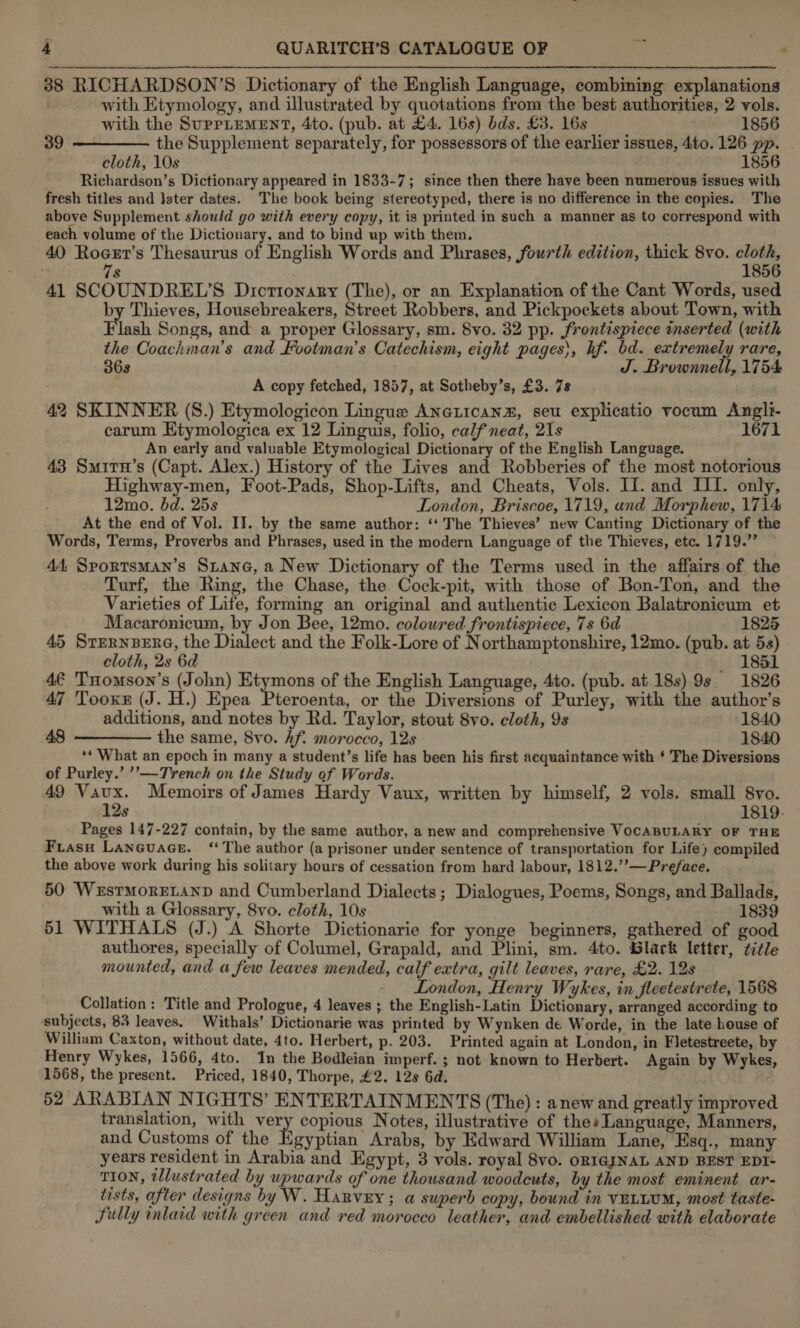 38 RICHARDSON’S Dictionary of the English Language, combining explanations with Etymology, and illustrated by quotations from the best authorities, 2 vols.  with the SuprLEMENT, 4to. (pub. at £4. 16s) bds. £3. 16s 1856 39 the Supplement separately, for possessors of the earlier issues, 4to. 126 pp. cloth, 10s 1856 Richardson’s Dictionary appeared in 1833-7; since then there have been numerous issues with fresh titles and later dates. The book being stereotyped, there is no difference in the copies. The above Supplement should go with every copy, it is printed in such a manner as to correspond with each volume of the Dictionary, and to bind up with them. 40 ie Thesaurus of English Words and Phrases, fourth edition, thick 8vo. re ‘ 8 856 41 SCOUNDREL’S Dictionary (The), or an Explanation of the Cant Words, used by Thieves, Housebreakers, Street Robbers, and Pickpockets about Town, with Flash Songs, and a proper Glossary, sm. 8vo. 32 pp. frontispiece mserted (with the Coachman’s and Footman’s Catechism, eight pages), hf. bd. extremely rare, 36s J. Brownnell, 1754 A copy fetched, 1857, at Sotheby’s, £3. 78 42 SKINNER (S.) Etymologicon Lingue AneLicanx, seu exphcatio vocum Angli- carum Etymologica ex 12 Linguis, folio, calf neat, 21s 1671 An early and valuable Etymological Dictionary of the English Language. 43 Smirn’s (Capt. Alex.) History of the Lives and Robberies of the most notorious Highway-men, Foot-Pads, Shop-Lifts, and Cheats, Vols. II. and II. only, 12mo. bd. 25s London, Briscoe, 1719, and Morphew, 1714 At the end of Vol. IJ. by the same author: ‘‘ The Thieves’ new Canting Dictionary of the Words, Terms, Proverbs and Phrases, used in the modern Language of the Thieves, etc. 1719.’ 44, Sportsman’s Sitane, a New Dictionary of the Terms used in the affairs of the Turf, the Ring, the Chase, the Cock-pit, with those of Bon-Ton, and the Varieties of Life, forming an original and authentic Lexicon Balatronicum et Macaronicum, by Jon Bee, 12mo. colowred frontispiece, 7s 6d 1825 45 Srernsere, the Dialect and the Folk-Lore of Northamptonshire, 12mo. (pub. at 5s) cloth, 2s 6d _ 1861 4¢ THomson’s (John) Etymons of the English Language, 4to. (pub. at 18s) 9s 1826 47 Tooxr (J. H.) Epea Pteroenta, or the Diversions of Purley, with the author’s additions, and notes by Rd. Taylor, stout 8vo. cloth, 9s 1840 48 ————— the same, 8vo. hf. morocco, 12s 1840 ‘* What an epoch in many a student’s life has been his first acquaintance with ‘ The Diversions of Purley.’ ’’—Trench on the Study of Words. 49 igre Memoirs of James Hardy Vaux, written by himself, 2 vols. small 8vo. s 1819. Pages 147-227 contain, by the same author, a new and comprehensive VOCABULARY OF THE Frasu Laneuace. “The author (a prisoner under sentence of transportation for Life) compiled the above work during his solitary hours of cessation from hard labour, 1812.’’—Preface. 50 WeEstMorELAND and Cumberland Dialects; Dialogues, Poems, Songs, and Ballads, with a Glossary, 8vo. cloth, 10s 1839 51 WITHALS (J.) A Shorte Dictionarie for yonge beginners, gathered of good authores, specially of Columel, Grapald, and Plini, sm. 4to. Black letter, ¢itle mounted, and a few leaves mended, calf extra, gilt leaves, rare, £2. 12s London, Henry Wykes, in fleetestrete, 1568 Collation: Title and Prologue, 4 leaves ; the English-Latin Dictionary, arranged according to subjects, 84 leaves. Withals’ Dictionarie was printed by Wynken de Worde, in the late house of William Caxton, without date, 4to. Herbert, p. 203. Printed again at London, in Fletestreete, by Henry Wykes, 1566, 4to. In the Bodleian imperf. ; not known to Herbert. Again by Wykes, 1568, the present. Priced, 1840, Thorpe, #2. 12s 6d. 52 ARABIAN NIGHTS’ ENTERTAINMENTS (The) : anew and greatly improved translation, with vey copious Notes, illustrative of thes Language, Manners, and Customs of the Egyptian Arabs, by Edward William Lane, Esq., many years resident in Arabia and Egypt, 3 vols. royal 8vo. ORIGINAL AND BEST EDI- TION, tllustrated by upwards of one thousand woodcuts, by the most eminent ar- tists, after designs by W. Harvey; a superb copy, bound in VELLUM, most taste- Sully inlaid with green and red morocco leather, and embellished with elaborate