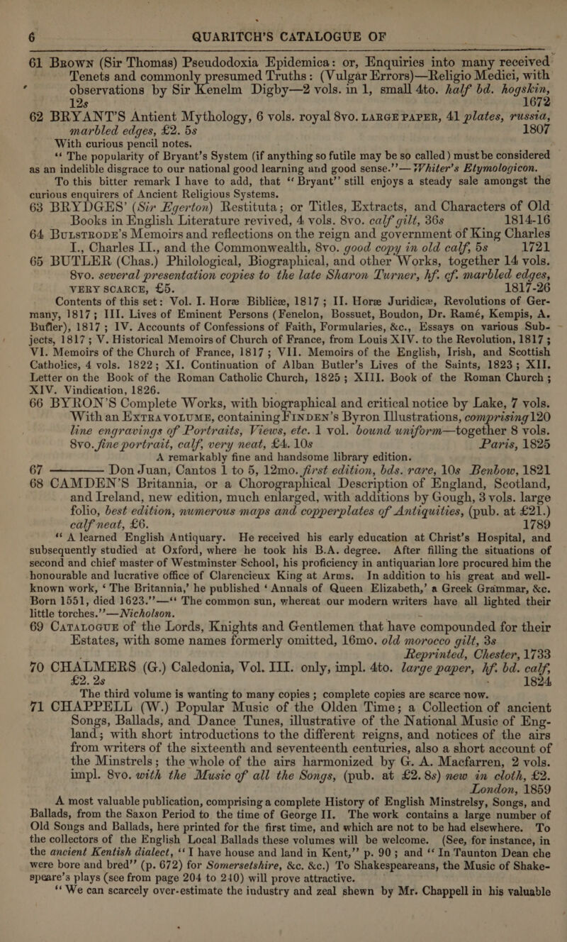    61 Brown (Sir Thomas) Pseudodoxia Epidemica: or, Enquiries into many received | Tenets and commonly presumed Truths: (Vulgar Errors)—Religio Medici, with ‘ observations by Sir Kenelm Digby—2 vols. in 1, small 4to. half bd. seth 12s 62 BRYANT’S Antient Mythology, 6 vols. royal 8vo. LARGE PAPER, 41 plates, russia, marbled edges, £2. 5s 1807 With curious pencil notes. ; ‘‘ The popularity of Bryant’s System (if anything so futile may be so called) must be considered as an indelible disgrace to our national good learning and good sense.’’— *Vhiter’s Etymologicon. To this bitter remark I have to add, that ‘‘ Bryant’ still enjoys a steady sale amongst the curious enquirers of Ancient Religious Systems. . 63 BRYDGES’ (Sir Egerton) Restituta; or Titles, Extracts, and Characters of Old _ Books in English Literature revived, 4 vols. 8vo. calf gilt, 36s 1814-16 64, BunstropE’s Memoirs and reflections on the reign and government of King Charles I., Charles I1., and the Commonwealth, 8vo. good copy in old calf, 5s 1721 65 BUTLER (Chas.) Philological, Biographical, and other penta together 14 vols. 8vo. several presentation copies to the late Sharon Turner, hf. of. marbled edges, VERY SCARCE, £5. 1817-26 Contents of this set: Vol. I. Hore Biblice, 1817; II. Hore Juridice, Revolutions of Ger- many, 1817; III. Lives of Eminent Persons (Fenelon, Bossuet, Boudon, Dr. Ramé, Kempis, A. Bufler), 1817 ; IV. Accounts of Confessions of Faith, Formularies, &amp;c., Essays on various Sub- jects, 1817; V. Historical Memoirs of Church of France, from Louis XIV. to the Revolution, 1817 ; V1. Memoirs of the Church of France, 1817 ; VII. Memoirs of the English, Irish, and Scottish Catholics, 4 vols. 1822; XI. Continuation of Alban Butler’s Lives of the Saints, 1823; XII. Letter on the Book of the Roman Catholic Church, 1825; XIII. Book of the Roman Church ; XIV. Vindication, 1826. 66 BYRON’S Complete Works, with biographical and critical notice by Lake, 7 vols. With an Extra voLtumgE, containing FinpEn’s Byron Llustrations, comprising120 line engravings of Portraits, Views, etc. 1 vol. bownd wniform—together 8 vols. 8vo. fine portrait, calf, very neat, £4. 10s Paris, 1825 A remarkably fine and handsome library edition. 67 Don Juan, Cantos 1 to 5, 12mo. first edition, bds. rare, 10s Benbow, 1821 68 CAMDEN’S Britannia, or a Chorographical Description of England, Scotland, and Ireland, new edition, much enlarged, with additions by Gough, 3 vols. large folio, best edition, numerous maps and copperplates of Antiquities, (pub. at £21.) calf neat, £6. 1789 ‘* A learned English Antiquary. He received his early education at Christ’s Hospital, and subsequently studied at Oxford, where he took his B.A. degree. After filling the situations of second and chief master of Westminster School, his proficiency in antiquarian lore procured him the honourable and lucrative office of Clarencieux King at Arms. Jn addition to his great and well- known work, ‘ The Britannia,’ he published ‘ Annals of Queen Elizabeth,’ a Greek Grammar, &amp;c. Born 1551, died 1623.’’—‘* The common sun, whereat our modern writers have all lighted their little torches.’’— Nicholson. \ 69 CatatocuE of the Lords, Knights and Gentlemen that have compounded for their Estates, with some names formerly omitted, 16mo. old morocco gilt, 3s Reprinted, Chester, 1733 70 oe (G.) Caledonia, Vol. III. only, impl. 4to. large paper, hf. bd. calf, 2. as : 1824, The third volume is wanting to many copies ; complete copies are scarce now. 71 CHAPPELL (W.) Popular Music of the Olden Time; a Collection of ancient Songs, Ballads, and Dance Tunes, illustrative of the National Music of Eng- land; with short introductions to the different reigns, and notices of the airs from writers of the sixteenth and seventeenth centuries, also a short account of the Minstrels; the whole of the airs harmonized by G. A. Macfarren, 2 vols. impl. 8vo. with the Music of all the Songs, (pub. at £2.8s) new in cloth, £2. London, 1859 A most valuable publication, comprising a complete History of English Minstrelsy, Songs, and Ballads, from the Saxon Period to the time of George II. The work contains a large number of Old Songs and Ballads, here printed for the first time, and which are not to be had elsewhere. To the collectors of the English Local Ballads these volumes will be welcome. (See, for instance, in the ancient Kentish dialect, ‘‘ 1 have house and land in Kent,’’ p. 90; and ‘‘ In Taunton Dean che were bore and bred’’ (p. 672) for Somersetshire, &amp;c. &amp;c.) To Shakespeareans, the Music of Shake- speare’s plays (see from page 204 to 240) will prove attractive. ‘* We can scarcely over-estimate the industry and zeal shewn by Mr. Chappell in his valuable 