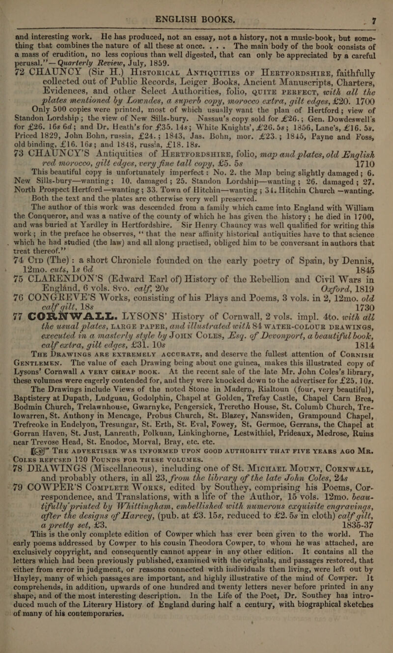 t ENGLISH BOOKS, . ae LS LO OC A CE RL LC LC tes and interesting work. He has produced, not an essay, not a history, not a music-book, but some- © thing that combines the nature of all these at once. ... Tho main body of the book -consists of a mass of erudition, no less copious than well digested, that can only be appreciated by a careful perusal.’’— Quarterly Review, July, 1859. . 72 CHAUNCY (Sir H.) Hisroricat Antiquities or HxrrrrorpsHIRre, faithfully collected out of Public Records, Leiger Books, Ancient Manuscripts, Charters, Evidences, and other Select Authorities, folio, guitE PERFECT, with all the plates mentioned by Lowndes, a superb copy, merocco extra, gilt edges, £20. 1700 Only 500 copies were printed, most of which usually want the plan of Hertford; view of Standon Lordship ; the view of New Sills-bury. Nassau’s copy sold for £26.; Gen. Dowdeswell’s for £26. 16s 6d; and Dr, Heath’s for £35. 148; White Knights’, £26.58; 1856, Lane’s, £16. 5s. Priced 1829, John Bohn, russia, £24.; 1843, Jas. Bohn, mor. £23.; 1845, Payne and Foss, old binding, £16. 16s; and 1848, russia, £18. 18s. 73 CHAUNCY’S Antiquities of Herrrorpsurrs, folio, map and plates, old English red morocco, gilt edges, very fine tall copy, £5. 5s 1710 This beautiful copy is unfortunately imperfect: No. 2. the Map being slightly damaged; 6. New Sills-bury—wanting; 10. damaged; 25. Standon Lordship—wanting; 26. damaged; 27. North Prospect Hertford —wanting ; 33. Town of Hitchin—wanting ; 34. Hitchin Church —wanting. ‘Both the text and the plates are otherwise very well preserved. The author of this work was descended from a family which came into England with William the Conqueror, and was a native of the county of which he has given the history; he died in 1700, and was buried at Yardley in Hertfordshire. Sir Henry Chauncy was well qualified for writing this work; in the preface he observes, ‘‘ that the near affinity historical antiquities have to that science . which he had studied (the law) and all along practised, obliged him to be conversant in authors that treat thereof.’’ . 74 Crp (The): a short Chronicle founded on the early poetry of Spain, by Dennis, 12mo. cuts, 1s 6d 1845 75 CLARENDON’S (Edward Earl of) History of the Rebellion and Civil Wars in England, 6 vols. 8vo. calf, 20s Oxford, 1819 76 CONGREVE’S Works, consisting of his Plays and Poems, 3 vols. in 2, 12mo. old calf gilt, 18s 1730 77 CORNWALL. LYSONS’ History of Cornwall, 2 vols. impl. 4to. with ali the usual plates, LARGE PAPER, and illustrated with 84 WATER-COLOUR DRAWINGS, executed im a masterly style by Joun Corus, Esq. of Devonport, a beautiful book, calf extra, gilt edges, £31. 10s 1814, Tuer DRAWINGS ARE EXTREMELY ACCURATE, and deserve the fullest attention of Cornisu GENTLEMEN. The value of each Drawing being about one guinea, makes this illustrated copy of Lysons’ Cornwall A very CHEAP BOOK. At the recent sale of the late Mr. John Coles’s library, these volumes were eagerly contended for, and they were knocked down to the advertiser for £25. 10s. The Drawings include Views of the noted Stone in Madern, Rialtoun (four, very beautiful), Baptistery at Dupath, Ludguau, Godolphin, Chapel at Golden, Trefay Castle, Chapel Carn Brea, Bodmin Church, Trelawnhouse, Gwarnyke, Pengersick, Treretho House, St. Columb Church, Tre- lowarren, St. Anthony in Mencage, Probus Church, St. Blazey, Nanswiden, Grampound Chapel, Trefreoke in Endelyon, Tresungar, St. Erth, St. Eval, Fowey, St, Germoe, Gerrans, the Chapel at -Gorran Haven, St. Just, Lanreath, Polkuan, Linkinghorne, Lestwithiel, Prideaux, Medrose, Ruins near Trevose Head, St. Enodoc, Morval, Bray, etc. etc. fs” THE ADVERTISER WAS INFORMED UPON GOOD AUTHORITY THAT FIVE YEARS AGO Mr, CoLes REFUSED 120 PouNDS FOR THESE VOLUMES. 478 DRAWINGS (Miscellaneous), including one of St. Micnart Mount, Cornwatt, and probably others, in all 23, from the library of the late John Coles, 24s ~79 COWPER’S Comptere Works, edited by Southey, comprising his Poems, Cor- -respondence, and Translations, with a hfe of the Author, 15 vols. 12mo. beau- tifully printed by Whittingham, embellished with numerous exquisite engravings, after the designs of Harvey, (pub. at £3. 15s, reduced to £2. 5s in cloth) calf gilt, a pretty set, £3. 1835-37 _ This is the only complete edition of Cowper which has ever been given to the world. The _ early poems addressed by Cowper to his cousin Theodora Cowper, to whom he was attached, are exclusively copyright, and consequently cannot appear in any other edition. It contains all the letters which had been previously published, examined with the originals, and passages restored, that either from error in judgment, or reasons connected with individuals then living, were left out by Hayley, many of which passages are important, and highly illustrative of the mind of Cowper. It - comprehends, in addition, upwards of one hundred and twenty letters never before printed in any shape, and of the most interesting description. In the Life of the Poet, Dr, Southey has intro- duced much of the Literary History. of England during half a century, with biographical sketches »-of many of his contemporaries, ‘