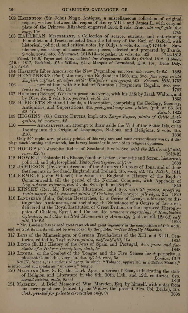 Fea LS ERE oe Sot OE i A NO TAN Nemoto wt ENE Oe DA RE Si 102 Hanineron (Sir John) Nugw Antique, a miscellaneous collection of original papers, written between the reigns of Henry VIII. and James I., with original plate of the Princess Elizabeth engraved 1554, 2 vols. 12mo. old calf gilt, fine copy, 15s. 1769 103 HARLELAN MiscEetLany, a Collection of scarce, curious, and entertaining , Pamphlets and Tracts, selected from the Library of the Earl of Oxford, with historical, political, and critical notes, by Oldys, 8 vols. 4to. calf, 1744.-46—Sup- plement, consisting of miscellaneous pieces, selected and prepared by Parks, 2 vols. royal 4to. bds. wneut, 1812-13—together 10 vols. 4to. £5. 1744-1813 Priced, 1840, Payne and Foss, without the Supplement, £8. 88; fetched, 1812, Hibbert, £10.; 1817, Beckford, £7.; Willett, £11.; Marquis of Townshend, £13. 13s; Denis Daly, £19. 65 9d. 104 Hazurrr’s Liber Amoris, or the New Pygmalion, sm. 8vo. bds. rare, 7s 6d 1823 105 HENTZNER’S (Paul) Journey into England, in 1598, sm. 8vo. fine copy, in old English calf ext. gt. edges, with“ Walpole’s” autograph, £2. Strawb. Hill, 1757 106 ————— new edition, with Sir Robert Naunton’s Fragmenta Regalia, 8vo. por- traits and views, bds. 10s 1797 107 Hxerpert (George) Works in prose and verse, with his Life by Izaak Walton, and by Oley, &c. 2 vols. 8vo. portrait, cloth, 15s 1853 108 HIBBE T’S Shetland Islands, a Description, comprising the Geology, Scenery, Antiquities, and Superstitions, 4to. geological map and plates, (pub. at £3. 3s) £2. 10s ’ _ Edinb. 1822 109 HIGGINS’ (G.) Cexnrrc Drurps, impl. 4to. Large Paper, plates of Celtic Anti- quities, hf. morocco, £5. 1820 110 ———— Awnacatypsts, an attempt to draw aside the Veil of the Saitic Isis, or an Inquiry into the Origin of Languages, Nations, and Religions, 2 vols. Ato. £10. 1836 Only 200 copies were privately printed of this very rare and most extraordinary work ; it dis- plays much learning and research, but is very heterodox in some of its religious opinions. 111 HOGG’S (J.) Jacobite Relics of Scotland, 2 vols. 8vo. with the Music, calf gilt, rare, £2. 7s 1819-21 112 HOWELL, Epistole Ho-Eliane, familiar Letters, domestic and forren, historical, political, and phylosophical, 12mo. frontispiece, calf, 6s 1688 113 JAMIESON (Dr. John) Account of the ANctent Cutpzss of Iona, and of their Settlements in Scotland, England, and Ireland, 4to. rare, £2. 10s Hdinb., 1811 114 KEMBLE (John Mitchell) the Saxons in England, a History of the English Commonwealth till the period of the Norman Conquest, with Appendix of Anglo-Saxon extracts, etc. 2 vols. 8vo. (pub. at 28s) 22s 1849 115 KINSEY (Rey. M.) Portugal Illustrated, impl. 8vo0. with 25 plates, proofs on India paper, and 9 coloured plates of Costume, red morocco, gilt edges, 21s 1829 116 LanpsrEr’s (John) Sabean Researches, in a Series of Essays, addressed to dis- tinguished Antiquaries, and including the Substance of a Course of Lectures, delivered at the Ro al Institution of Great Britain, on the engraved Hierogly- phics of Chaldea, Kgypt, and Canaan, 4to. nwmerous engravings of Babylonian Cylinders, and other inedited Monuments of Antiquity, (pub. at £2. 12s 6d) calf gilt, 10s 6d 1823 ‘« Mr. Landseer has evinced great research and great ingenuity in the composition of this work, and we trust its merits will not be overlooked by the public.””-—New Monthly Magazine. 117 Lays of the Minnesingers, or German Troubadours of the XII. and XIII. Cen- turies, edited by Taylor, 8vo. plates, half calf gilt, 10s 1825 118 Linpo (E. H.) History of the Jews of Spain and Portugal, 8vo. plate and Sac- simile of a Hebrew inscription, cloth, 5s 1848 119 Lineva: or the Combat of the Tongue and the Five Senses for Superiority, a pleasant Comoedie, very sm. 4to. hf. bd. rare, 5s London, 1617 Act IV. Scene 4, is a curious Allegory, in which ‘‘ Tobacco, apparelled in a Taffata Mantle,” is introduced and speaks an ‘‘ unknown ’”’ tongue. ‘ 120 Mairnanp (Rev. 8. R.) the Dark Ages; a series of Essays illustrating the state of Religion and Literature in the 9th, 10th, 11th, and 12th centuries, 8yo. second edition, cloth, 8s 6d . 1845 121 Marsprn. A Brief Memoir of Wm. Marsden, Esq. by himself, with notes from his correspondence (edited by his Widow, the present Mrs. Col. Leake), Ato. cloth, printed for private circulation only, 9s 1838