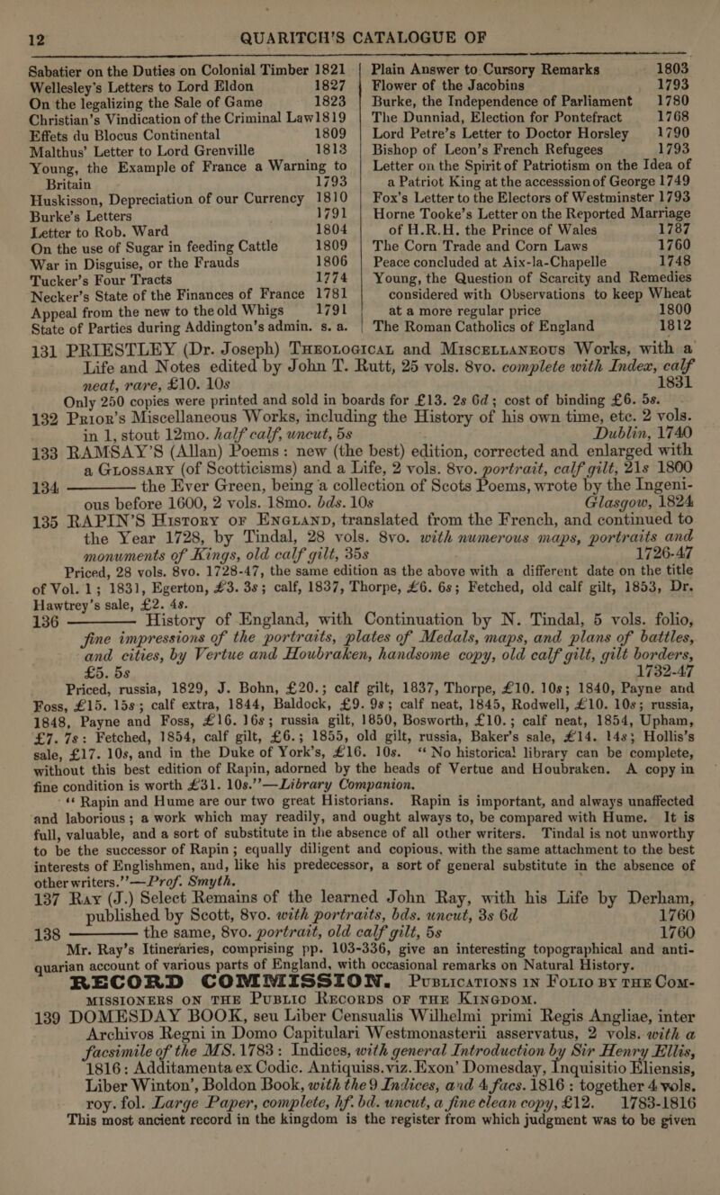 Sabatier on the Duties on Colonial Timber 1821 | Plain Answer to Cursory Remarks - 1803 Wellesley’s Letters to Lord Eldon 1827 {| Flower of the Jacobins 1793 On the legalizing the Sale of Game 1823 | Burke, the Independence of Parliament 1780 Christian’s Vindication of the Criminal Law1819 | The Dunniad, Election for Pontefract 1768 Effets du Blocus Continental 1809 | Lord Petre’s Letter to Doctor Horsley 1790 Malthus’ Letter to Lord Grenville 1813 | Bishop of Leon’s French Refugees 1793 Young, the Example of France a Warning to | Letter on the Spirit of Patriotism on the Idea of Britain 1793 a Patriot King at the accesssion of George 1749 Huskisson, Depreciation of our Currency 1810 | Fox’s Letter to the Electors of Westminster 1793 Burke’s Letters | 1791 | Horne Tooke’s Letter on the Reported Marriage Letter to Rob. Ward 1804 of H.R.H. the Prince of Wales 1787 On the use of Sugar in feeding Cattle 1809 | The Corn Trade and Corn Laws 1760 War in Disguise, or the Frauds 1806 | Peace concluded at Aix-la-Chapelle 1748 Tucker’s Four Tracts 1774 | Young, the Question of Scarcity and Remedies Necker’s State of the Finances of France 1781 considered with Observations to keep Wheat Appeal from the new to the old Whigs 1791 at a more regular price 1800 State of Parties during Addington’s admin. s.a. | The Roman Catholics of England 1812 131 PRIESTLEY (Dr. Joseph) THrotoeican and Miscentangous Works, with a Life and Notes edited by John T. Rutt, 25 vols. 8vo. complete with Index, calf neat, rare, £10. 10s 1831 Only 250 copies were printed and sold in boards for £13. 2s Gd; cost of binding £6. 5s. 132 Prior’s Miscellaneous Works, including the History of his own time, etc. 2 vols. in 1, stout 12mo. half calf, uncut, ds . Dublin, 1740 133 RAMSAY’S (Allan) Poems: new (the best) edition, corrected and enlarged with a Guossary (of Scotticisms) and a Life, 2 vols. 8vo. portrait, calf gilt, 21s 1800 134, —————- the Ever Green, being a collection of Scots Poems, wrote by the Ingeni- ous before 1600, 2 vols. 18mo. dds. 10s Glasgow, 1824 135 RAPIN’S History or ENGLAND, translated from the French, and continued to the Year 1728, by Tindal, 28 vols. 8vo. with numerous maps, portraits and monuments of Kings, old calf gilt, 35s 1726-47 Priced, 28 vols. 8vo. 1728-47, the same edition as the above with a different date on the title of Vol. 1; 1831, Egerton, #3. 3s; calf, 1837, Thorpe, £6. 6s; Fetched, old calf gilt, 1853, Dr. Hawtrey’s sale, £2. 4s. 136 ———— History of England, with Continuation by N. Tindal, 5 vols. folio, fine impressions of the portraits, plates of Medals, maps, and plans of battles, and cities, by Vertue and Houbraken, handsome copy, old calf gilt, gilt borders, £5. 5s 1732-47 Priced, russia, 1829, J. Bohn, £20.; calf gilt, 1837, Thorpe, £10. 10s; 1840, Payne and Foss, £15. 15s; calf extra, 1844, Baldock, £9.98; calf neat, 1845, Rodwell, £10. 10s; russia, 1848, Payne and Foss, £16. 16s; russia gilt, 1850, Bosworth, £10.; calf neat, 1854, Upham, £7. 7s: Fetched, 1854, calf gilt, £6.; 1855, old gilt, russia, Baker’s sale, £14. 14s; Hollis’s sale, £17. 10s, and in the Duke of York’s, £16. 10s. ‘No historical library can be complete, without this best edition of Rapin, adorned by the heads of Vertue and Houbraken. A copy in fine condition is worth £31. 10s.’’—Library Companion. -« Rapin and Hume are our two great Historians. Rapin is important, and always unaffected and laborious ; a work which may readily, and ought always to, be compared with Hume. It is full, valuable, and a sort of substitute in the absence of all other writers. Tindal is not unworthy to be the successor of Rapin; equally diligent and copious, with the same attachment to the best interests of Englishmen, and, like his predecessor, a sort of general substitute in the absence of other writers.’’—Prof. Smyth. ; 137 Ray (J.) Select Remains of the learned John Ray, with his Life by Derham, published by Scott, 8vo. with portraits, bds. uncut, 3s 6d 1760 138 ———— the same, 8vo. portrait, old calf gilt, 5s 1760 Mr. Ray’s Itineraries, comprising pp. 103-336, give an interesting topographical and anti- quarian account of various parts of England, with occasional remarks on Natural History. RECORD COMMISSION. Pvstications in Fotto py tHE Com- MISSIONERS ON THE Pustic Recorps oF THE Kinepom. 139 DOMESDAY BOOK, seu Liber Censualis Wilhelmi primi Regis Angliae, inter Archivos Regni in Domo Capitulari Westmonasterii asservatus, 2 vols. with a facsimile of the MS.1783: Indices, with general Introduction by Sir Henry Ellis, 1816: Additamenta ex Codic. Antiquiss.viz. Exon’ Domesday, Inquisitio Eliensis, Liber Winton’, Boldon Book, with the 9 Indices, and 4 facs. 1816 : together 4 vols. roy. fol. Large Paper, complete, hf. bd. uncut, a fine clean copy, £12. 1783-1816 This most ancient record in the kingdom is the register from which judgment was to be given