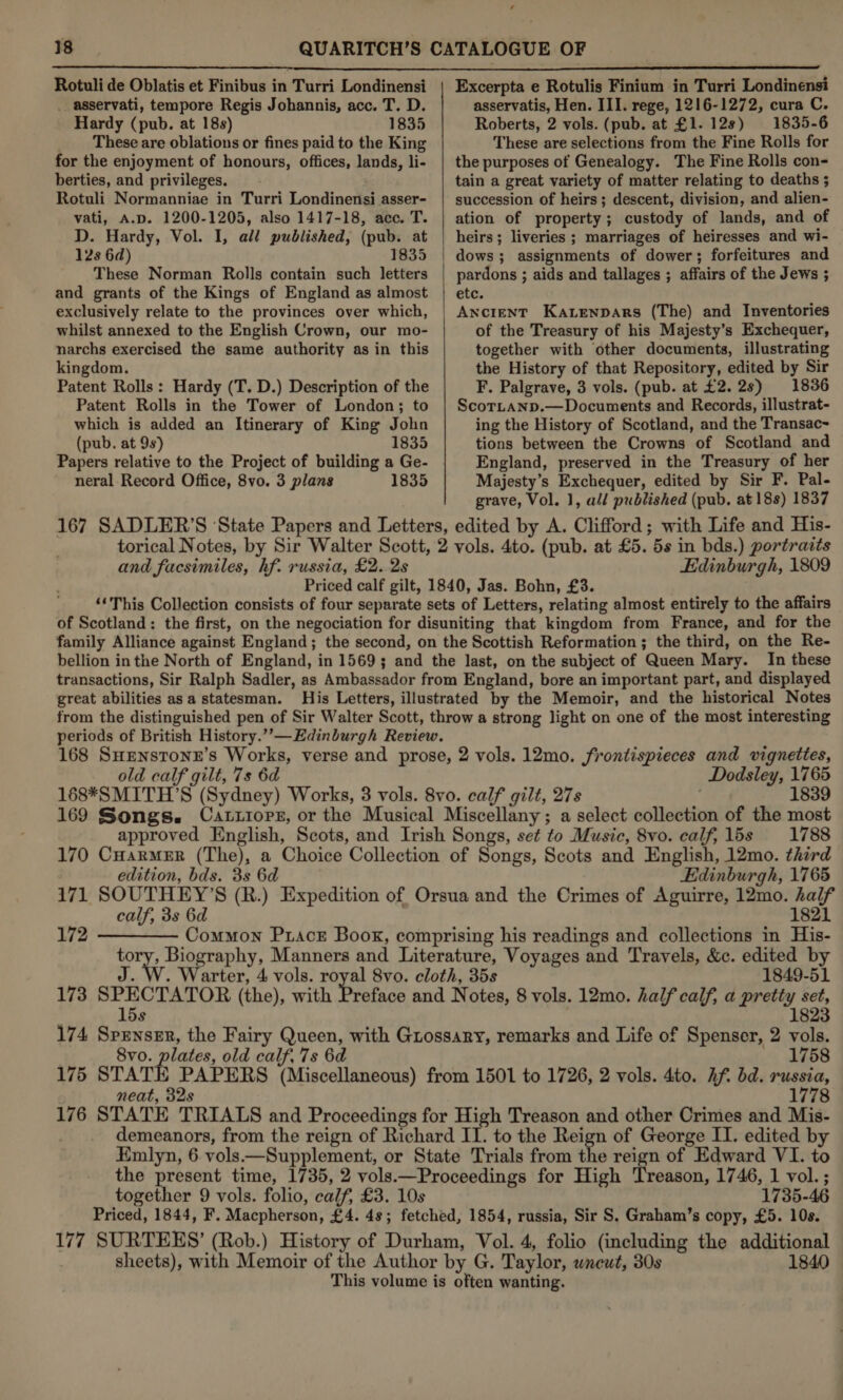 f  Rotuli de Oblatis et Finibus in Turri Londinensi _ asservati, tempore Regis Johannis, acc. T. D. Hardy (pub. at 18s) 1835 These are oblations or fines paid to the King for the enjoyment of honours, offices, lands, li- berties, and privileges. Rotuli Normanniae in Turri Londinensi asser- vati, A.D. 1200-1205, also 1417-18, acc. T. D. Hardy, Vol. I, all published, (pub. at 12s 6d) 1835 These Norman Rolls contain such letters and grants of the Kings of England as almost exclusively relate to the provinces over which, whilst annexed to the English Crown, our mo- narchs exercised the same authority as in this kingdom. Patent Rolls: Hardy (T. D.) Description of the Patent Rolls in the Tower of London; to which is added an Itinerary of King John (pub. at 9s) 1835 Papers relative to the Project of building a Ge- neral Record Office, 8vo. 3 plans 1835  Excerpta e Rotulis Finium in Turri Londinensi asservatis, Hen. III. rege, 1216-1272, cura C. Roberts, 2 vols. (pub. at £1. 12s) 1835-6 These are selections from the Fine Rolls for the purposes of Genealogy. The Fine Rolls con- tain a great variety of matter relating to deaths ; succession of heirs; descent, division, and alien- ation of property; custody of lands, and of heirs; liveries ; marriages of heiresses and wi- dows; assignments of dower; forfeitures and pardons ; aids and tallages ; affairs of the Jews ; etc. ANCIENT Ka.tenpars (The) and Inventories of the Treasury of his Majesty’s Exchequer, together with other documents, illustrating the History of that Repository, edited by Sir F. Palgrave, 3 vols. (pub. at £2. 2s) 1836 ScorLanp.—Documents and Records, illustrat- ing the History of Scotland, and the Transac~ tions between the Crowns of Scotland and England, preserved in the Treasury of her Majesty’s Exchequer, edited by Sir F. Pal- grave, Vol. 1, all published (pub. at 18s) 1837 and facsimiles, hf. russia, £2. 2s Edinburgh, 1809 Priced calf gilt, 1840, Jas. Bohn, £3. ‘‘This Collection consists of four separate sets of Letters, relating almost entirely to the affairs of Scotland: the first, on the negociation for disuniting that kingdom from France, and for the family Alliance against England; the second, on the Scottish Reformation ; the third, on the Re- bellion in the North of England, in 1569; and the last, on the subject of Queen Mary. In these transactions, Sir Ralph Sadler, as Ambassador from England, bore an important part, and displayed great abilities asa statesman. His Letters, illustrated by the Memoir, and the historical Notes from the distinguished pen of Sir Walter Scott, throw a strong light on one of the most interesting periods of British History.’”’—Edinburgh Review. 168 SuHEenstonz’s Works, verse and prose, 2 vols. 12mo. frontispieces and vignettes, old calf gilt, 7s 6d Dodsley, 1765 168*SMITH’S (Sydney) Works, 3 vols. 8vo. calf gilt, 27s ' 1839 169 Songs. Cattiors, or the Musical Miscellany; a select collection of the most approved English, Scots, and Irish Songs, set to Music, 8vo. calf, 15s 1788 170 CuarmeErR (The), a Choice Collection of Songs, Scots and English, 12mo. third edition, bds. 3s 6d Edinburgh, 1765 171 SOUTHEY’S (R.) Expedition of Orsua and the Crimes of Aguirre, 12mo. half calf, 3s 6d 1821 172 ———— Common Ptacr Book, comprising his readings and collections in His- tory, Biography, Manners and Literature, Voyages and Travels, &amp;c. edited by J. W. Warter, 4 vols. royal 8vo. cloth, 35s 1849-51 173 SPECTATOR (the), with Hise and Notes, 8 vols. 12mo. half calf, a pretty set, 15s 1823 174 Spenser, the Fairy Queen, with Guossary, remarks and Life of Spenser, 2 vols. 8vo. plates, old calf, 7s 6d ' 1758 175 STATE PAPERS (Miscellaneous) from 1501 to 1726, 2 vols. 4to. Af. bd. russia, neat, 32s 1778 176 STATE TRIALS and Proceedings for High Treason and other Crimes and Mis- demeanors, from the reign of Richard II. to the Reign of George II. edited by Emlyn, 6 vols—Supplement, or State Trials from the reign of Edward VI. to the present time, 1735, 2 vols.—Proceedings for High Treason, 1746, 1 vol. ; together 9 vols. folio, calf, £3. 10s 1735-46 Priced, 1844, F. Macpherson, £4. 48; fetched, 1854, russia, Sir S. Graham’s copy, £5. 10s. 177 SURTEES’ (Rob.) History of Durham, Vol. 4, folio (including the additional sheets), with Memoir of the Author by G. Taylor, wneut, 30s 1840 This volume is often wanting.