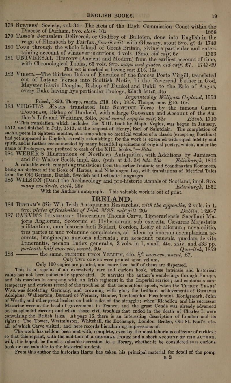  178 Surruxs’ Society, vol. 34: The Acts of the High Commission Court within the Diocese of Durham, 8vo. cloth, 10s 1858 179 Tasso’s Jerusalem Delivered, or Godfrey of Bulloign, done into English in the reign of Elizabeth by Fairfax, fourth edit. with Glossary, stout 8vo. cf. 4s 1749 180 Tour through the whole Island of Great Britain, giving a particular and enter- taining account of whatever is curious, 4 vols. 12mo. old calf, 6s 1753 181 UNIVERSAL Hisrory (Ancient and Modern) from the earliest account of time, with Chronological Tables, 65 vols. 8vo. maps and plates, old calf, £7. 1747-69 This set is marked as having cost £16. 16s. 182 Vireit.—The thirteen Bukes of Eneados of the famose Poete Virgill, translated out of Latyne Verses into Scottish Metir, bi the Reverend Father in God, Mayster Gawin Douglas, Bishop of Dunkel and Unkil to the Erle of Angus, every Buke having hys perticular Prologe, Black letter, 4to. . Imprinted by Willyam Copland, 1553 Et Priced, 1829, Thorpe, russia, £10. 10s; 1836, Thorpe, mor. £10. 10s. 183 VIRGIL’S /inzts translated into ScorrisH Verse by the famous Gawin ‘Dovetass, Bishop of Dunkeld, with a large Guossary and Account of the Au- thor’s Life and Writings, folio, good sound copy in calf, 32s Edinb. 1710 *¢ This translation, which includes the XIII. book by Maph. Vegius, was begun in January, 1512, and finished in July, 1513, at the request of Henry, Earl of Saintclair. The completion of such a poem in eighteen months, at a time when no metrical version of a classic (excepting Boethius) had yet appeared in English, is really astonishing ; for the work is executed with equal fidelity and spirit, and is further recommended by many beautiful specimens of original poetry, which, under the name of Prologues, are prefixed to each of the XIII. books.’”’— Elis. 184 WEBER'S Illustrations of Northern Antiquities, with Additions by Jamieson and Sir Walter Scott, impl. 4to. (pub. at £3. 3s) dds. 25s Edinburgh, 1814 A valuable work, comprising translations from the earlier Teutonic and Scandinavian Romances, being an abstract of the Book of Heroes, and Nibelungen Lay, with translations of Metrical Tales from the Old German, Danish, Swedish and Icelandic Languages. 185 WILSON (Dan.) the Archaeology and pre-historic Annals of Scotland, impl. 8vo. many woodcuts, cloth, 28s ‘ Edinburgh, 1851 With the Author’s autograph. This valuable work is out of print. IRELAND. 186 Brernam’s (Sir W.) Irish Antiquarian Researches, with the appendix, 2 vols. in 1, 8vo. plates of facsimiles of Irish MSS. calf gilt, 20s Dublin, 1826-7 187 CARVE’S Irinerary: Itinerarium Thome Carve, Tipperariensis Sacellani Ma- joris Anglorum, Scotorum et Hybernorum sub exercitu Casarex Majestatis militantium, cum historia facti Butleri, Gordon, Lesly et aliorum ; nova editio, tres partes in uno volumine complectens, ad fidem optimorum exemplarium ac- curata, imagineque auctoris adornata; cui accedunt paucula quedam de vita Itinerantis, necnon Index generalis, 3 vols. in 1, small 4to. xxiv. and 432 pp. portrait, half morocco, uncut, 30s Quaritch, 1859 188 ————— the same, PRINTED Upon VELLUM, 4to. hf. morocco, uncut, £7. Only Two copies were printed upon vellum. Only 100 copies are printed, and more than half of them are dispersed. This is a reprint of an excessively rare and curious book, whose intrinsic and historical value has not been sufficiently appreciated. It narrates the author’s wanderings through Europe, and his marches in company with an Irish regiment in the Imperial service ; and contains a con- temporary and curious record of the troubles of that momentous epoch, when the Tu1rrty YEARs’ War was desolating Germany, and crowning with glory the brilliant achievements of Gustavus Adolphus, Wallenstein, Bernard of Weimar, Banner, Torstensohn, Piccolomini, Konigsmark, John of Werth, and other great leaders on both sides of the struggle; when’ Richelieu and his successor Mazarine were at the head of government in France, and the great Condé was already advanced on his splendid career ; and when those civil troubles that ended in the death of Charles I. were convulsing the British isles. At page 16, there is an interesting description of London and its sights: The Tower, Westminster, Whitehall, the Exchange, London Bridge, Old St. Paul’s, etc. all of which Carve visited, and here records his admiring impressions of. The work has seldom been met with, complete, even by the most laborious collector of rarities ; so that this reprint, with the addition of a GENERAL INDeEx and a short ACCOUNT OF THE AUTHOR, will, it is hoped, be found a valuable accession to a library, whether it be considered as a curious book or one valuable to the historical student. From this author the historian Harte has taken his principal material 7 detail of the pomp