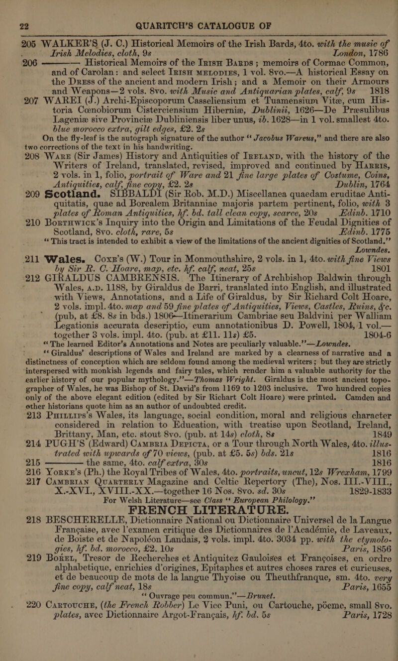 205 WALKER’S (J. C.) Historical Memoirs of the Irish Bards, 4to. with the music of . Trish Melodies, cloth, 9s London, 1786 206 — Historical Memoirs of the Irn1suH Barps ; memoirs of Cormac Common, and of Carolan: and select In1tsH mELopiEs, 1 vol. 8vo.—A historical Essay on the Dress of the ancient and modern Irish; and a Memoir on their Armours and Weapons—2 vols. 8vo. with Music and Antiquarian plates, calf, 9s 1818 207 WAREI (J.) Archi-Episcoporum Casseliensium et Tuamensium Vite, cum His- toria Coenobiorum Cisterciensium Hibernia, Dublinii, 1626—De Presulibus Lageniz sive Provincie Dubliniensis liber unus, 2). 1628—in 1 vol. smallest 4to. blue morocco extra, gilt edges, £2. 2s On the fly-leaf is the autograph signature of the author “‘ Jacobus Wareus,” and there are also two corrections of the text in his handwriting. 208 Ware (Sir James) History and Antiquities of Irr~anp, with the history of the Writers of Ireland, translated, revised, improved and continued by Harris, 2 vols. in 1, folio, portrait ef Ware and 21 fine large plates of Costume, Coins, Antiquities, calf, fine copy, £2. 2s Dublin, 1764 209 Scotland. SIBBALDI (Sir Rob. M.D.) Miscellanea quaedam eruditae Anti- quitatis, quae ad Borealem Britanniae majoris partem - pertinent, folio, with 3 plates of Roman Antiquities, hf. bd. tall clean copy, scarce, 20s Edinb. 1710 210 Bortuwick’s Inquiry into the Origin and Limitations of the Feudal Dignities of Scotland, 8vo. cloth, rare, 5s Edinb. 1775 “‘ This tract is intended to exhibit a view of the limitations of the ancient dignities of Scotland.” Lowndes. 211 Wales. Coxz’s (W.) Tour in Monmouthshire, 2 vols. in 1, 4to. with fine Views by Sir R. C. Hoare, map, etc. hf. calf, neat, 25s i 1801 212 GIRALDUS CAMBRENSIS. The Itinerary of rie reap Baldwin through : Wales, A.p. 1188, by Giraldus de Barri, translated into English, and illustrated with Views, Annotations, and a Life of Giraldus, by Sir Richard Colt Hoare, 2 vols. impl. 4to. map and 59 fine plates of Antiquities, Views, Castles, Ruins, fc. poy at £8. 8s in bds.) 1806—Itinerarium Cambriae seu Baldvini per Walliam gationis accurata descriptio, cum annotationibus D. Powell, 1804, 1 vol.— together 3 vols. impl. 4to. (pub. at £11. 11s) £5. 1804-6 “The learned Editor’s Annotations and Notes are peculiarly valuable.’’—Lowndes. ‘* Giraldus’ descriptions of Wales and Ireland are marked by a clearness of narrative and a distinctness of conception which are seldom found among the medieval writers ; but they are strictly interspersed with monkish legends and fairy tales, which render him a valuable authority for the earlier history of our popular mythology.”—Thomas Wright. Giraldus is the most ancient topo- grapher of Wales, he was Bishop of St. David’s from 1169 to 1203 inclusive. Two hundred copies only of the above elegant edition (edited by Sir Richart Colt Hoare) were printed. Camden and other historians quote him as an author of undoubted credit. : 213 Puitires’s Wales, its language, social condition, moral and religious character considered in relation to Education, with treatise upon Scotland, Ireland,   Brittany, Man, etc. stout 8vo. (pub. at 14s) cloth, 8s 1849 214 PUGH’S (Edward) Camspria Depicta, or a Tour through North Wales, 4to. cllus- trated with upwards of 70 views, (pub. at £5. 5s) bds. 21s 1816 215 ————- the same, 4to. calf extra, 30s 1816 216 Yorxx’s (Ph.) the Royal Tribes of Wales, 4to. portraits, uncut, 12s Wrexham, 1799 217 CamBrian QuartTERLY Magazine and Celtic Repertory (The), Nos. I11.-VIIL., X.-XVI., XVITI.-XX.—together 16 Nos. 8vo. sd. 30s 1829-1833 For Welsh Literature—see Class ‘‘ European Philology.”’ FRENCH LITERATURE. 218 BESCHERELLE, Dictionnaire National ou Dictionnaire Universel de la Langue Frangaise, avec l’examen critique des Dictionnaires de l’Académie, de Laveaux, de Boiste et de Napoléon Landais, 2 vols. impl. 4to. 3034 pp. with the etymolo- gies, hf. bd. morocco, £2..10s Paris, 1856 219 Borut, Tresor de Recherches et Antiquitez Gauloises et Frangoises, en ordre alphabetique, enrichies d’origines, Epitaphes et autres choses rares et curieuses, et de beaucoup de mots de la langue Thyoise ou Theuthfranque, sm. 4to. ver Jine copy, calf neat, 18s Paris, 1655 “‘ Ouvrage peu commun.”’— Brunet. 220 CartoucnE, (the French Robber) Le Vice Puni, ou Cartouche, poeme, small 8vo, plates, avec Dictionnaire Argot-Frangais, hf. bd. 5s Paris, 1728