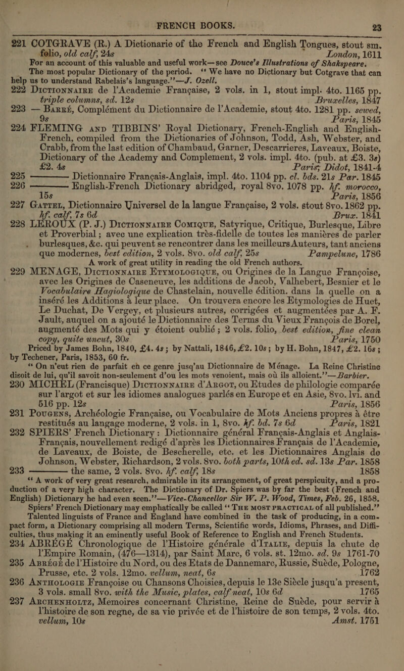 / t FRENCH BOOKS. | 23 apespielneitndonslniti iit oie a a 221 COTGRAVE (R.) A Dictionarie of the French and English Tongues, stout sm. folio, old calf, 24s London, 1611 For an account of this valuable and useful work—see Douce’s Illustrations of Shakspeare. _ The most popular Dictionary of the period. ‘* We have no Dictionary but Cotgrave that can help us to understand Rabelais’s language.’’—J. Ozell. 222 Dictionnaire de |’Academie Frangaise, 2 vols. in 1, stout impl: 4to. 1165 pp.  triple columns, sd. 12s \ : Bruxelles, 1847 223 — Barri, Complément du Dictionnaire de l’Academie, stout 4to. 1281 pp. sewed, Paris, 1845 9s 224 FLEMING anp TIBBINS’ Royal Dictionary, French-English and English- French, compiled from the Dictionaries of Johnson, Todd, Ash, Webster, and Crabb, from the last edition of Chambaud, Garner, Descarrieres, Laveaux, Boiste, Dictionary of the Academy and Complement, 2 vols. impl. 4to. (pub. at £3. 3s)   £2. 4s Paris; Didot, 1841-4 225 Dictionnaire Francais-Anglais, impl. 4to. 1104 pp. el. bds. 21s Par. 1845 226 — English-French Dictionary abridged, royal 8vo. 1078 pp. hf morocco, 15s Paris, 1856 227 Garret, Dictionnaire Yniversel de la langue Frangaise, 2 vols. stout 8vo. 1862 pp. hf. calf, 7s 6d Bruz. 1841 228 LEROUX (P. J.) Diotronnarre Comrguz, Satyrique, Critique, Burlesque, Libre et Proverbial ; avec une explication trés-fidelle de toutes les maniéres de parler burlesques, &amp;c. qui peuvent se rencontrer dans les meilleurs Auteurs, tant anciens que modernes, best edition, 2 vols. 8vo. old calf, 25s Pampelune, 1786 A work of great utility in reading the old French authors, 229 MENAGE, Dictionnarre ErymotoeiQue, ou Sia ae: de la Langue Francoise, avec les Origines de Caseneuve, les additions de Jacob, Valhebert, Besnier et le Vocabulaire Hagiologique de Chastelain, nouvelle édition. dans la quelle on a inséré les Additions a leur place. On trouvera encore les Etymologies de Huet, Le Duchat, De Vergey, et plusieurs autres, corrigées et augmentées par A. F. Jault, auquel on a ajouté le Dictionnaire des Terms du Vieux Francois de Borel, augmenté des Mots qui y étoient oublié; 2 vols. folio, best edition, fine clean copy, quite uncut, 30s Paris, 1750 . Priced by James Bohn, 1840, £4.48; by Nattali, 1846, £2.10s; by H. Bohn, 1847, £2. 16s; by Techener, Paris, 1853, 60 fr. «*On n’eut rien de parfait em ce genre jusq’au Dictionnaire de Ménage. La Reine Christine disoit de lui, qu'il savoit non-seulement d’ou les mots venoient, mais ou ils alloient.’’— Barbier. 230 MICHEL (Francisque) Dictionnaire d’Arcor, ou Etudes de philologie comparée sur l’argot et sur les idiomes analogues parlés en Europe et en Asie, 8vo. lvi. and 516 pp. 12s Paris, 1856 231 Poverns, Archéologie Frangaise, ou Vocabulaire de Mots Anciens propres a étre restitués au langage moderne, 2 vols. in 1, 8vo. Af. bd. 7s 6d Paris, 1821 232 SPIERS’ French Dictionary: Dictionnaire général Frangais-Anglais et Anglais- Francais, nouvellement redigé d’aprés les Dictionnaires Frangais de l’Academie, de Laveaux, de Boiste, de Bescherelle, etc. et les Dictionnaires Anglais de Johnson, Webster, Richardson, 2 vols. 8vo. both parts, 10th ed. sd. 13s Par. 1858 233 ————— the same, 2 vols. 8vo. hf. calf, 18s 1858 “¢ A work of very great research, admirable in its arrangement, of great perspicuity, and a pro- duction of a very high character. The Dictionary of Dr. Spiers was by far the best (French and English) Dictionary he had even seen.’’— Vice-Chancellor Sir W. P. Wood, Times, Feb. 26, 1858. Spiers’ French Dictionary may emphatically be called ‘‘ THe MosT PRACTICAL Of all published.”’ Talented linguists of France and England have combined in the task of producing, in a com. pact form, a Dictionary comprising all modern Terms, Scientific words, Idioms, Phrases, and Diffi- culties, thus making it an eminently useful Book of Reference to English and French Students. 234 ABREGE Chronologique de l’Histoire générale d’Irauix, depuis la chute de l’Empire Romain, (476—1314), par Saint Mare, 6 vols. st. 12mo. sd. 9s 1761-70 235 Apriet del’Histoire du Nord, ou des Etats de Dannemarc, Russie, Suéde, Pologne, Prusse, etc. 2 vols. 12mo. vellum, neat, 6s 1 236 AnTrHoLoGiz Francoise ou Chansons Choisies, depuis le 13e Siécle jusqu’a present, 3 vols. small 8vo. with the Music, plates, calf neat, 10s 6d iz 237 ArcHENHOLTz, Memoires concernant Christine, Reine de Suéde, pour servir a Vhistoire de son regne, de sa vie privée et de histoire de son temps, 2 vols. 4to. vellum, 10s . Amst. 1751