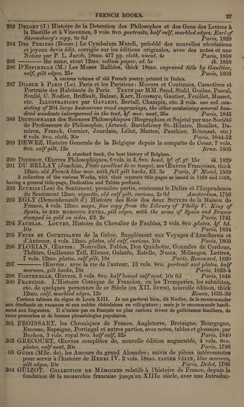 \ \ FRENCH BOOKS, ‘27 983 Detort (J.) Histoire de la Detention des Philosophes et des Gens des Lettres &amp; \ la Bastille et &amp; Vincennes, 3 vols. 8vo. portraits, half calf, marbled edges, Earl of Shrewsbury’s copy, 8s 6d Paris, 1829 284 Des Prrtiers (Bonav.) Le Cymbalum Mundi, précédé des nouvelles récréations et joyeux devis édit. corrigée sur les éditions originales, avec des notes et une Notice par P. L. Jacob, 18mo. 477 pp. cloth, uncut, 4s Paris, 1858 285 ————— the same, stout 12mo. vellum paper, sd. 5s ib. 1858 286 D’Espinetie (M.) Les Muses Ralliées, thick 18mo. engraved title by Gaultier, calf, gilt edges, 25s Paris, 1603 A curious volume of old French poetry, printed in Italics. 287 Diasie 4 Parts (Le), Paris et les Parisiens: Moeurs et Coutumes, Caractéres et Portraits des Habitants de Paris. Texte par MM. Sand, Stahl, Gozlan, Pascal, Soulié, C. Nodier, Briffault, Balzac, iat Hadeers, Gautier, Feuillet, Musset, etc. I ~Lustrations par GavaRnI, Bertall, Champin, etc. 2 vols. one vol. con- sisting of 204 large humourous wood engravings, the other containing several hun- dred woodcuts interspersed in the text, hf. mor. neat, 35s Paris, 1845 388 DictionnarrE des Sciences Philosophiques (Biographies et Sujets) par une Société de Professeurs de Philosophie, (Artaud, Barthélemy St.-Hilaire, Bouillet, Da- miron, Franck, Garnier, Jourdain, Lélut, Matter, Pauthier, Rémusat, ete.) 6 vols. 8vo. cloth, 30s Paris, 1844-52 289 DEWEZ, Histoire Generale de la Belgique depuis la conquéte de Cesar, 7 vols. 8vo. calf gilt, 12s Bruz. 1805 A standard book, the best history of Belgium. 290 DipERot, Giuvres Philosophiques, 6 vols. in 3, 8vo. head, hf. cf. gt. 15s — ib. 1829 12mo. old French blue mor. with full gilt backs, £3.3s Paris, F. Morel, 1569 A collection of the various Works, with their separate title-pages as issued in 1568 and 1469, having a general title-page, Dedication and Tables prefixed. 292 Kcurits (Les) du Sentiment, premiére partie, contenant le Delire et l’Imprudence du Sentiment 12mo. vignette, old calf gilt, curious, 2s 6d Amsterdam, 1756 d’) Histoire des Rois des deux Sicrixs de la Maison de France, 4 vols. 12mo. maps, fine copy from the Library of Philip V. King of Spain, in RED MOROCCO EXTRA, gilt edges, with the arms of Spain and France stamped in gold on sides, £2. 2s Paris, 1741 294 Fausias. Louver, Histoire du Chevalier de Faublas, 2 vols. 8vo .plates, hf. bd. 10s Paris, 1834 ~ 295 Frerzus rt Covrtisanes de la Gréce, Supplément aux Voyages d’Anacharsis et d’Antenor, 4 vols. 12mo. plates, old calf, curious, 10s Paris, 1803 296 FLORIAN, CEuvres: Nouvelles, Fables, Don Quichotte, Gonzalve de Cordoue, Théatre, Guillaume Tell, Eliezer, Galatée, Estelle, Numa, Mélanges, Lettres, 7 vols. 12mo. plates, calf gilt, 18s Paris, Renouard, 1820 297 ————— Ciuvres: avec la vie de l’auteur, 13 vols. 8v0. portrait and plates, half morocco, gilt backs, 18s Paris, 1823-4, 298 FonTENELLE, Cuvres, 3 vols. 8vo. half bound calf neat, 10s 6d Paris, 1848 300 Francton. L’Histoire Comique de Francion, ou les Tromperies, les subtilitez, etc. de quelques personnes de ce Siécle (en XII. livres), nouvelle édition, thick 12mo. calf, marbled edges, 12s Rouen, 1635-39 Curieux tableau du régne de Louis XIII. Je me garderai bien, dit Nodier, de le recommander aux étudiants en vacances et aux nobles chatelaines en villégiature ; mais je le recommande hardi- ment aux linguistes. I] n’existe pas en frangais un plus curieux tresor de gallicismes familiers, de rares proverbes et de bonnes phraséologies populaires. Escosse, Espaigne, Portingal et autres parties, avec notes, tables et glossaire, par Buchon, 3 vols. royal 8vo. half calf, 32s Paris, 1840 302 GRECOURT, Ciuvres complétes de, nouvelle édition augmentée, 4 vols. 8vo. plates, calf neat, 20s Paris, 1796 pour servir 4 l’histoire de Hunri IV. 2 vols. 18mo. PAPIER VELIN, blue morocco, . gilt edges, 10s Paris, Didot, 1786 304 GUIZOT. Coriection pre Mémorrss relatifs 4 lhistoire de France, depuis la fondation dé la monarchie francaise jusqu’au XIIIe siécle, avec une Introduc-