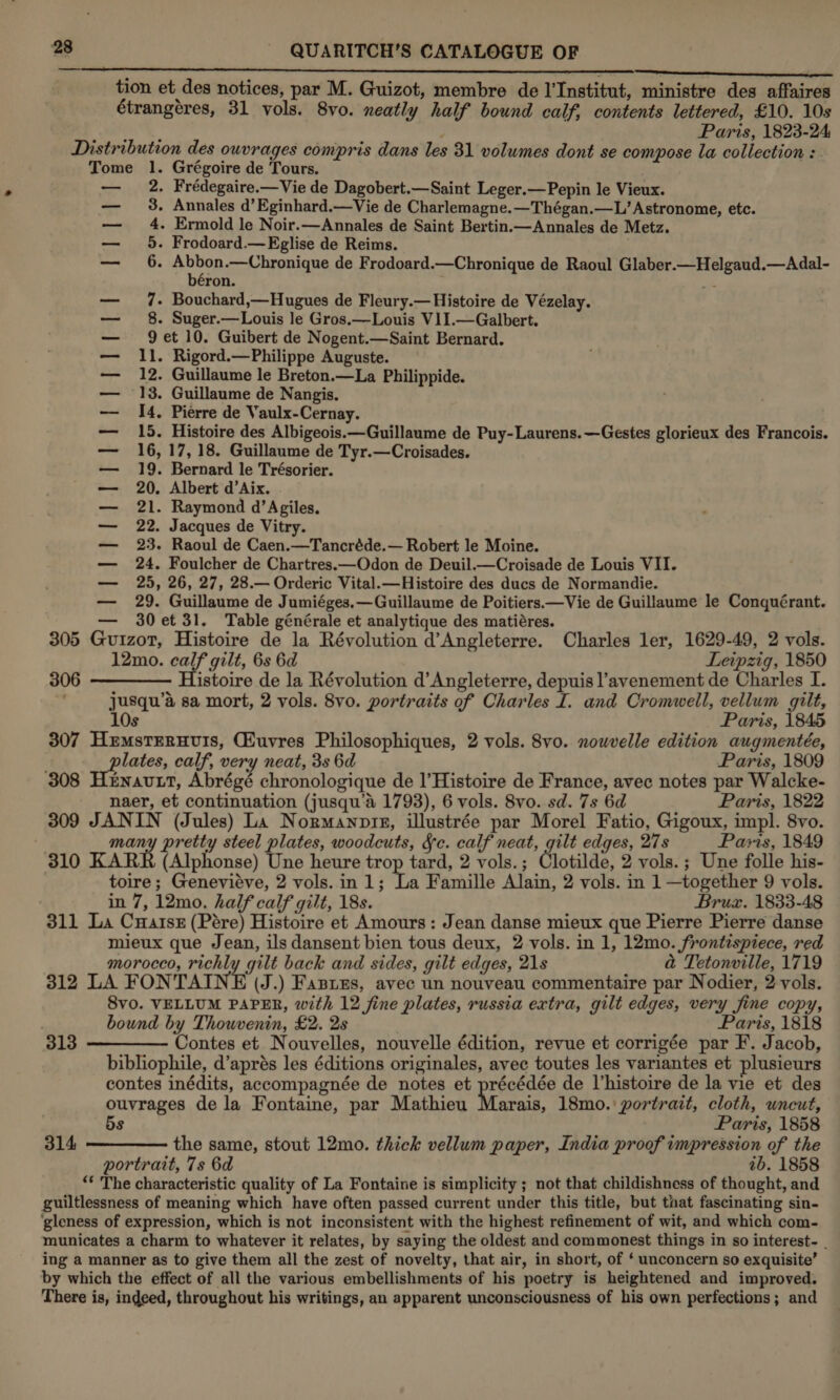  7 . ° ‘ See Tet ee tion et des notices, par M. Guizot, membre de l'Institut, ministre des affaires étrangéres, 31 vols. 8vo. neatly half bound calf, contents lettered, £10. 10s eure’ typ Paris, 1823-24 Distribution des owvrages compris dans les 31 volumes dont se compose la collection : Tome 1. Grégoire de Tours. . Frédegaire.—Vie de Dagobert.—Saint Leger.—Pepin le Vieux. - Annales d’ Eginhard.—Vie de Charlemagne.—Thégan.—L’ Astronome, etc. - Ermold le Noir.—Annales de Saint Bertin.—Annales de Metz. - Frodoard.— Eglise de Reims. ‘ beh ety BPRS de Frodoard.—Chronique de Raoul Glaber.—Helgaud.—Adal- ron. ; - Bouchard,—Hugues de Fleury.— Histoire de Vézelay. - Suger.—Louis le Gros.—Louis V1I.—Galbert. 9 et 10. Guibert de Nogent.—Saint Bernard. 11. Rigord.—Philippe Auguste. 12. Guillaume le Breton.—La Philippide. 13. Guillaume de Nangis. 14. Pierre de Vaulx-Cernay. 15. Histoire des Albigeois.—Guillaume de Puy-Laurens.—Gestes glorieux des Francois. 16, 17, 18. Guillaume de Tyr.—Croisades. 19. Bernard le Trésorier. 20. Albert d’Aix. 21. Raymond d’Agiles. 22. Jacques de Vitry. 23. Raoul de Caen.—Tancréde.— Robert le Moine. 24. Foulcher de Chartres.—Odon de Deuil.—Croisade de Louis VII. 25, 26, 27, 28.— Orderic Vital.—Histoire des ducs de Normandie. 29. Guillaume de Jumiéges.—Guillaume de Poitiers—Vie de Guillaume le Conquérant. — 30et 31. Table générale et analytique des matiéres. 305 Guizot, Histoire de la Révolution d’Angleterre. Charles ler, 1629-49, 2 vols. 12mo. calf gilt, 6s 6d Leipzig, 1850 306 ———— Histoire de la Révolution d’ Angleterre, depuis l’avenement de Charles I. jusqu’a sa mort, 2 vols. 8vo. portraits of Charles I. and Cromwell, vellum gilt, ila 4 ons OO ww Co po tal bd Et EP EEE A 10s Paris, 1845 307 HemstEruvis, Cuvres Philosophiques, 2 vols. 8vo. nowvelle edition augmentée, lates, calf, very neat, 3s 6d Paris, 1809 308 Hernavtt, Abrégé chronologique de l’Histoire de France, avec notes par Walcke- naer, et continuation (jusqu’aé 1793), 6 vols. 8vo. sd. 7s 6d Paris, 1822 309 JANIN (Jules) La Normanoin, illustrée par Morel Fatio, Gigoux, impl. 8vo. many pretty steel plates, woodcuts, &amp;c. calf neat, gilt edges, 27s Paris, 1849 310 KARK (Alphonse) Une heure trop tard, 2 vols. ; Clotilde, 2 vols. ; Une folle his- toire; Genevieve, 2 vols. in 1; La Famille Alain, 2 vols. in 1 —together 9 vols. ; in 7, 12mo. half calf gilt, 18s. Bruz. 1833-48 311 La Cuatsz (Pére) Histoire et Amours: Jean danse mieux que Pierre Pierre danse mieux que Jean, ils dansent bien tous deux, 2 vols. in 1, 12mo. frontispiece, red morocco, richly gilt back and sides, gilt edges, 21s a Tetonville, 1719 312 LA FON TAIN E (J.) Fannns, avec un nouveau commentaire par Nodier, 2 vols. Svo. VELLUM PAPER, with 12 fine plates, russia extra, gilt edges, very fine copy, bound by Thouvenin, £2. 2s Paris, 1818 313 ————— Contes et Nouvelles, nouvelle édition, revue et corrigée par F. Jacob, bibliophile, d’aprés les éditions originales, avec toutes les variantes et plusieurs contes inédits, accompagnée de notes et précédée de Vhistoire de la vie et des ouvrages de la Fontaine, par Mathieu Marais, 18mo.'\ portrait, cloth, uncut, 5s Paris, 1858 the same, stout 12mo. thick vellum paper, India proof impression of the portrait, 7s 6d ab. 1858 “* The characteristic quality of La Fontaine is simplicity ; not that childishness of thought, and guiltlessness of meaning which have often passed current under this title, but that fascinating sin- ‘gleness of expression, which is not inconsistent with the highest refinement of wit, and which com- municates a charm to whatever it relates, by saying the oldest and commonest things in so interest- ing a manner as to give them all the zest of novelty, that air, in short, of ‘ unconcern so exquisite’ by which the effect of all the various embellishments of his poetry is heightened and improved. There is, indeed, throughout his writings, an apparent unconsciousness of his own perfections; and 314 