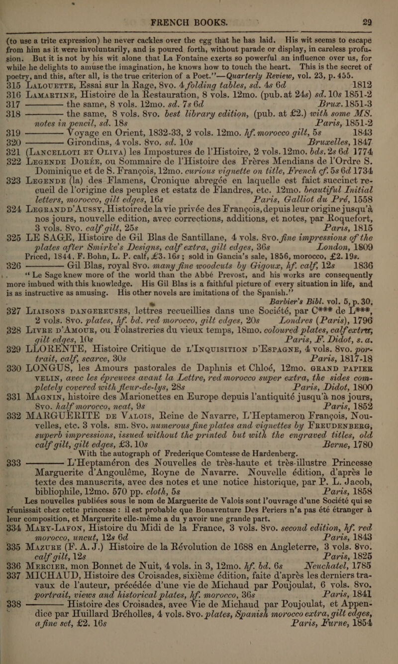  ESE TEESE STE NEARER NL te TOES AL AE OTE ne OTE (to use a trite expression) he never cackles over the egg that he has laid. His wit seems to escape from him as it were involuntarily, and is poured forth, without parade or display, in careless profu- sion. But it isnot by his wit alone that La Fontaine exerts so powerful an influence over us, for while he delights to amuse the imagination, he knows how to touch the heart. This is the secret of poetry, and this, after all, is the true criterion of a Poet.’’—Quarterly Review, vol. 23, p. 455. 315 Latoverts, Essai sur la Rage, 8vo. 4 folding tables, sd. 4s 6d 1812 316 LamMartTInE, Histoire de la Restauration, 8 vols. 12mo. (pub. at 24s) sd. 10s 1851-2 317 ————— the same, 8 vols. 12mo. sd. 7s 6d Bruzx. 1851-3 318 ————— the same, 8 vols. 8yo. best library edition, (pub. at £2.) with some MS. notes in pencil, sd. 18s Paris, 1851-2 319 ————— Voyage en Orient, 1832-33, 2 vols. 12mo. hf. morocco gilt, 5s 1843 320 ————— Girondins, 4 vols. 8vo. sd. 10s Bruzelles, 1847 321 (Lancentori Et Oxtva) les Impostures de |’ Histoire, 2 vols. 12mo. bds, 2s 6d 1774 322 LearnnpE Dorin, ou Sommaire de |’Histoire des Fréres Mendians de l’Ordre 8. Dominique et de 8. Francois, 12mo. cwrious vignette on title, French cf. 5s 6d 1734 323 LecENDE (la) des Flamens, Cronique abregée en laquelle est faict succinct re- cueil de l’origine des peuples et estatz de Flandres, etc. 12mo. beautiful Initial letters, morocco, gilt edges, 16s Paris, Galliot du Pré, 1558 324 Leagranpp’Aussy, Histoirede la vie privée des Frangois, depuis leur origine jusqu’a nos jours, nouvelle edition, avec corrections, additions, et notes, par Roquefort, 3 vols. 8vo. calf gilt, 25s Paris, 1815 325 LE SAGE, Histoire de Gil Blas de Santillane, 4 vols. 8vo. fine impressions of the plates after Smirke’s Designs, calf extra, gilt edges, 36s London, 1809 Priced, 1844, F. Bohn, L. P. calf, £3. 16s; sold in Gancia’s sale, 1856, morocco, £2. 19s. 326 ————— Gil Blas, royal 8vo. many fine woodcuts by Gigoux, hf. calf, 12s 1836 ‘‘ Le Sage knew more of the world than the Abbé Prevost, and his works are consequently more imbued with this knowledge. His Gil Blas is a faithful picture of every situation in life, and is as instructive as amusing. His other novels are imitations of the Spanish.’’ ; * Barbier’s Bibl. yol. 5, p. 30, 327 Liaisons pANGEREUvSES, lettres recueillies dans une Société, par C*¥** de L***, 2 vols. 8vo. plates, hf. bd. red morocco, gilt edges, 20s Londres (Paris), 1796 328 Livre p’Amovr, ou Folastreries du vieux temps, 18mo. colowred plates, calfextru; ilt edges, 10s Paris, F. Didot, s. a. 329 LLORE TE, Histoire Critique de L’INquisition p’Espaene, 4 vols. 8vo. por- trait, calf, scarce, 30s Paris, 1817-18 830 LONGUS, les Amours pastorales de Daphnis et Chloé, 12mo. GRAND PAPIER VELIN, avec les épreuves avant la Lettre, red morocco super extra, the sides com- pletely covered with fleur-de-lys, 28s Paris, Didot, 1800 331 Maenty, histoire des Marionettes en Europe depuis l’antiquité jusqu’a nos jours, 8vo. half morocco, neat, 9s Paris, 1852 332 MARGUERITE ps Vatois, Reine de Navarre, L’Heptameron Frangois, Nou- velles, etc. 3 vols. sm. 8vo. numerous fine plates and vignettes by FREUDENBERG, superb impressions, issued without the printed but with the engraved titles, old calf gilt, gilt edges, £3. 10s Berne, 1780 - With the autograph of Frederique Comtesse de Hardenberg. 333 ————— L’Heptaméron des Nouvelles de trés-haute et trés-illustre Princesse Marguerite d’Angouléme, Royne de Navarre. Nouvelle édition, d’aprés le texte des manuscrits, avec des notes et une notice historique, par P. L. Jacob, bibliophile, 12mo. 570 pp. cloth, 5s Paris, 1858 Les nouvelles publiées sous le nom de Marguerite de Valois sont l’ouvrage d’une Société qui se réunissait chez cette princesse: il est probable que Bonaventure Des Periers n’a pas été étranger &amp; leur composition, et Marguerite elle-méme a du y avoir une grande part. 334, Mary-Laron, Histoire du Midi de la France, 3 vols. 8vo. second edition, hf. red a morocco, uncut, 12s 6d - Paris, 1843 335 Mazvurs (F. A.J.) Histoire de la Révolution de 1688 en Angleterre, 3 vols. 8vo. calf gilt, 12s Paris, 1825 336 Mercier, mon Bonnet de Nuit, 4 vols. in 3, 12mo. Af. dd. 6s Neuchatel, 1785 337 MICHAUD, Histoire des Croisades, sixiéme édition, faite d’aprés les derniers tra- . vaux de l’auteur, précédée d’une vie de Michaud par Poujoulat, 6 vols. 8vo, i portrait, views and historical plates, hf. morocco, 36s Paris, 1841 338 ———— Histoire des Croisades, avec Vie de Michaud par Poujoulat, et Appen- . dice par Huillard Bréholles, 4 vols. 8vo. plates, Spanish morocco extra, gilt edges, a fine set, £2, 16s Paris, Furne, 1854