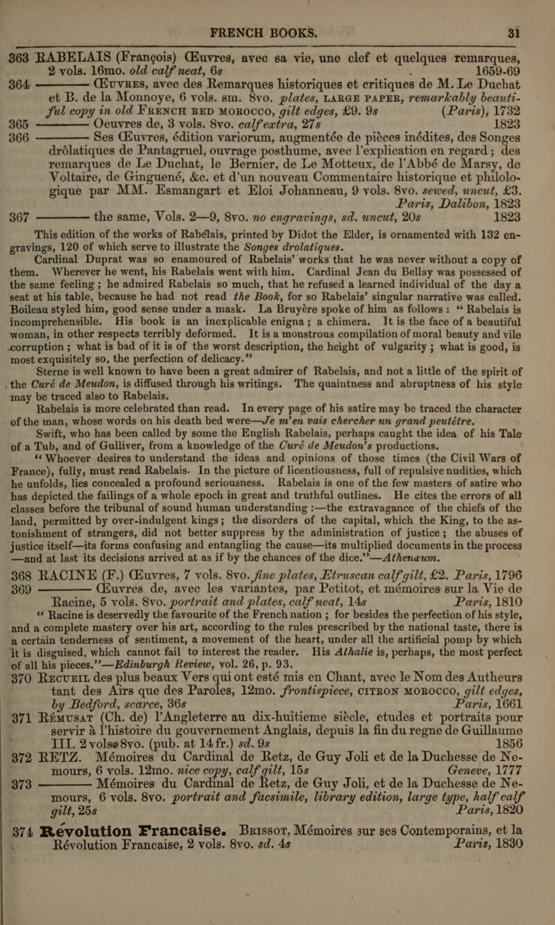 363 RABELAIS (Francois) Giuvres, avec sa vie, une clef et quelques remarques, | 2 vols. 16mo. old calf neat, 6s 4 1659-69   364 (HuvrEs, avec des Remarques historiques et critiques de M. Le Duchat et B. de la Monnoye, 6 vols. sm. 8vo. plates, LARGE PAPER, remarkably beauti- ful copy in old FRENCH RED MOROCCO, gilt edges, £9. 9s (Paris), 1732 365 Oeuvres de, 3 vols. 8vo. calfextra, 278 1823 366 ————- Ses Ciuvres, édition variorum, augmentée de piéces inédites, des Songes drdlatiques de Pantagruel, ouvrage posthume, avec l’explication en regard ; des remarques de Le Duchat, le Bernier, de Le Motteux, de l Abbé de Marsy, de _ Voltaire, de Ginguené, &amp;c. et d’un nouveau Commentaire historique et philolo- gique par MM. Esmangart et Eloi Johanneau, 9 vols. 8vo. sewed, uncut, £3. Paris, Dalibon, 1823 the same, Vols. 2—9, 8vo. no engravings, sd. uncut, 20s 1823 This edition of the works of Rabélais, printed by Didot the Elder, is ornamented with 132 en- gravings, 120 of which serve to illustrate the Songes drolatiques. Cardinal Duprat was so enamoured of Rabelais’ works that he was never without a copy of them. Wherever he went, his Rabelais went with him. Cardinal Jean du Bellay was possessed of the same feeling ; he admired Rabelais so much, that he refused a learned individual of the day a seat at his table, because he had not read the Book, for so Rabelais’ singular narrative was called. Boileau styled him, good sense under a mask. La Bruyére spoke of him as follows: “ Rabelais is incomprehensible. His book is an inexplicable enigna; a chimera. It is the face of a beautiful woman, in other respects terribly deformed. It is a monstrous compilation of moral beauty and vile corruption ; what is bad of it is of the worst description, the height of vulgarity ; what is good, is most exquisitely so, the perfection of delicacy.” Sterne is well known to have been a great admirer of Rabelais, and not a little of the spirit of the Curé de Meudon, is diffused through his writings. The quaintness and abruptness of his style may be traced also to Rabelais. Rabelais is more celebrated than read. In every page of his satire may be traced the character of the man, whose words on his death bed were—Je m’en vais chercher un grand peutétre. Swift, who has been called by some the English Rabelais, perhaps caught the idea of his Tale of a Tub, and of Gulliver, from a knowledge of the Curé de Meudon’s productions. ‘¢ Whoever desires to understand the ideas and opinions of those times (the Civil Wars of France), fully, must read Rabelais. In the picture of licentiousness, full of repulsive nudities, which he unfolds, lies concealed a profound seriousness. Rabelais is one of the few masters of satire who has depicted the failings of a whole epoch in great and truthful outlines. He cites the errors of all classes before the tribunal of sound human understanding :—the extravagance of the chiefs of the land, permitted by over-indulgent kings; the disorders of the capital, which the King, to the as- tonishment of strangers, did not better suppress by the administration of justice; the abuses of justice itself—its forms confusing and entangling the cause—its multiplied documents in the process —and at last its decisions arrived at as if by the chances of the dice.’”’—Atheneum. 368 RACINE (F.) Guvres, 7 vols. 8vo. fine plates, Etruscan calf gilt, £2. Paris, 1796 369 ————— (Euvres de, avec les variantes, par Petitot, et mémoires sur la Vie de Racine, 5 vols. 8vo. portrait and plates, calf neat, 14s Paris, 1810 ** Racine is deservedly the favourite of the French nation ; for besides the perfection of his style, and a complete mastery over his art, according to the rules prescribed by the national taste, there is a certain tenderness of sentiment, a movement of the heart, under all the artificial pomp by which jt is disguised, which cannot fail to interest the reader. His Athalie is, perhaps, the most perfect of all his pieces.’”’-—Edinburgh Review, vol. 26, p. 93. 370 Recvett des plus beaux Vers qui ont esté mis en Chant, avec le Nom des Autheurs tant des Airs que des Paroles, 12mo. frontispiece, c1TRON MOROCCO, gilt edges, by Bedford, scarce, 36s Paris, 1661 371 Remvusat (Ch. de) l’Angleterre au dix-huitieme siécle, etudes et portraits pour ; servir &amp; l’histoire du gouvernement Anglais, depuis la fin du regne de Guillaume 367  f III. 2 volse8vo. (pub. at 14 fr.) sd. 9s 1856 372 RETZ. Mémoires du Cardinal de Retz, de Guy Joli et de la Duchesse de Ne- mours, 6 vols. 12mo. nice copy, calf gilt, 15s Geneve, 1777 373 ———— Mémoires du Cardinal de Retz, de Guy Joli, et de la Duchesse de Ne- 5 mours, 6 vols. 8vo. portrait and facsimile, library edition, large type, half calf gilt, 25s Paris, 1820 374 Revolution Francaise. Brissor, Mémoires sur ses Contemporains, et la Révolution Francaise, 2 vols. 8vo. sd. 4s . Paris, 1830