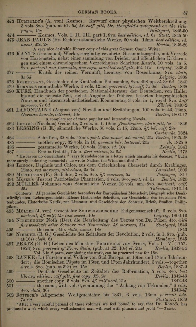  473 Humpotpr’s (A. von) Kosmos: Entwurf einer physischen Weltbeschreibung, 3 vols. 8vo. (pub. at £1. 5s) hf. calf gilt, Dr, Horsfield’s autograph on the title- pages, lbs Stuttgart, 1845-50 474, ————— Kosmos, Vols. I. IT. III. part 1, 8vo. best edition, sd. 6s Stutt. 1845-50 475 JEAN PAUL'S (Fr. Richter) simmtliche Werke, 60 vols. 12mo. best edition, sd. uncut, £2. 2s Berlin, 1826-28 A very nice desirable library copy of this great German Comic Writer. 476 KANT’S (Immanuel) Werke, sorgfaltig revidirte Gesammtausgabe, mit Vorrede von Hartenstein, nebst einer sammlung von Briefen und 6ffentlichen Erklarun- gen und einem chronologischem Verzeichnisse Schriften Kant’s, 10 vols. in 5, 8vo. portrait and facsimile, fine copy, marbled calf gilt, £2.10s Leipzig, 1838-9 477 ———— Kritik der reinen Vernunft, herausg. von Rosenkranz, 8vo. cloth, 3s 6d Leipzig, 1838 478 RosEenxranz, Geschichte der Kant’schen Philosophie, 8vo. 498 pp. cl. 3s 6d 1840 479 KoérneEr’s simmtliche Werke, 4 vols. 12mo. portrait, hf. calf, 7s 6d Berlin, 1838 480 KURZ, Handbuch der poetischen National-literatur der Deutschen, von Haller bis auf die neueste Zeit, nebst Angabe der friihern Lesarten biographischen Notizen und literarisch-asthetischem Kommentar, 3 vols. in 1, royal 8vo. half . morocco, 7s 6d ZLiirich, 1840-2 481 LAFONTAINE (August von) Novellen und Erzihlungen, 100 vols. in 43, 12mo German boards, lettered, 16s Berlin, 1800-17 A complete set of these popular and interesting Novels.. - 482 Lenav’s (Nicolaus) Gedichte, 2 vols. in 1, 18mo. frontispiece, cloth gilt, 5s 1846 - 483 LESSING (G. E.) simmtliche Werke, 30 vols. in 15, 12mo. Af. bd. calf, 28s . Carlsruhe, 1824; 484, —————- Schriften, 32 vols. 12mo. port. fine paper, sd. uncut, 20s Berlin, 1825-28 485 ——-——— another copy, 32 vols. in 16, german bds. lettered, 20s ib. 1825-8 486 ————— eae Werke, 10 vols. 12mo. sd. 10s Leipzig, 1841 487 ———— Emilia Galotti, 12mo. first edition, 2s 6d Berlin, 1772 ‘« He leaves no descendants,’’ says Mendelssohn in a letter which narrates his decease, “‘ but a more surely endearing memorial: he wrote Nathan the Wise, and died.’’ 488 Loneos, Daphnis und Chloe, aus dem Griechischen iibersetzt durch Krabinger, . 12mo. red morocco, gilt edges, 3s 6d Landshut, 1809 489 Marruisson (F.) Gedichte, 2 vols. 8vo. hf. morocco, 5s Tubingen, 1811 491 Méser’s (Justus) Patriotische Phantasien, 4 vols. 8vo. port. sd.5s Berlin, 1820 492 MULLER (Johannes von) Simmtliche Werke, 18 vols. sm. 8vo. portrait, calf, 25s Tubingen, 1810-14 Contents: Allgemeine Geschichte besonders der Europaischen Menscheit, Biographische Denk- wiirdigkeiten, Lebensgeschichte, Kleine Historische Schriften, zur Geschichte des teutschen Fiirs- tenbundes, Historische Kritik, zur Literatur und Geschichte der Schweiz, Briefe, Studien, Philip- iken. 193 Miter (J. von) Geschichte ScuwrizEriscHER EHidgenossenschaft, 6 vols. 8vo. portrait, hf. calf, the last sewed, 10s Leipzig, 1806-16 494, NineLtuneEen Noth (Der), die Bearbeitung des Textes von Dr. Pfizer, 4to. with jine woodcuts after Schnorr and Neureuther, hf. morocco, 21s Stuttgart, 1843 495 ————— the same, 4to. cloth, uncut, 18s 1843 496 Nirsunr (B. G.) Geschichte des Zeitalters der Revolution, 2 vols. in 1, 8vo. (pub. i at 16s) cloth, 6s Hamburg, 1845 497 PERTZ (G. H.) Leben des Ministers FretHeRrRn vom Sretn, Vols. I—V. (1757- 1823) 8vo. portrait of Fr. v. Stein, (pub. at £2. 10s) cl. 20s Berlin, 1849-54 Vol. 6 in 2 parts, completing the work, can be procured new for 18s. 498 RANKE (L.) Fiirsten und Volker von Siid-Europa im 16ten und 17ten Jahrhun- dert; die Rémischen Papste im 16ten und 17ten Jabrhundert, 3 vols.— together 4 vols. 8vo. (pub. at 32s) sd. 15s Berlin, 1837-9 ‘499 ————— Deutsche Geschichte im Zeitalter der Reformation, 5 vols. 8vo. best library edition, calf gilt, fine copy, £2. 2s Berlin, 1842-43 _ 5600 ———— another copy, 5 vols. 8vo. hf. calf neat, 21s 1842-43 501 ————— the same, with vol. 6, containing the “ Anhang von Urkunden,” 6 vols. 8vo. cloth, 36s 1842-47 502 Rorrzck’s Allgemeine Weltgeschichte bis 1831, 6 vols. 16mo. portrait, bds. 7s 6d Stuttgart, 1839 ‘*'After a very careful perusal of these volumes we feel bound to say, that Dr. Rotteck has produced a work which every well-educated man will read with pleasure and profit.’’—Times.