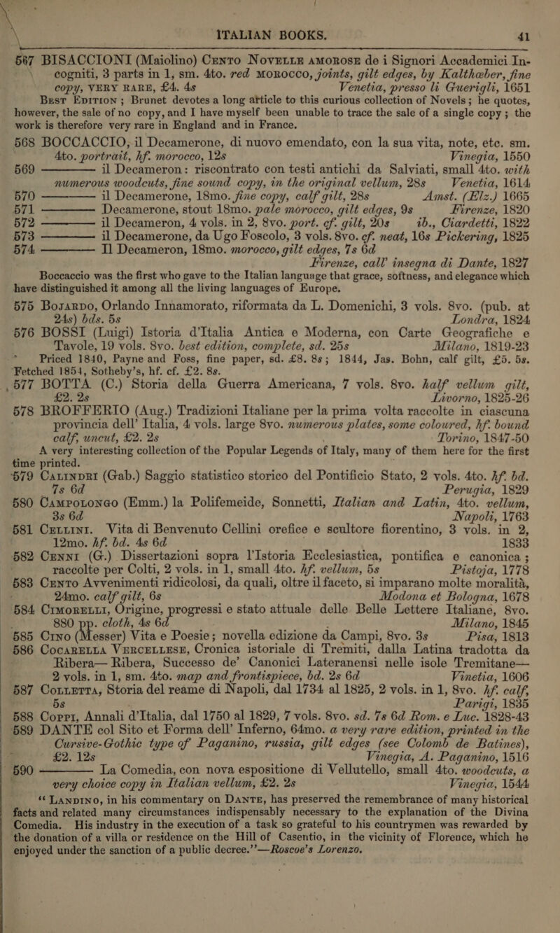   ITALIAN BOOKS. 41 567 BISACCIONI (Maiolino) Centro Novetiz amorosz de i Signori Accademici In- \ eogniti, 3 parts in 1, sm. 4to. red Morocco, joints, gilt edges, by Kaltheber, fine copy, VERY RARE, £4. 4s Venetia, presso li Guerigli, 1651 Best Epition ; Brunet devotes a long afticle to this curious collection of Novels; he quotes, however, the sale of no copy, and I have myself been unable to trace the sale of a single copy ; the work is therefore very rare in England and in France. 568 BOCCACCIO, il Decamerone, di nuovo emendato, con la sua vita, note, etc. sm. ' Ato. portrait, hf. morocco, 12s Vinegia, 1550 569 ———— il Decameron: riscontrato con testi antichi da Salviati, small 4to. with numerous woodcuts, fine sound copy, in the original vellum, 28s Venetia, 1614 570 ——-—— il Decamerone, 18mo. fine copy, calf gilt, 28s Amst. (Elz.) 1665 571 ———— Decamerone, stout 18mo. pale morocco, gilt edges, 9s Firenze, 1820 572 ————— il Decameron, 4 vols. in 2, 8vo. port. ef. gilt, 20s 1b., Ciardetti, 1822 573 ————— il Decamerone, da Ugo Foscolo, 3 vols. 8vo. cf. neat, 16s Pickering, 1825 574, ————— I Decameron, 18mo. morocco, gilt edges, 7s 6d Firenze, call insegna di Dante, 1827 Boccaccio was the first who gave to the Italian language that grace, softness, and elegance which have distinguished it among all the living languages of Europe. 575 Bosarvo, Orlando Innamorato, riformata da L. Domenichi, 3 vols. 8vo. (pub. at  24s) bds. 5s Londra, 1824 576 BOSSI (Luigi) Istoria d'Italia Antica e Moderna, con Carte Geografiche e Tavole, 19 vols. 8vo. best edition, complete, sd. 25s Milano, 1819-23 Priced 1840, Payne and Foss, fine paper, sd. £8. 8s; 1844, Jas. Bohn, calf gilt, £5. 5s. ‘Fetched 1854, Sotheby’s, hf. cf. £2. 8s. 577 BOTTA (C.) Storia della Guerra Americana, 7 vols. 8vo. half vellum gilt, £2. 2s Lnvorno, 1825-26 578 BROFFERIO (Aug.) Tradizioni Italiane per la prima volta raccolte in ciascuna provincia dell’ Italia, 4 vols. large 8vo. nwmerous plates, some coloured, hf. bound calf, uncut, £2. 2s ' Torino, 1847-50 A very interesting collection of the Popular Legends of Italy, many of them here for the first time printed. 579 CatinpRi (Gab.) Saggio statistico storico del Pontificio Stato, 2 vols. 4to. Af bd. sili tae Perugia, 1829 580 Campotonego (Emm.) la Polifemeide, Sonnetti, Ltalian and Latin, 4to. vellum, 3s 6d Napoli, 1763 581 Cxetuini. Vita di Benvenuto Cellini orefice e scultore fiorentino, 3 vols. in 2, 12mo. hf. bd. 4s 6d . 1833 582 Crenni (G.) Dissertazioni sopra l'Istoria Ecclesiastica, pontifica e canonica ; raccolte per Colti, 2 vols. in 1, small 4to. Af. vellum, 5s Pistoja, 1778 583 Cento Avvenimenti ridicolosi, da quali, oltre il faceto, si imparano molte moralita, 24mo. calf gilt, 6s Modona et Bologna, 1678 - §84 CrmoREtti, ph progressi e stato attuale delle Belle Lettere Italiane, 8vo. ae 880 pp. cloth, 4s 6d Milano, 1845 585 Crno (Messer) Vita e Poesie; novella edizione da Campi, 8vo. 3s Pisa, 1813 586 CocaRELLA VERCELLESE, Cronica istoriale di Tremiti, dalla Latina tradotta da Ribera— Ribera, Successo de’ Canonici Lateranensi nelle isole Tremitane— . 2 vols. in 1, sm. 4to. map and frontispiece, bd. 2s 6d Vinetia, 1606 587 Cotterta, Storia del reame di Napoli, dal 1734 al 1825, 2 vols. in 1, 8vo. Af calf, 5s Parigi, 1835 588 Coppi, Annali d’Italia, dal 1750 al 1829, 7 vols. 8vo. sd. 7s 6d Rom. e Luc. 1828-43 589 DANTE col Sito et Forma dell’ Inferno, 64mo. a very rare edition, printed in the Cursive-Gothic type of Paganino, russia, gilt edges (see Colomb de Batines), £2. 12s ; Vinegia, A. Paganino, 1516 ~ 590 —————. La Comedia, con nova espositione di Vellutello, small 4to. woodeuts, a ? very choice copy in Italian vellum, £2. 2s Vinegia, 1544 ‘¢ LaAnpINO, in his commentary on Danre, has preserved the remembrance of many historical facts and related many circumstances indispensably necessary to the explanation of the Divina Comedia. His industry in the execution of a task so grateful to his countrymen was rewarded by the donation of a villa or residence on the Hill of Casentio, in the vicinity of Florence, which he enjoyed under the sanction of a public decree.’’—Roscoe’s Lorenzo,