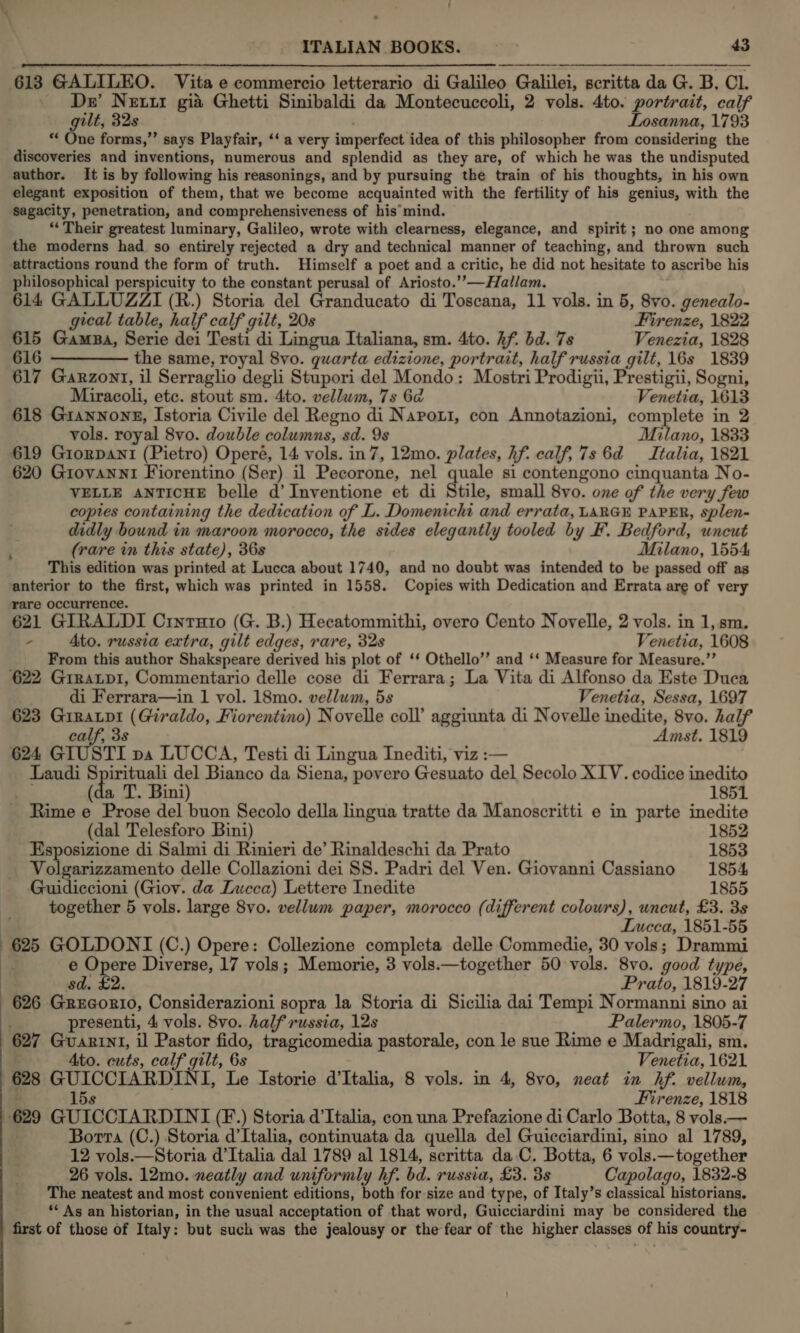 ‘ us ual ITALIAN BOOKS. . 43 613 GALILEO. Vita e commercio letterario di Galileo Galilei, scritta da G. B. Cl. _ Dw Neti gia Ghetti Sinibaldi da Montecuccoli, 2 vols. 4to. portrait, calf gilt, 32s Losanna, 1793 ‘*‘ One forms,”’ says Playfair, ‘‘ a very imperfect idea of this philosopher from considering the discoveries and inventions, numerous and splendid as they are, of which he was the undisputed author. It is by following his reasonings, and by pursuing the train of his thoughts, in his own elegant exposition of them, that we become acquainted with the fertility of his genius, with the Sagacity, penetration, and comprehensiveness of his mind. “Their greatest luminary, Galileo, wrote with clearness, elegance, and spirit; no one among the moderns had so entirely rejected a dry and technical manner of teaching, and thrown such attractions round the form of truth. Himself a poet and a critic, he did not hesitate to ascribe his philosophical perspicuity to the constant perusal of Ariosto.’’—Hallam. 614 GALLUZZI (R.) Storia del Granducato di Toscana, 11 vols. in 5, 8vo. genealo- gical table, half calf gilt, 20s Firenze, 1822 615 Gamaa, Serie dei Testi di Lingua Italiana, sm. 4to. Af. bd. 7s Venezia, 1828 616 ———— the same, royal 8vo. quarta edizione, portrait, half russia gilt, 16s 1839 617 Garzont, il Serraglio degli Stupori del Mondo: Mostri Prodigii, Prestigii, Sogni,   Miracoli, etc. stout sm. 4to. vellum, 7s 6d Venetia, 1613 618 Giannonse, Istoria Civile del Regno di Naport, con Annotazioni, complete in 2 vols. royal 8vo. double columns, sd. 9s Milano, 1833 619 Giorpant (Pietro) Operé, 14 vols. in7, 12mo. plates, hf. calf, 7s 6d = Italia, 1821 620 Giovanni Fiorentino (Ser) il Pecorone, nel quale si contengono cinquanta No- VELLE ANTICHE belle d’ Inventione et di dtile, small 8vo. one of the very few copies containing the dedication of L. Domenichi and errata, LARGE PAPER, splen- didly bound in maroon morocco, the sides elegantly tooled by F. Bedford, uncut (rare in this state), 36s Milano, 1554 This edition was printed at Lucca about 1740, and no doubt was intended to be passed off as anterior to the first, which was printed in 1558. Copies with Dedication and Errata are of very rare occurrence. 621 GIRALDI Cinruto (G. B.) Hecatommithi, overo Cento Novelle, 2 vols. in 1, sm, - 4to. russia extra, gilt edges, rare, 32s Venetia, 1608 From this author Shakspeare derived his plot of ‘* Othello’’ and ‘‘ Measure for Measure.”’ ‘622 GiraLpI, Commentario delle cose di Ferrara; La Vita di Alfonso da Este Duca di Ferrara—in 1 vol. 18mo. vellum, 5s Venetia, Sessa, 1697 623 Giratpi (Giraldo, Fiorentino) Novelle coll’ aggiunta di Novelle inedite, 8vo. half calf, 3s Amst. 1819 624 GIUSTI pa LUCCA, Testi di Lingua Inediti, viz :— Laudi Spirituali del Bianco da Siena, povero Gesuato del Secolo XIV. codice inedito (da T. Bini) 1851 Rime e Prose del buon Secolo della lingua tratte da Manoscritti e in parte inedite (dal Telesforo Bini) 1852 Esposizione di Salmi di Rinieri de’ Rinaldeschi da Prato 1853 Volgarizzamento delle Collazioni dei SS. Padri del Ven. Giovanni Cassiano 1854 Seadiecon: (Giov. da Lucca) Lettere Inedite 1855 together 5 vols. large 8vo. vellum paper, morocco (different colowrs), uncut, £3. 3s r Incca, 1851-55 625 GOLDONI (C.) Opere: Collezione completa delle Commedie, 30 vols; Drammi : e Opere Diverse, 17 vols; Memorie, 3 vols.—together 50 vols. 8vo. good type, sd. £2. Prato, 1819-27 626 Grucorio, Considerazioni sopra la Storia di Sicilia dai Tempi Normanni sino ai presenti, 4 vols. 8vo. half russia, 12s Palermo, 1805-7 627 Guarini, il Pastor fido, tragicomedia pastorale, con le sue Rime e Madrigali, sm. Ato. cuts, calf gilt, 6s — Venetia, 1621 628 GUICCIARDINI, Le Istorie d'Italia, 8 vols. in 4, 8v0, neat in hf. vellum, 15s Firenze, 1818 629 GUICCIARDINI (F.) Storia d’Italia, con una Prefazione di Carlo Botta, 8 vols. — Borta (C.) Storia d'Italia, continuata da quella del Guicciardini, sino al 1789, 12 vols.—Storia d’Italia dal 1789 al 1814, scritta da C. Botta, 6 vols.—together _ 26 vols. 12mo. neatly and uniformly hf. bd. russia, £3. 38 Capolago, 1832-8 The neatest and most convenient editions, both for size and type, of Italy’s classical historians, ‘* As an historian, in the usual acceptation of that word, Guicciardini may be considered the first of those of Italy: but such was the jealousy or the fear of the higher classes of his country-