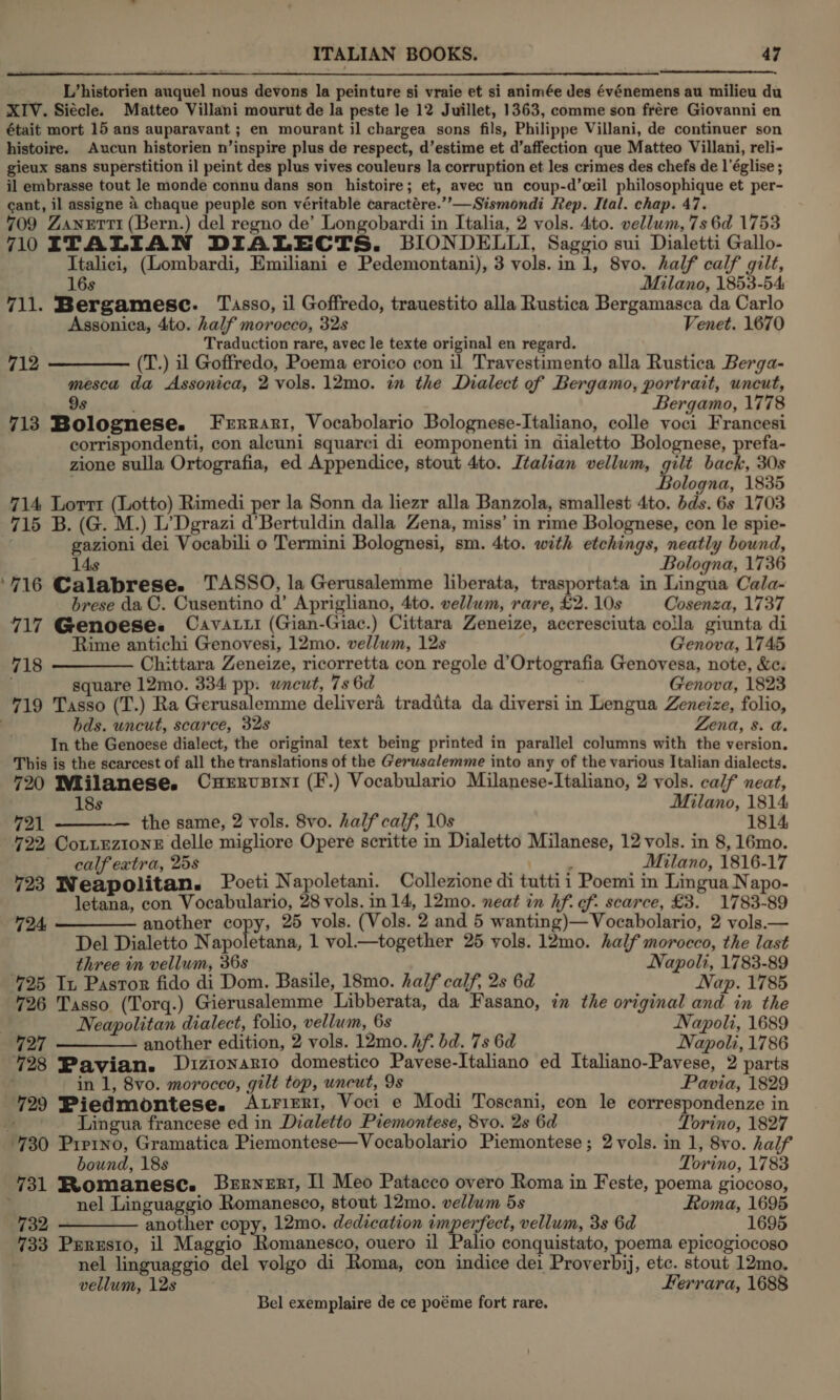 _ L’historien auquel nous devons la peinture si vraie et si animée des événemens au milieu du XIV. Siecle. Matteo Villani mourut de la peste le 12 Juillet, 1363, comme son frére Giovanni en était mort 15 ans auparavant ; en mourant il chargea sons fils, Philippe Villani, de continuer son histoire. Aucun historien n’inspire plus de respect, d’estime et d’affection que Matteo Villani, reli- gieux sans superstition il peint des plus vives couleurs la corruption et les crimes des chefs de l'église ; il embrasse tout le monde connu dans son histoire; et, avec un coup-d’ceil philosophique et per- cant, il assigne 4 chaque peuple son véritable caractére.’”’—Sismondi Rep. Ital. chap. 47. 709 Zanetti (Bern.) del regno de’ Longobardi in Italia, 2 vols. 4to. vellum, 7s 6d 1753 7lOITALIAN DIALECTS. BIONDELLI, Saggio sui Dialetti Gallo- Italici, (Lombardi, Emiliani e Pedemontani), 3 vols. in 1, 8vo. half calf gilt, 16s Milano, 1853-54 711. Bergamesc. Tasso, il Goffredo, trauestito alla Rustica Bergamasca da Carlo Assonica, 4to. half morocco, 32s Venet. 1670 Traduction rare, avec le texte original en regard. 712 ———— (T.) il Goffredo, Poema eroico con il Travestimento alla Rustica Berga- mesca da Assonica, 2 vols. 12mo. in the Dialect of Bergamo, portrait, uncut, 9s Bergamo, 1778 713 Bolognese. Ferrari, Vocabolario Bolognese-Italiano, colle voci Francesi corrispondenti, con aleuni squarci di eomponenti in dialetto Bolognese, prefa- zione sulla Ortografia, ed Appendice, stout 4to. Italian vellum, gilt back, 30s . Faloeits. 1835 714 Lorri (Lotto) Rimedi per la Sonn da liezr alla Banzola, smallest 4to. dds. 6s 1703 715 B. (G. M.) L’Dgrazi d’Bertuldin dalla Zena, miss’ in rime Bolognese, con le spie- gazioni dei Vocabili o Termini Bolognesi, sm. 4to. with etchings, neatly bound, 14s Bologna, 1736 ‘716 Calabrese. TASSO, la Gerusalemme liberata, trasportata in Lingua Cala- brese da C. Cusentino d’ Aprigliano, 4to. vellum, rare, £2. 10s Cosenza, 1737 717 Genoese. Cavatii (Gian-Giac.) Cittara Zeneize, accresciuta colla giunta di Rime antichi Genovesi, 12mo. vellwm, 12s Genova, 1745 718 ———— Chittara Zeneize, ricorretta con regole d’Ortografia Genovesa, note, &amp;c. square 12mo. 334 pp: uncut, 7s 6d , Genova, 1823 719 Tasso (T.) Ra Gerusalemme delivera tradita da diversi in Lengua Zeneize, folio, | hds. uncut, scarce, 32s Zena, 8. a. In the Genoese dialect, the original text being printed in parallel columns with the version. This is the scarcest of all the translations of the Gerusalemme into any of the various Italian dialects. 720 IWlilanese. CuHerrvsrni (F.) Vocabulario Milanese-Italiano, 2 vols. calf neat, 18s Milano, 1814 721 ————— the same, 2 vols. 8vo. half calf, 10s 1814, 722, CottEzioneE delle migliore Opere scritte in Dialetto Milanese, 12 vols. in 8, 16mo. calf extra, 25s ; PA a Milano, 1816-17 723 Weapolitan. Poeti Napoletani. Collezione di tutti i Poemi in Lingua Napo- letana, con Vocabulario, 28 vols. in 14, 12mo. neat in hf. of: scarce, £3. 1783-89 724, ————— another copy, 25 vols. (Vols. 2 and 5 wanting)—Vocabolario, 2 vols.— Del Dialetto Napoletana, 1 vol.—together 25 vols. 12mo. half morocco, the last three in vellum, 36s Napoli, 1783-89 425 In Pastor fido di Dom. Basile, 18mo. half calf, 2s 6d Nap. 1785 726 Tasso (Torq.) Gierusalemme Libberata, da Fasano, in the original and in the Neapolitan dialect, folio, vellum, 6s Napoli, 1689 727 —_—_——- another edition, 2 vols. 12mo. hf bd. 7s 6d Napoli, 1786 728 Pavian. D1zionario domestico Pavese-Italiano ed Italiano-Pavese, 2 parts in 1, 8vo. morocco, gilt top, uncut, 9s Pawia, 1829 729 Piedmontese. Atrieri1, Voci e Modi Toscani, con le correspondenze in » ~ JZingua francese ed in Dialetto Piemontese, 8vo. 2s 6d Torino, 1827 730 Pirino, Gramatica Piemontese—Vocabolario Piemontese; 2 vols. in 1, 8vo. half bound, 18s Torino, 1783 731 Romanesec. Bernent, Il Meo Patacco overo Roma in Feste, poema giocoso, ‘ nel Linguaggio Romanesco, stout 12mo. vellum 5s Roma, 1695 732 ————— another copy, 12mo. dedication imperfect, vellum, 3s 6d 1695 733 Psrxsto, il Maggio Romanesco, ouero il Palio conquistato, poema epicogiocoso nel linguaggio del volgo di Roma, con indice dei Proverbij, etc. stout 12mo, vellum, 12s Ferrara, 1688 Bel exemplaire de ce poéme fort rare.