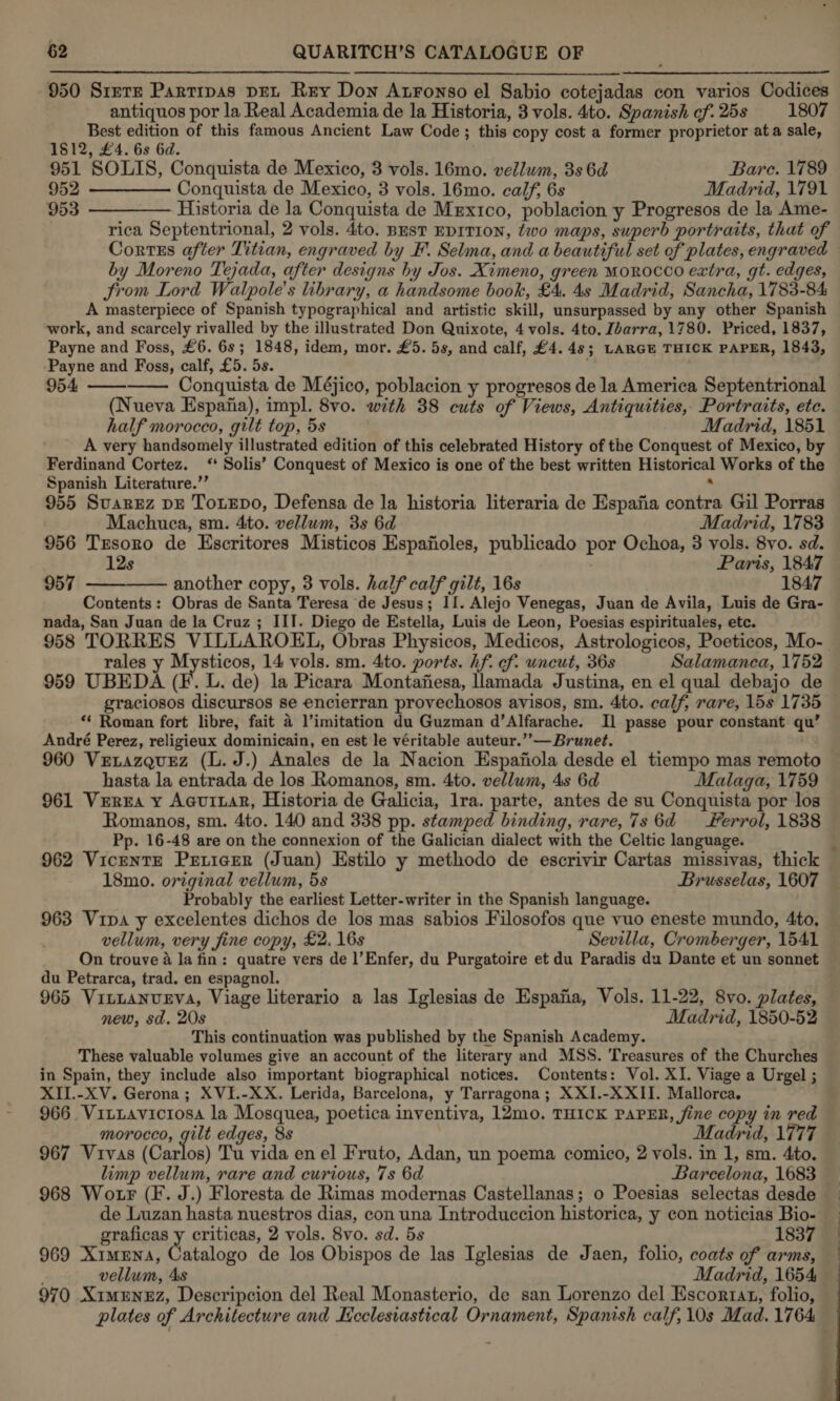  950 Siete Partipas pet Rey Don Atronso el Sabio cotejadas con varios Codices antiquos por la Real Academia de la Historia, 3 vols. 4to. Spanish cf.25s 1807 Best edition of this famous Ancient Law Code; this copy cost a former proprietor ata sale, 1812, £4. 6s 6d. 951 SOLIS, Conquista de Mexico, 3 vols. 16mo. vellum, 3s 6d Bare. 1789 952 ————— Conquista de Mexico, 3 vols. 16mo. calf, 6s Madrid, 1791 953 ———— Historia de la Conquista de Mrxtco, poblacion y Progresos de la Ame- | rica Septentrional, 2 vols. 4to. Best EDITION, two maps, superb portraits, that of by Moreno Tejada, after designs hy Jos. Ximeno, green MOROCCO extra, gt. edges, Srom Lord Walpole’s library, a handsome book, £4. 4s Madrid, Sancha, 1783-84 A masterpiece of Spanish typographical and artistic skill, unsurpassed by any other Spanish work, and scarcely rivalled by the illustrated Don Quixote, 4 vols. 4to. Ibarra, 1780. Priced, 1837, Payne and Foss, £6. 6s; 1848, idem, mor. £5. 5s, and calf, £4.48; LARGE THICK PAPER, 1843, ‘Payne and Foss, calf, £5. 5s. 954 Conquista de Méjico, poblacion y progresos de la America Septentrional (Nueva Espaiia), impl. 8vo. with 38 cuts of Views, Antiquities, Portraits, ete. half morocco, gilt top, 5s Madrid, 1851 A very handsomely illustrated edition of this celebrated History of the Conquest of Mexico, by Ferdinand Cortez. ‘‘ Solis’ Conquest of Mexico is one of the best written Historical Works of the Spanish Literature.’’ : 955 Suaruz pE Toxepo, Defensa de la historia literaria de Espafia contra Gil Porras   Machuca, sm. 4ito. vellum, 3s 6d Madrid, 1783 956 Trsoro de Escritores Misticos Espanoles, publicado por Ochoa, 3 vols. 8vo. sd. 12s | Paris, 1847 957 ———— another copy, 3 vols. half calf gilt, 16s 1847 Contents: Obras de Santa Teresa de Jesus; II. Alejo Venegas, Juan de Avila, Luis de Gra- nada, San Juan de la Cruz ; III. Diego de Estella, Luis de Leon, Poesias espirituales, etc. rales y Mysticos, 14 vols. sm. 4ito. ports. hf. cf. uncut, 36s Salamanca, 1752 959 UBEDA (F. L. de) la Picara Montafiesa, llamada Justina, en el qual debajo de graciosos discursos se encierran provechosos avisos, sm. 4to. calf, rare, 15s 1735 “‘ Roman fort libre, fait 4 l’imitation du Guzman d’Alfarache. Il passe pour constant qu’ André Perez, religieux dominicain, en est le véritable auteur.’’— Brunet. hasta la entrada de los Romanos, sm. 4to. vellum, 4s 6d Malaga, 1759 961 Verna y AcurtaR, Historia de Galicia, lra. parte, antes de su Conquista por los Romanos, sm. 4to. 140 and 338 pp. stamped binding, rare, 7s 6d errol, 1838 Pp. 16-48 are on the connexion of the Galician dialect with the Celtic language. 18mo. original vellum, 5s Brusselas, 1607 Probably the earliest Letter-writer in the Spanish language. vellum, very fine copy, £2. 16s Sevilla, Cromberger, 1541 On trouve a la fin: quatre vers de l’Enfer, du Purgatoire et du Paradis du Dante et un sonnet du Petrarca, trad. en espagnol. 965 Vituanugva, Viage literario a las Iglesias de Espafia, Vols. 11-22, 8vo. plates, new, sd. 20s Madrid, 1850-52 This continuation was published by the Spanish Academy. These valuable volumes give an account of the literary and MSS. Treasures of the Churches in Spain, they include also important biographical notices. Contents: Vol. XI. Viage a Urgel ; XIL.-XV. Gerona; XVI.-XX. Lerida, Barcelona, y Tarragona; XXI.-X XII. Mallorca, 966 Vittavicrosa la Mosquea, poetica inventiva, 12mo. THICK PAPER, fine copy in red morocco, gilt edges, 8s Madrid, 1777 967 Vivas (Carlos) Tu vida en el Fruto, Adan, un poema comico, 2 vols. in 1, sm. 4to. limp vellum, rare and curious, 7s 6d Barcelona, 1683 968 Wo tr (F. J.) Floresta de Rimas modernas Castellanas; o Poesias selectas desde de Luzan hasta nuestros dias, con una Introduccion historica, y con noticias Bio- graficas Pt criticas, 2 vols. 8vo. sd. 5s 1837 969 Ximena, Catalogo de los Obispos de las Iglesias de Jaen, folio, coats of arms, vellum, 4s Madrid, 1654 970 XImMENEZ, Descripcion del Real Monasterio, de san Lorenzo del Escortat, folio, plates of Architecture and Kcclesiastical Ornament, Spanish calf, 10s Mad. 1764