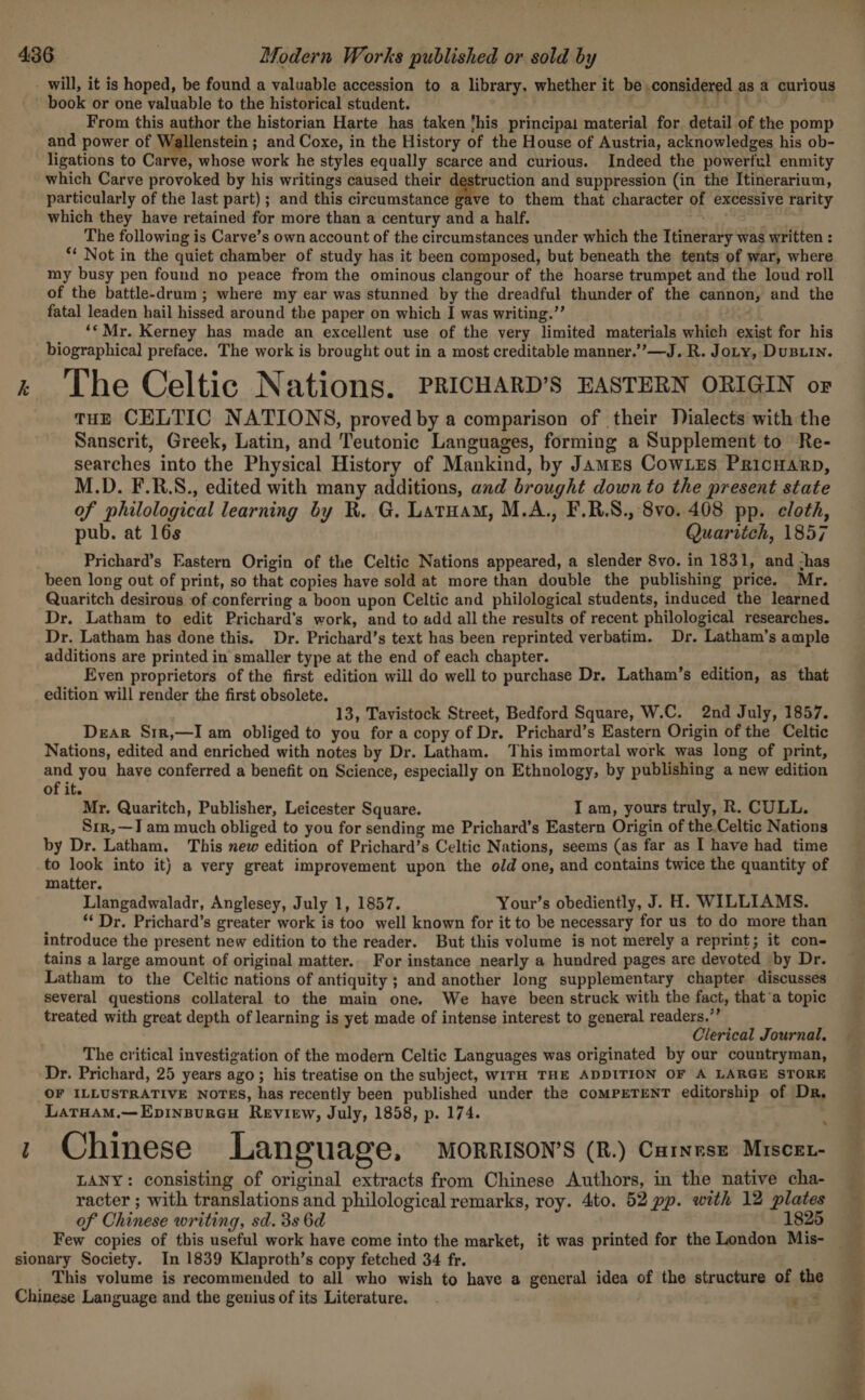 - will, it is hoped, be found a valuable accession to a library. whether it be considered as a curious book or one valuable to the historical student. , gb bad From this author the historian Harte has taken ‘his principal material for detail of the pomp and power of Wallenstein ; and Coxe, in the History of the House of Austria, acknowledges his ob- ligations to Carve, whose work he styles equally scarce and curious. Indeed the powerful enmity which Carve provoked by his writings caused their destruction and suppression (in the Itinerarium, particularly of the last part) ; and this Sareamatiiae to them that character of excessive rarity which they have retained for more than a century and a half. The following is Carve’s own account of the circumstances under which the Itinerary was written : “* Not in the quiet chamber of study has it been composed, but beneath the tents of war, where my busy pen found no peace from the ominous clangour of the hoarse trumpet and the loud roll of the battle-drum ; where my ear was stunned by the dreadful thunder of the cannon, and the fatal leaden hail hissed around the paper on which I was writing.’’ ‘«Mr. Kerney has made an excellent use of the very limited materials which exist for his biographical preface. The work is brought out in a most creditable manner.”’—J. R. Jory, Dusuin. zt The Celtic Nations, PRICHARD’S EASTERN ORIGIN or tHE CELTIC NATIONS, proved by a comparison of their Dialects with the Sanscrit, Greek, Latin, and Teutonic Languages, forming a Supplement to Re- searches into the Physical History of Mankind, by James Cowles Pricnarp, M.D. F.R.S., edited with many additions, and brought down to the present state of philological learning by R. G. Latuam, M.A., F.R.S., 8vo. 408 pp. cloth, pub. at 16s Quaritch, 1857 Prichard’s Eastern Origin of the Celtic Nations appeared, a slender 8vo. in 1831, and has been long out of print, so that copies have sold at more than double the publishing price. Mr. Quaritch desirous of conferring a boon upon Celtic and philological students, induced the learned Dr. Latham to edit Prichard’s work, and to add all the results of recent philological researches. Dr. Latham has done this. Dr. Prichard’s text has been reprinted verbatim. Dr. Latham’s ample additions are printed in smaller type at the end of each chapter. Even proprietors of the first edition will do well to purchase Dr. Latham’s edition, as that edition will render the first obsolete. 13, Tavistock Street, Bedford Square, W.C. 2nd July, 1857. Dear Srir,—I am obliged to you for a copy of Dr. Prichard’s Eastern Origin of the Celtic Nations, edited and enriched with notes by Dr. Latham. This immortal work was long of print, and you have conferred a benefit on Science, especially on Ethnology, by publishing a new edition of it. Mr. Quaritch, Publisher, Leicester Square. I am, yours truly, R. CULL. Srr,—I am much obliged to you for sending me Prichard’s Eastern Origin of the.Celtic Nations by Dr. Latham. This new edition of Prichard’s Celtic Nations, seems (as far as I have had time to look into it) a very great improvement upon the old one, and contains twice the quantity of matter. Llangadwaladr, Anglesey, July 1, 1857. Your’s obediently, J. H. WILLIAMS. ‘Dr. Prichard’s greater work is too well known for it to be necessary for us to do more than introduce the present new edition to the reader. But this volume is not merely a reprint; it con- tains a large amount of original matter.. For instance nearly a hundred pages are devoted by Dr. Latham to the Celtic nations of antiquity ; and another long supplementary chapter discusses several questions collateral to the main one. We have been struck with the fact, that’a topic treated with great depth of learning is yet made of intense interest to general readers.” Clerical Journal. The critical investigation of the modern Celtic Languages was originated by our countryman, Dr. Prichard, 25 years ago ; his treatise on the subject, WITH THE ADDITION OF A LARGE STORE OF ILLUSTRATIVE NOTES, has recently been published under the comPETENT editorship of Dr, LatrHaM.—Epinspureu Review, July, 1858, p. 174. 1 Chinese Language, Morrison’s (R.) Caress Mrscer- LANY: consisting of original extracts from Chinese Authors, in the native cha- racter ; with translations and philological remarks, roy. 4to. 52 pp. with 12 plates of Chinese writing, sd. 3s 6d 1825 sionary Society. In 1839 Klaproth’s copy fetched 34 fr. This volume is recommended to all who wish to have a general idea of the structure of the Chinese Language and the genius of its Literature. e233