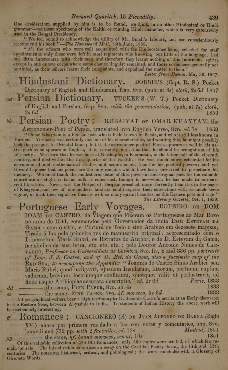 2. One ae supplied by Ae a Ma be found, we think, in no other Hindustani or Hindi '_ grammar—we mean specimens of the Kaithi or running Hindi character, which i i used in the Bengal Prosidendyt : ' cual oo ___. ** We feel bound to acknowledge the utility of Mr. Small’s labours, and can conscientiously recommend his book.’’—The Homeward Mail, 16th June, 1858. ‘© All the officers who were well acquainted with the Hindoostanee being selected for staff appointments, only those were left in most regiments who kadWing but little of the langnage, had but little intercourse with their men, and therefore they learnt nothing of this (mutinous spirit), except in one or.two corps where some chance linguist remained, and those corps have generally not mutinied, as their officers learnt their complaints, and explained the matter to them.’’ ‘ ule ; : Letter from Thehim, May 30, 1857. z Hindustani Dictionary. possie’s (Capt. B. 8.) Pocket Dictionary of English and Hindustani, feap. 8vo. (pub. at 8s) cloth, 2s 6d 1847 aa Persian Dictionary. TUCKER'S (W. T.) Pocket Dictionary of English and Persian, feap. 8vo. with the pronunciation, (pub. at 7s) cloth, 2s 6d 1850 G $ bb Persian Poetry : RUBAIYAT or OMAR KHAYYAM, the Astronomer-Poet of Persia, translated into English Verse, 8vo. sd.1s 1859 «‘Qmar Khayy4m is a Persian poet who is little known in Persia, and who is still less known in Europe. Verbosity was certainly not one of his characteristics, and wanting this, he might possibly lack the passport to Oriental fame ; but if the astronomer-poet of Persia appears as well in his na- tive garb as he appears in English, it is certainly high time that he should be brought out of his obscurity. We learn that he was born at Naishapur, in Khorassan, in the latter half of the eleventh century, and died within the first quarter of the twelfth. He was much more celebrated for his astronomical and mathematical studies and acquirements than for his poetiillonrers ; and yet it would appear that his poems are the only remains which have been preserved to perpetuate his memory. We must thank the modest translator of this powerful and original poet for the valuable contribution—slight, so far as bulk is concerned, though it be—which he has made to our cur- _ rent literature. Never was the Gospel of Despair preached more fervently than it is in the pages of Khayyam, and few of our modern fatalists could express their convictions with so much terse vigour, or deck their repulsive theories with so many quaint beauties, as this Eastern poet and sage.” . The Literary Gazette, Oct. 1, 1859. . e Portuguese Early Voyages. ROTEIRO pz DOM IOAM pr CASTRO, da Viagem que Fizeram os Portuguezes ao Mar Roxo no anno de 1541, commandos pelo Governador da India Dom Estrvam pa GaMmA: com o sitio, e Pintura de Todo o sino Arabico em dezesete mappas ; Tirado 4 luz pela primeira vez do manuscrito original: accrescentado com o Ttinerarium Maris Rubri, os Retratos do Author, e de D. Estevam da Gama, fac similes da sua letra, etc. etc. etc.; pelo Doutor Antonio Nunes de Car- vaLHo, Professor na Universidade de Coimbra, 8vo. liv, x and 386 pp. portraits of Dom. J. de Castro, and of D. Est. da Gama, also a facsimile map of the Rep Sea, to accompany the Appendix “ Joannis de Castro Sinus Arabici seu Maris Rubri, quod navigavit, ejusdem Insularum, littorum, portuum, rupium vadorum, brevium, locorumque confinium, quotquot vidit et perlustravit, ad   fines usque Aethiopiae accurata descriptio,” sd. 2s 6d Paris, 1833 dd —— the same, F1nz Papmr, Svo. sd. 4s 1833 ee — the same, Fine Paver, 8vo. hf. morocco, 5s 6d * 1833 All geographical writers bear a high testimony to D. Joao de Castro’s merits as an Early discoverer in the Eastern Seas, between Abyssinia to India. To students of Indian History the above work will be particularly interesting. es XV.) ahora por primera vez dado a luz, con notas y comentarios, imp. 8vo. Ixxxvili and 732 pp. with 2 facimiles,sd.12s - Madrid, 1851 the same, hf. bound morocco, uncut, 18s 1851  Of this valuable collection of 576 Old Romances, only 500 copies were printed, of which few re- main for sale. The introduction cozaprises an essay on the Castilian Poetry during the 13th and 15th  Obsolete Words.