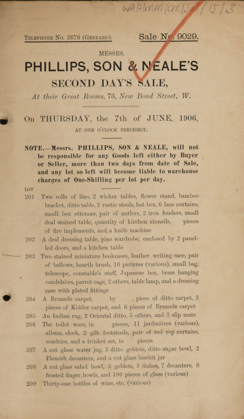 ‘WATE Hn inilig     TELEPHONE No. 3670 (GrerrarD). Sale Ng 9029. MESSRS. PHILLIPS, SON ALE’S SECOND DAY’S SALE, At their Great Rooms, 73, New Bond Street, W. On THURSDAY, the 7th of JUNE, 1906, AT ONE O'CLOCK PRECISELY.   NOTE.—Messrs. PHILLIPS, SON &amp; NEALE, will not be responsible for any Goods left either by Buyer or Seller, more than two days from date of Sale, and any lot so left will become liable to warehouse charges of One-Shilling per lot per day.  LOT 201 Two rolls of lino, 2 wicker tables, flower stand, bamboo bracket, ditto table, 2 rustic stools, hat box, 6 lace curtains, small box ottoman, pair of antlers, 2 iron fenders, small deal stained table, quantity of kitchen utensils, pieces of fire implements, and a knife machine bo bo A deal dressing table, pine wardrobe, enclosed by 2 panel- led doors, and a kitchen table 203 Two stained miniature bookcases, leather writing case, pair of bellows, hearth brush, 10 pictures (various), small bag, telescope, constable’s staff, Japanese box, brass hanging candelabra, parrot cage, 2 others, table lamp, and a dressing case with plated fittings 204 &lt;A Brussels carpet, by , piece of ditto carpet, 3 pieces of Kidder carpet, and 6 che of Brussels carpet 205 An Indian rug, 2 Oriental ditto, 5 others, and 3 slip mats album, clock, 2 gilt. footstools, pair of red rep curtains, sundries, and a trinket set, in pieces 207 A cut glass water jug, 3 ditto goblets, ditto sugar bowl, 2 Flemish decanters, and a cut glass biscuit Jar 208 A cut glass salad bowl, 3 goblets, 3 dishes, 7 decanters, 8 frosted finger.bowls, and 100 pieces of glass (various) 209 Thirty-one bottles of wine, etc. (various) 