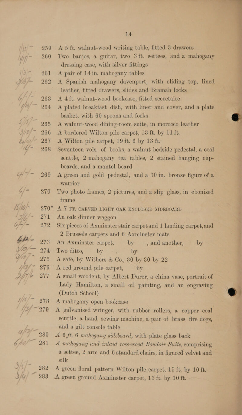 A 5 ft. walnut-wood writing table, fitted 3 drawers Two banjos, a guitar, two 3 ft. settees, and a mahogany dressing case, with silver fittings A pair of 14in. mahogany tables A Spanish mahogany davenport, with sliding top, lined leather, fitted drawers, slides and Bramah locks A 4 ft. walnut-wood bookcase, fitted secretaire A plated breakfast dish, with liner and cover, and a plate basket, with 60 spoons and forks A walnut-wood dining-room suite, in morocco leather A bordered Wilton pile carpet, 15 ft. by 11 ft. A Wilton pile carpet, 19 ft. 6 by 13 ft. Seventeen vols. of books, a walnut bedside pedestal, a coal scuttle, 2 mahogany tea tables, 2 stained hanging cup- boards, and a mantel board A green and gold pedestal, and a 30 in. bronze figure of a warrior Two photo frames, 2 pictures, and a slip glass, in ebonized frame A 7 FT. CARVED LIGHT OAK ENCLOSED SIDEBOARD An oak dinner waggon Six pieces of Axminster stair carpetand 1 landing carpet, and 2 Brussels carpets and 6 Axminster mats An Axminster carpet, by , and another, by Two ditto, by ; by A safe, by Withers &amp; Co., 30 by 30 by 22 A red ground pile carpet, by A small woodcut, by Albert Diirer, a china vase, portrait of Lady Hamilton, a small oil painting, and an engraving (Dutch School) . A mahogany open bookcase A galvanized wringer, with rubber rollers, a copper coal scuttle, a hand sewing machine, a pair of brass fire dogs, and a gilt console table A 6 ft. 6 mahogany sideboard, with plate glass back A mahogany and inlaid rose-wood Boudoir Suite, comprising a settee, 2 arm and 6 standard chairs, in figured velvet and silk A green floral pattern Wilton pile carpet, 15 ft. by 10 ft. A green ground Axminster carpet, 13 ft. by 10 ft.   