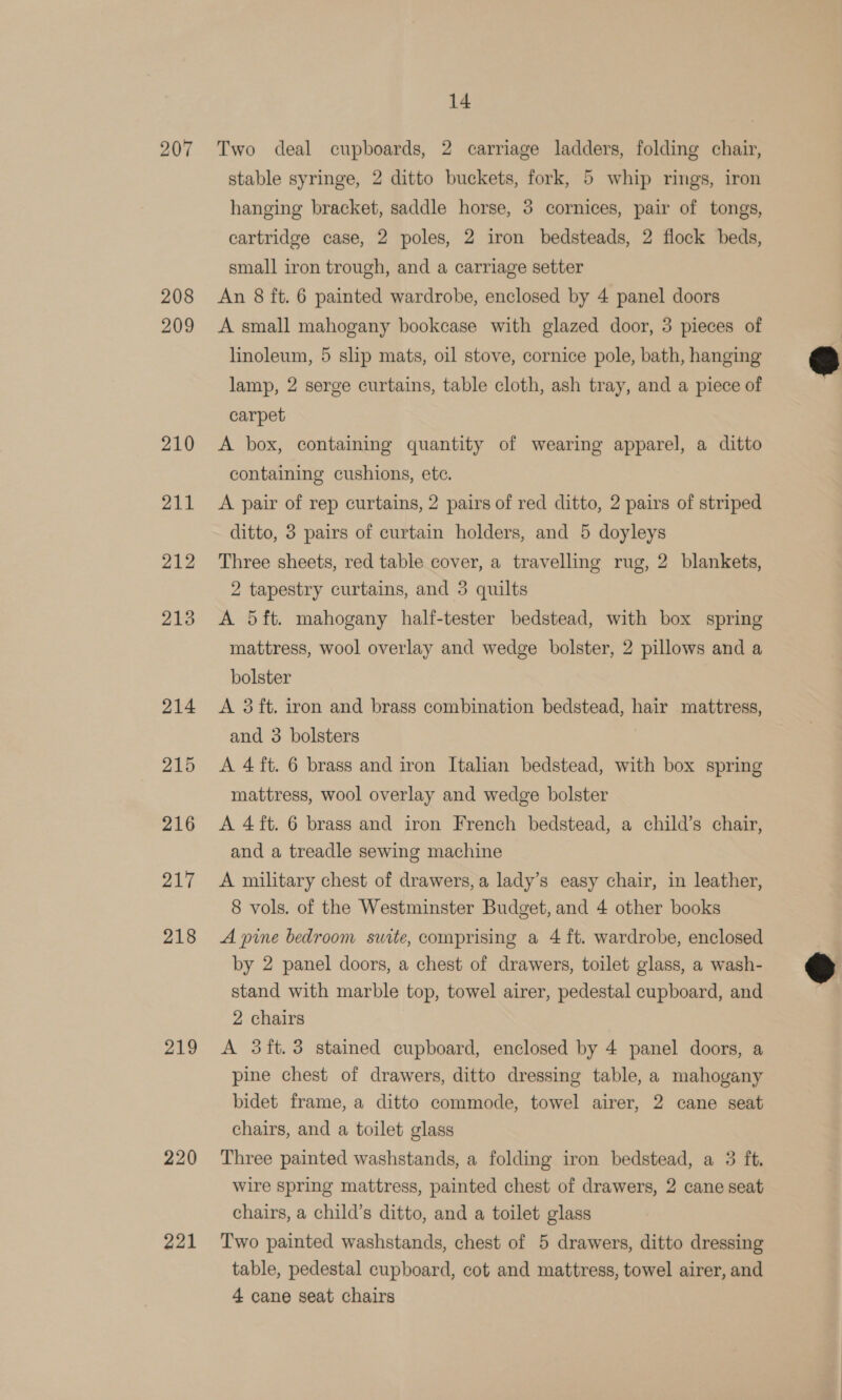 207 208 209 219 220 221 14 Two deal cupboards, 2 carriage ladders, folding chair, stable syringe, 2 ditto buckets, fork, 5 whip rings, iron hanging bracket, saddle horse, 3 cornices, pair of tongs, cartridge case, 2 poles, 2 iron bedsteads, 2 flock beds, small iron trough, and a carriage setter An 8 ft. 6 painted wardrobe, enclosed by 4 panel doors A small mahogany bookcase with glazed door, 3 pieces of linoleum, 5 slip mats, oil stove, cornice pole, bath, hanging lamp, 2 serge curtains, table cloth, ash tray, and a piece of carpet A box, containing quantity of wearing apparel, a ditto containing cushions, ete. A pair of rep curtains, 2 pairs of red ditto, 2 pairs of striped ditto, 3 pairs of curtain holders, and 5 doyleys Three sheets, red table cover, a travelling rug, 2 blankets, 2 tapestry curtains, and 3 quilts A 5ft. mahogany half-tester bedstead, with box spring mattress, wool overlay and wedge bolster, 2 pillows and a bolster A 3 ft. iron and brass combination bedstead, hair mattress, and 3 bolsters A 4 ft. 6 brass and iron Italian bedstead, with box spring mattress, wool overlay and wedge bolster A 4 ft. 6 brass and iron French bedstead, a child’s chair, and a treadle sewing machine A military chest of drawers, a lady’s easy chair, in leather, 8 vols. of the Westminster Budget, and 4 other books A pine bedroom suite, comprising a 4 ft. wardrobe, enclosed by 2 panel doors, a chest of drawers, toilet glass, a wash- stand with marble top, towel airer, pedestal cupboard, and 2 chairs A 3ft.3 stained cupboard, enclosed by 4 panel doors, a pine chest of drawers, ditto dressing table, a mahogany bidet frame, a ditto commode, towel airer, 2 cane seat chairs, and a toilet glass Three painted washstands, a folding iron bedstead, a 3 ft. chairs, a child’s ditto, and a toilet glass Two painted washstands, chest of 5 drawers, ditto dressing table, pedestal cupboard, cot and mattress, towel airer, and 4 cane seat chairs  