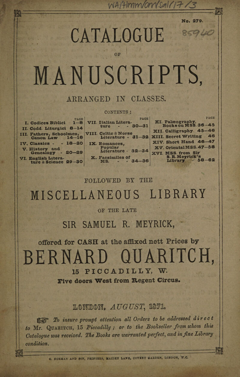  (SAA AS No, 279. OF | MANUSCRIPTS, ARRANGED IN CLASSES. CONTENTS ;        E PAGE , PAGE PAG I. Codices Biblici 1-—8)| VII. Italian Litera- XI. Paleography, II. Codd. Liturgici 8—14 ture - - 30-31 Books on MSS. 36-45 | III. Fathers, Schoolmen, | VIII. Celtic &amp; Norse XII. Calligraphy. 45—46  Canon Law 14-18 Literature - 31—32)| XIII. Secret Writing 46 = IV. Classics - - 18-20! IX. Romances, XIV. Short Hand 46—47 V. History and Popular XV. Oriental MSS.47—58 . Genealogy - 20—29 Literature - 32-34 7 mss. from Sir a | VI. English Litera- xX. Facsimiles of S.R.Meyrick’s ‘allie ture {Science 29—30 MS. - - 34-36 Library - 58-62 FOLLOWED BY THE || MISCELLANEOUS LIBRARY OF THE LATE SIR SAMUEL R. MEYRICK, © offered for CASH at the affixed. nett Prices by BERNARD QUARITCH, 15 PICCADILLY, W. Five doors West from Regent Circus. LONDON, AUGUST, 1871. Beh Rae Zo insure prompt attention all Orders to be addressed direct | to Mr. Quaritcn, 15 Piccadilly ; or to the Bookseller from whom this Catalogue was received. The Books are warranted perfect, and in fine Library condition.   G. NORMAN AND SON, PRINTERS, MAIDEN LANE, COVENT GARDEN, LONDON, W.C. 