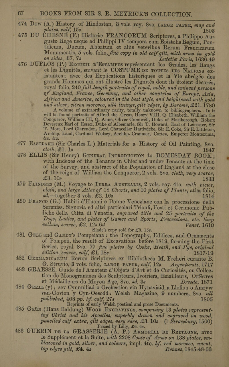 SREeN tis ae, Santee eeminnOe eke Gedo win SN ERR 474 Dow (A.) History of Hindostan, 8 vols. roy. Syo. LARGE PAPER, map and plates, calf, 15s 1808 . ' 475 DU CHESNE (F.) Historie FRANCORUM Scriptores, a Philippo Au- : gusto Rege usque ad Philippi IV tempora cum Epistolis Regum, Pon- tificum, Ducum, Abbatum et aliis veteribus Rerum Francicarum Monumentis, 5 vols. folio, fine copy in old calf gilt, with arms in gold on sides, £7. 7s Lutetie Paris, 1636-49 476 DUFLOS (P.) Recusztn p’Estampss représentant les Grades, les Rangs et les Dignités, suivant le COSTUME bz routes tus Nations ex- istantes; avec des Hxplications historiques et la Vie abrégée des grands Hommes qui ont illustré les Dignités dont ils étoient décorés, royal folio, 240 full-length portraits of royal, noble, and eminent persons of England, France, Germany, and other countries of Europe, Asia, Africa and America, coloured in the best style, and heightened with gold and silver, citron morocco, silk linings, gilt edges, by Derome, £21. 1780 A volume of extraordinary rarity, totally unknown to bibliographers. In it will be found portraits of Alfred the Great, Henry VIII, Q. Elizabeth, William the Conqueror, William ITI, Q. Anne, Oliver Cromwell, Duke of Marlborough, Robert Devereux Earl of Essex, Duke of Albemarle, Sir T. Howard, Earl of Leicester, Sir T. More, Lord Clarendon, Lord Chancellor Hardwicke, Sir E. Coke, Sir E. Littleton, Archbp. Laud, Cardinal Wolsey, Archbp. Cranmer, Cortez, Emperor Montezuma, &amp;e. &amp;e. 477 Hastiaxe (Sir Charles L.) Materials for a History of Oil Painting, 8vo. cloth, £1. 1s 184:7 478 ELLIS (Sir Henry) Guyzrat Intropuction to DOMESDAY BOOK; with Indexes of the Tenants in Chief and under Tenants at the time of the Survey, and abstract of the Population of England at the close of the reign of William the Conqueror, 2 vols. 8vo. cloth, very scarce, £3. 10s 183 479 FiinpErs (M.) Voyage to Terra AvsTRALIS, 2 vols. roy. 4to. with views, cloth, and large Atlas of 18 Charts, and 10 plates of Plants, atlas folio, sd,—together 3 vols. £2. 16s 1814 480 Franco (G.) Habiti d’Huomi e Donne Veneziane con la processione della Sereniss. Signoria ed altri particolari Trionfi, Festi et Cerimonie Pub- liche della Citta di Venetia, engraved title and 25 portraits of the . Doge, Ladies, and plates of Games and Sports, Processions, ete. lim vellum, scarce, £2. 12s 6d Venet. 1610 Slade’s copy sold for £3. 15s. 481 Guxx and Ganpy’s Pompeiana: the Topography, Edifices, and Ornaments of Pompeii, the result of Excavations before 1819, forming the First Series, royal 8vo. 77 fine plates by Cooke, Heath, and Pye, original edition, scarce, calf, £1. 18s 1817-19 482 Grnmanicarum Rerum Scriptores ex Bibliotheca M. Freheri curante B. G. Struvio, 3 vols. folio, LaRaE PAPER, calf, 12s Argentorati, 1717 483 GRAESSE, Guide del’ Amateur d’Objets d’Art et de Curiosités, ou Collec- tion de Monogrammes des Sculpteurs, Ivoiriers, Emailleurs, Orfévres et Médailleurs du Moyen Age, 8vo. sd. 8s Dresde, 1871 484 Great (y); sev Cynnulliad o Orchestion ein Hynaviaid, a Llofion o Amryw van-Govion y Cyn-Oesodd: Welsh Magazine, 9 numbers, 8vo. all published, 408 pp. hf. calf, 27s 1805 Reprints of early Welsh poetical and prose Documents. . 485 Griin (Hans Baldung) Woop Eneravrnas, comprising 18 plates represent- ing Christ and his Apostles, superbly drawn and engraved on wood, panelled calf extra, gilt edges, very rare, £3.10s (? Strassburg, 1500) Priced by Lilly, £6. 6s. 486 GUERIN pz ra GRASSERIE (A. P.) Armortan DE BRETaGne, avec le Supplément et la Suite, with 2208 Coats of Arms on 188 plates, em- blazoned in gold, silver, and colours, impl. 4to. hf. red morocco, uncut, top edges gilt, #4, 4s Hennes, 1845-48-56