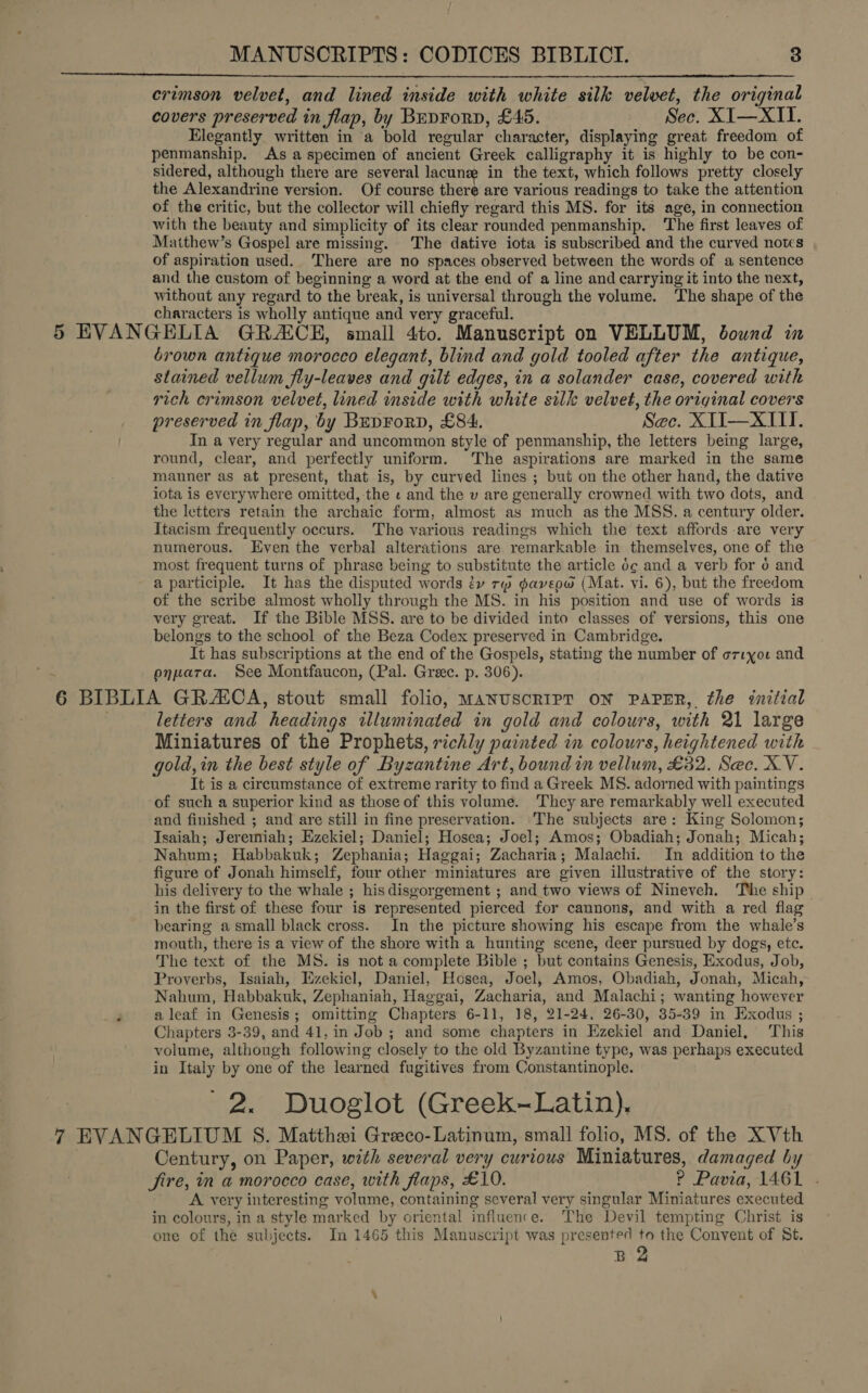 crimson velvet, and lined inside with white silk velvet, the original covers preserved i in flap, by Buprorp, £45. Sec. XI—XII. Elegantly written in ‘a bold regular. character, displaying great freedom of penmanship. As a specimen of ancient Greek calligraphy it is highly to be con- sidered, although there are several lacune in the text, which follows pretty closely the Alexandrine version. Of course there are various readings to take the attention of the critic, but the collector will chiefly regard this MS. for its age, in connection with the beauty and simplicity of its clear rounded penmanship. The first leaves of Matthew’s Gospel are missing. The dative iota is subscribed and the curved notes of aspiration used. There are no spaces observed between the words of a sentence and the custom of beginning a word at the end of a line and carrying it into the next, without any regard to the break, is universal through the volume. ‘The shape of the characters is wholly antique and very graceful. 5 EVANGELIA GRACE, small 4to. Manuscript on VELLUM, bound in 6rown antique morocco elegant, blind and gold tooled after the antique, stained vellum fly-leaves and gilt edges, in a solander case, covered with rich crimson velvet, lined inside with white silk velvet, the original covers preserved in flap, by BrEpForp, £84. Sec. XTI—XILI. In a very regular and uncommon style of penmanship, the letters being large, round, clear, and perfectly uniform. The aspirations are marked in the same manner as at present, that is, by curved lines ; but on the other hand, the dative iota is everywhere omitted, -the « and the v are generally crowned with two dots, and the letters retain the archaic form, almost as much as the MSS. a century older. Itacism frequently occurs. The various readings which the text affords are very numerous. Even the verbal alterations are remarkable in themselves, one of the most frequent turns of phrase being to substitute the article 6¢ and a verb for o and a participle. It has the disputed words éy rw daveow (Mat. vi. 6), but the freedom of the scribe almost wholly through the MS. in his position and use of words is very great. If the Bible MSS. are to be divided into classes of versions, this one belongs to the school of the Beza Codex preserved in Cambridge. It has subscriptions at the end of the Gospels, stating the number of orryor and enpara. See Montfaucon, (Pal. Greec. p. 306). 6 BIBLIA GRZCA, stout small folio, MANUSCRIPT ON PAPER, the initial letters and headings illuminated in gold and colours, with 21 large Miniatures of the Prophets, richly painted in colours, heightened with gold, in the best style of Byzantine Art, bound in vellum, £32. Sec. XV. It is a circumstance of extreme rarity to find a Greek MS. ador ned with paintings of such a superior kind as those of this volume. They are remarkably well executed and finished ; and are still in fine preservation. The subjects are: King Solomon; Isaiah; Jeremiah; Ezekiel; Daniel; Hosea; Joel; Amos; Obadiah; Jonah; Micah; Nahum; Habbakuk; Zephania; Haggai; Zacharia; Malachi. In addition to the figure of Jonah himself, four other miniatures are civen illustrative of the story: his delivery to the whale ; his disgorgement ; and two views of Nineveh. The ship in the first of these four is represented pierced for cannons, and with a red flag bearing asmall black cross. In the picture showing his escape from the whale’s mouth, there is a view of the shore with a hunting scene, deer pursued by dogs, ete. The text of the MS. is not a complete Bible ; but contains Genesis, Exodus, Job, Proverbs, Isaiah, Hzekicl, Daniel, Hosea, Joel, Amos, Obadiah, Jonah, Micah, Nahum, Habbakuk, Zephaniah, Haggai, Zacharia, and Malachi ; wanting however 3 a leaf in Genesis; omitting Chapters 6-11, 18, 21-24, 26-30, 35-39 in Exodus ; Chapters 3-39, and 41, in Job ; and some chapters in Ezekiel and Daniel, This volume, although following closely to the old Byzantine type, was perhaps executed in Italy by one of the learned fugitives from Constantinople. 2. Duoglot (Greek-Latin). Century, on Paper, with several very curious Miniatures, damaged by Jjire, in a morocco case, with flaps, £10. 2 Pavia, 1461 . A very interesting volume, containing several very singular Miniatures executed in colours, in a style marked by oriental influence. The Devil tempting Christ is one of the subjects. In 1465 this Manuscript was presented to the Convent of St. B 2 