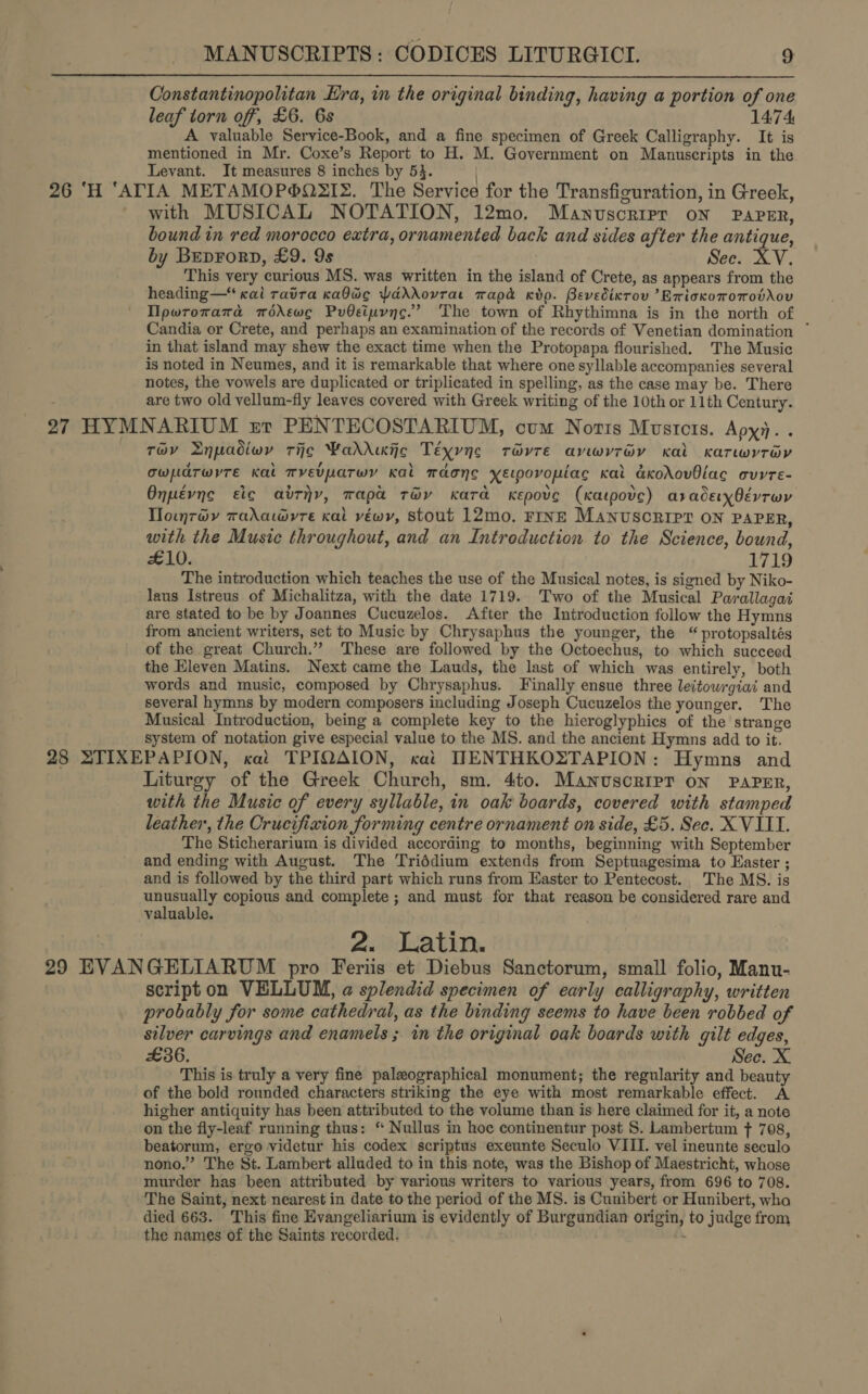  Constantinopolitan Hra, in the original binding, having a portion of one leaf torn off, £6. 6s 1474 A valuable Service-Book, and a fine specimen of Greek Calligraphy. It is mentioned in Mr. Coxe’s Report to H. M. Government on Manuscripts in the Levant. It measures 8 inches by 53. ) 27 HYM with MUSICAL NOTATION, 12mo. Manuscripr on Paper, bound in red morocco extra, ornamented back and sides after the antique, by Beprorp, £9. 9s : See. XV. This very curious MS. was written in the island of Crete, as appears from the heading—“ cai ravra ca0dc PdddXdovrat wapd Kdo. Bevedixrov ’ErioxoToTobX\ov Ilpwromamad modkewc PuOsipync.’ The town of Rhythimna is in the north of Candia or Crete, and perhaps an examination of the records of Venetian domination ~ in that island may shew the exact time when the Protopapa flourished. The Music is noted in Neumes, and it is remarkable that where one syllable accompanies several notes, the vowels are duplicated or triplicated in spelling, as the case may be. There are two old vellum-fly leaves covered with Greek writing of the 10th or 11th Century. NARIUM zr PENTECOSTARIUM, cum Notts Mustcts. Apy. . Tov Lnpadiwy ric Waddie Téyvne révte avwyrév Kal Kxarwyrov owudrwrre Kal Tvevparwy Kal maonc xe—povopiac Kai akoXovBlac ovrte- Onpévng etc atriy, mapa téy Kara Kepove (Katpove) araderyOévrwr Tlowuy7oyv wadayre cal véwy, stout 12mo. FINE MANUSCRIPT ON PAPER, with the Music throughout, and an Introduction to the Science, bound, £10. VAR The introduction which teaches the use of the Musical notes, is signed by Niko- laus Istreus of Michalitza, with the date 1719. Two of the Musical Parallagai are stated to be by Joannes Cucuzelos. After the Introduction follow the Hymns from ancient writers, set to Music by Chrysaphus the younger, the “ protopsaltés of the great Church.” These are followed by the Octoechus, to which succeed the Eleven Matins. Next came the Lauds, the last of which was entirely, both words and music, composed by Chrysaphus. Finally ensue three leitowrgiai and several hymns by modern composers including Joseph Cucuzelos the younger. The Musical Introduction, being a complete key to the hieroglyphics of the strange system of notation give especial value to the MS. and the ancient Hymns add to it. Liturgy of the Greek Church, sm. 4to. Manuscripr ON PAPER, with the Music of every syllable, in oak boards, covered with stamped leather, the Crucifixion forming centre ornament on side, £5. Sec. X VIII. The Sticherarium is divided according to months, beginning with September and ending with August. The Triddium extends from Septuagesima to Easter ; and is followed by the third part which runs from Easter to Pentecost. The MS. is unusually copious and complete ; and must for that reason be considered rare and valuable. 2. Latin. script on VELLUM, a splendid specimen of early calligraphy, written probably for some cathedral, as the binding seems to have been robbed of silver carvings and enamels ; in the original oak boards with gilt edges, £36. Sec. X This is truly a very fine palzographical monument; the regularity and beauty of the bold rounded characters striking the eye with most remarkable effect. A higher antiquity has been attributed to the volume than is here claimed for it, a note on the fly-leaf running thus: “ Nullus in hoc continentur post S. Lambertum ft 708, beatorum, ergo videtur his codex scriptus exeunte Seculo VIII. vel ineunte seculo nono.” The St. Lambert alluded to in this note, was the Bishop of Maestricht, whose murder has been attributed by various writers to various years, from 696 to 708. The Saint, next nearest in date to the period of the MS. is Cunibert or Hunibert, wha died 663. This fine Evangeliarium is evidently of Burgundian origin, to judge from the names of the Saints recorded.