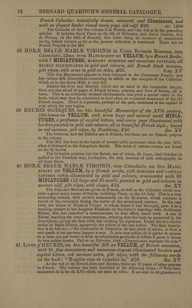 i enn nnn ele a ee ee Hrench Calendar, beautifully drawn, coloured, and illuminated, and with an elegant border round every page, old calf, £20. cir. 1400 The Calendar of this fine volume is in French, and very full as in the preceding articles. It includes Saint Vaast on the 6th of February, and Saint Charles, Roy de France, on the 28th of January, this latter being an instance of remarkable rarity, indeed UNIQUE as far as the present collection is concerned. There are no French Prayers in the MS. Calendario, 12mo. rine Manuscrtpr on VELLUM, by a French Scribe, with 7 MINIATURES, enecanr BorDERS and numerous caprrats, all. RICHLY ILLUMINATED im gold and colours, old Krench black morocco, gilt edges, with arms in gold on sides, £25. Sac. XV This fine Manuscript appears to have belonged to the Cossemant Family, and has various MS. Memoranda concerning its affairs on the margins of the Calendar, which as in the above MSS. is very full. Besides the Joys and Mercies, which are as usual in the vernacular tongue, there are also about 50 pages of French hymns, prayers, and lives of Saints, all in verse. This is an extremely unusual circumstance, and gives a special value to the book, which may thus be considered to hold place as a poetical monument of the old French tongue. There is a portrait, perhaps of the poet, contained in the capital D with which the text begins. ' 160 leaves on VELLUM, with seven large and several small MINIA- TURES, a profusion of capital letters, and every page illuminated with borders painted in gold and colours, allin beautiful French style ; bound in red morocco, gilt edges, by Pasdeloup, £40. Sec. XV The Calendar and the Rubrics are in French, but there are no French prayers in the volume. ; This MS. has been in the hands of several noble possessors since the year 1577, when it belonged to the Saingénois family. The notes of various owners are found on the fly-leaves. The Calendar contains but few Saints, one of whom, St. Leger, (2nd October) is spelled in the Frankish way, Leodegaire, the only instance of such orthography in all these Hore. 41 Livre soripr on VELLUM, by a French scribe, with BorDgRS and CAPITAL LETTERS richly illuminated in gold and colours, ornamented with 35 MINIATURES (15 large and 20 small) painted in gold and colours, in ancient calf, gilt edges, with clasps, £14. Sec. XV The Joys and Mercies are given in French, as well as the Calendar which con- tains a great many names of Saints, including Vaast, on the 15 July. This is a very. interesting volume, with several memoranda on the fly-leaves, which contains a record of the ownership during the entire of the seventeenth century. In the year 1602, the widow of Frangois Croiser, to whose father it had belonged, gave it as a wedding present to her daughter Elizabeth on the latter’s marriage with Guillaume Nutrat, who has inscribed a memorandum to that effect, dated 1602. A son of Nutrat inscribes the next memorandum, ordering that the book be preserved by his descendants, giving the date 1638, but omitting his signature. Under this is a similar notice by Marie Nutrat, apparently the widow of the last writer. The final inscrip- tion is as follows:—‘‘ En conformité de l’intention de mes péres et méres, ce livre a esté gardé et est parvenu jusques amoy. Je prie mes enfans de le garder de mesme et je veux que par forme et droit de substitution graduelle et infinie il passe a laisné de mes enfans masles. Fait ce xx Febvrier, 1692.—Dupuys nore. septieme du nom.” bp HEURES, sm. 4to. beautiful MS. on VELLUM, of French execution, with 18 fine miniatures and numerous elegant illuminated borders and capital letters, red morocco extra, gilt edges, with the following words on the back: “ Rogabis eum et exaudiet te,” £36. Sec. XV At the end of the French Joys and Mercies, there are 33 pages of other prayers in French. The volume has been described in the following terms:—“ Tres-beau manuscrit de la fin du XVe siecle, sur peau de vélin. I] est orné de 12 grandes et 6