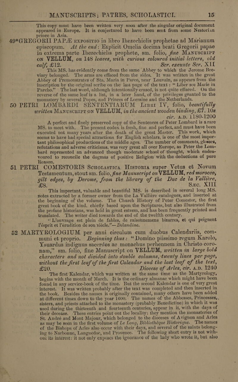 This copy must have been written very soon after the singular original document appeared in Europe. It is conjectured to have been sent from some Nestoriin rince in Asia.   episcopum. Aé the end: Explicit Omelia decima beati Gregorii papae in extrema parte Ihezechielis prophete, sm. folio, fine Manuscript on VELLUM, on 148 leaves, with curious coloured initial letters, old calf, £12. - Ser. exeunte Scr. X11 This MS. has evidently come from the same Abbey to which the Jerome Bre- viary belonged. The arms are effaced from the sides. It was written in the great Abbey of Premonstrates of Sta. Maria in Parco, near Louvain, as appears from the inscription by the original scribe on the last page of the text: “ Liber sce Marie in Parcho.” The last word, although intentionally erased, is not quite effaced. On the reverse of the same leaf is a list, in a later hand, of the privileges granted to the monastery by several Popes, and Princes of Lorraine and the Netherlands. written Manuscript oN VELLUM, tn the ancient wooden binding, £7. 10s cir. A.D. 1180-1200 A perfect and finely preserved copy of the Sentences of Peter Lombard is arare MS. to meet with. The present codex is fresh, fine and perfect, and must have been executed not many years after the death of the great Master. This work, which seems to have had special attractions for English scholars, is one of the most impor- tant philosophical productions of the middle ages. The number of comments, glosses, refutations and adverse criticisms, was very great all over Europe, as Peter the Lom- bard represented an advanced though moderate school of thought, which endea- voured to reconcile the dogmas of positive Religion with the deductions of pure Reason. Testamentum, stout sm. folio, fine Manuscript on VELLUM, red morocco, gilt edges, by Derome, from the library of the Duc de la Vallire, LS. Sac. XIII This important, valuable and beautiful MS. is described in several long MS. notes extracted by a former owner from the La Valliére catalogues, and inserted at the beginning of the volume. The Church History of Peter Comestor, the first great book of the kind, chiefly based upon the Scriptures, but also illustrated from the profane historians, was held in great esteem, and has been frequently printed and translated. The writer died towards the end of the twelfth century. “Lvouvrage est plein de fables, de raisonnemens bizarres, et qui peignent Vésprit et l’érudition de son siécle.”— Delandine. muni et proprio. Beginning thus: “ Domino piissimo regum Karolo, Ysuardus indignus sacerdos ac monachus perhennem in Christo coro- nam,” sm. folio, fine Manuscript on VELLUM, written in large bold characters and not divided into double columns, twenty lines per page, without the first leaf of the first Calendar and the last leaf of the teat, The first Kalendar, which was written at the same time as the Martyrology, begins with the month of March. It is the ordinary almanac which might have been found in any service-book of the time. But the second Kalendar is one of very great - interest. It was written probably after the text was completed and then inserted in the book. Besides the.names it originally contained, many others have been added at different times down to the year 1600. The names of the Abbesses, Princesses, , sisters, and priests attached to the monastery (probably Benedictine) in which it was used during the thirteenth and fourteenth centuries, appear in it, with the days of their decease. ‘These entries point out the locality: they mention the monasteries of St. André and Mont Majour, which belonged to the dioceses of Avignon and Arles as may be seen in the first volume of Le Long, Bibliothéque Historique. The names of the Bishops of Arles also occur with their days, and several of the saints belong- ing to Narbonne, Languedoc, and Provence. The following short entry is not with- oui its interest: it not only exposes the ignorance of the lady who wrote it, but also