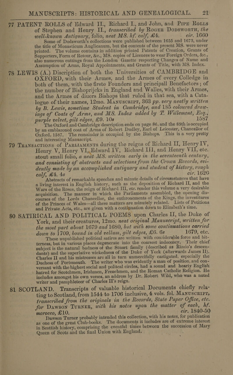 /  of Stephen and Henry II., transcribed by Rocur Dopswortx, the well-known Antiquary, folio, neat MS. hf. calf, £A. - cir. 1660 Some of Dodsworth’s collections were published between 1655 and 1673, under the title of Monasticum Anglicanum, but the contents of the present MS. were never printed. The volume contains in addition printed Patents of Creation, Grants of Supporters, Form of Retour, &amp;c., MS. copies of Licences to wear Foreign Orders, &amp;c., also numerous cuttings from the London Gazette respecting Changes of Name and Assumption of Arms, Royal Appointments, and Grants of Title, with MS. Index. OXFORD, with their Armes, and the Armes of every Colledge in both of them, with the firste Founders and principall Benefactors ; of the number of Bishoprijcks in England and Walies, with their Armes, and the Armes of diuers Bishops that ruled in that sea, with a Cata- logue of their names, 12mo. Manuscript, 363 pp. very neatly written by B. Lewis, sometime Student in Cambridge, and 185 coloured draw- ings of Coats of Arms, and MS. Indew added by TL. Willement, Esq., purple velvet, gilt edges, £9. 10s 1587 The Oxford and Cambridge description ends on page 86, and the 89th is occupied by an emblazoned coat of Arms of Robert Dudley, Earl of Leicester, Chancellor of Oxford,.1587. The remainder is occupied by the Bishops, This is a very pretty and interesting Manuscript. Henry V, Henry VI,Edward IV, Richard II, and Henry VII, ete. stout small folio, a neat ALS. written early in the seventeenth century, and consisting of abstracts and selections from the Crown Records, evi- dently made by an accomplished antiquary and student of history, rough calf, £A, 4s cir. 1620 Abstracts of remarkable speeches and minute details of circumstances that have a living interest in English history, such as the deposition of Richard II, and the Wars of the Roses, the reign of Richard IU, etc. render this volume a very desirable acquisition. ‘The manner in which the Parliaments assembled, the opening dis- courses of the Lords Chancellor, the enthronements of the Kings, the investitures of the Princes of Wales—all these matters are minutely related. Lists of Petitions and Private Acts, etc., are given with a continuation down to Elizabeth’s time. 81 SCOT York, and their creatures, 12mo. neat original Manuscript, written for the most part about 1679 and 1680, but with some continuations carried down to 1709, bound in old vellum, gilt edges, £6. 6s 1679, ete. These unpublished political satires are written with considerable force and bit- terness, but in various places degenerate into the coarsest indecency. ‘Their chief subject is the natural badness of the Stuart family (described as Rizzio’s descen- dants) and the superlative wickedness of the Duke of York (afterwards James II), Charles II and his mistresses are all in turn unmercifully castigated, especially the Duchess of Portsmouth. The writer who was evidently a man of position, and con- versant with the highest social and politcal circles, had a sound and hearty English hatred for Scotchmen, Irishmen, Frenchmen, and the Roman Catholic Religion. He includes amongst his own verses, an address by Dr. Robert Wild, who was a noted writer and pamphleteer of Charles II’s reign. LAND. Transcripts of valuable historical Documents chiefly rela- ting to Scotland, from 1544 to 1706 inclusive, 4 vols. fol. Manuscript, transcribed from the originals in the Records, State Paper Office, ete. for Dawson TuRNER, with his notes upon the matter of each, hf. morocco, £10. cir. 1840-50 Dawson Turner probably intended this collection, with his notes, for publication as one of the great Club-books. The documents it includes are of extreme interest in Scottish history, comprising the eventful times between the succession of Mary Queen of Scots and the final Union with England.