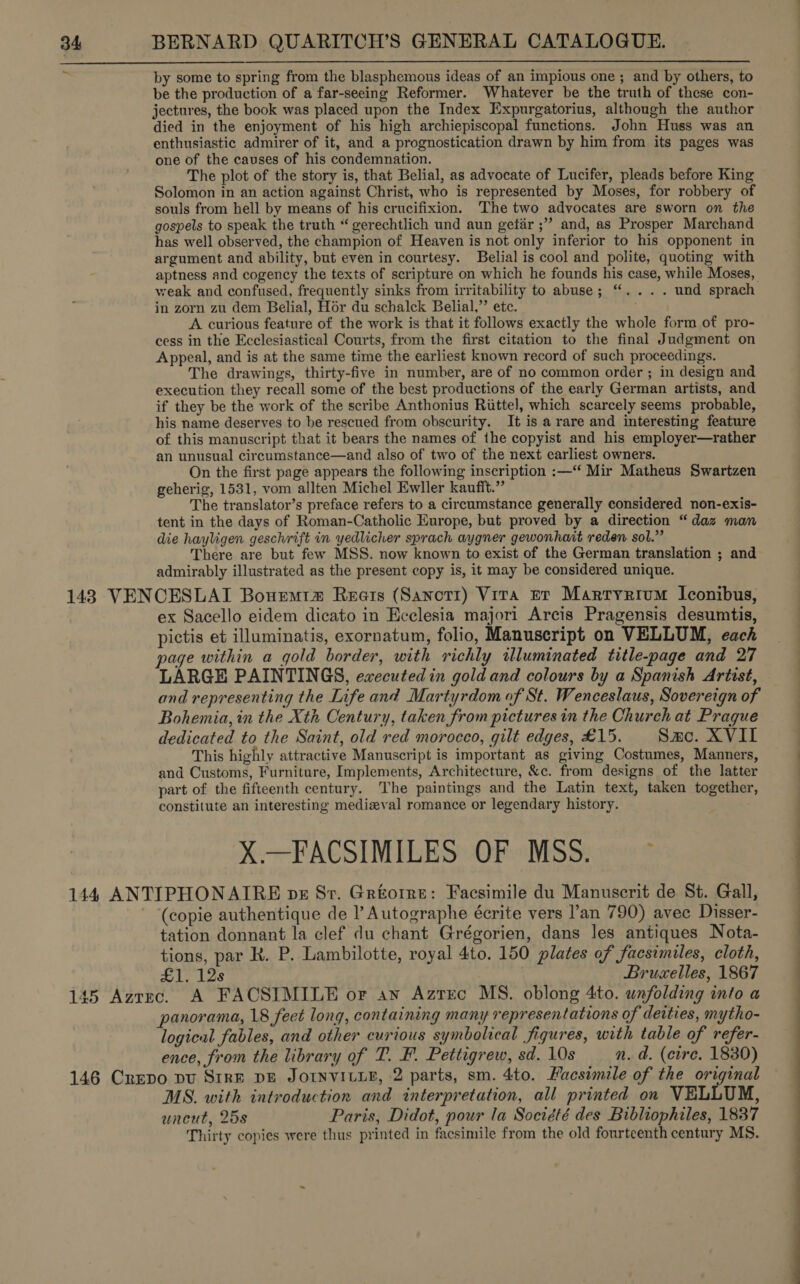 by some to spring from the blasphemous ideas of an impious one ; and by others, to be the production of a far-seeing Reformer. Whatever be the truth of these con- jectures, the book was placed upon the Index Expurgatorius, although the author died in the enjoyment of his high archiepiscopal functions. John Huss was an enthusiastic admirer of it, and a prognostication drawn by him from its pages was one of the causes of his condemnation. The plot of the story is, that Belial, as advocate of Lucifer, pleads before King Solomon in an action against Christ, who is represented by Moses, for robbery of souls from hell by means of his crucifixion. The two advocates are sworn on the gospels to speak the truth “ gerechtlich und aun gefir ;”’ and, as Prosper Marchand has well observed, the champion of Heaven is not only inferior to his opponent in argument and ability, but even in courtesy. Belial is cool and polite, quoting with aptness and cogency the texts of scripture on which he founds his case, while Moses, weak and confused, frequently sinks from irritability to abuse; “.... und sprach in zorn zu dem Belial, Hor du schalck Belial,” etc. A curious feature of the work is that it follows exactly the whole form of pro- cess in the Ecclesiastical Courts, from the first citation to the final Judgment on Appeal, and is at the same time the earliest known record of such proceedings. The drawings, thirty-five in number, are of no common order ; in design and execution they recall some of the best productions of the early German artists, and if they be the work of the scribe Anthonius Riittel, which scarcely seems probable, his name deserves to be rescued from obscurity. It is a rare and interesting feature of this manuscript that it bears the names of the copyist and his employer—rather an unusual circumstance—and also of two of the next earliest owners. On the first page appears the following inscription :—“ Mir Matheus Swartzen geherig, 1531, vom allten Michel Ewller kaufft.” The translator’s preface refers to a circumstance generally considered non-exis- tent in the days of Roman-Catholic Europe, but proved by a direction “daz man die hayligen geschrift in yedlicher sprach aygner gewonhait reden sol.” There are but few MSS. now known to exist of the German translation ; and admirably illustrated as the present copy is, it may be considered unique. ex Sacello eidem dicato in Ecclesia majori Arcis Pragensis desumtis, pictis et illuminatis, exornatum, folio, Manuscript on VELLUM, each page within a gold border, with richly illuminated title-page and 27 LARGE PAINTINGS, executed in gold and colours by a Spanish Artist, and representing the Life and Martyrdom of St. Wenceslaus, Sovereign of Bohemia, in the Xth Century, taken from pictures in the Church at Prague dedicated to the Saint, old red morocco, gilt edges, £15. Sac. XVII This highly attractive Manuscript is important as giving Costumes, Manners, and Customs, Furniture, Implements, Architecture, &amp;c. from designs of the latter part of the fifteenth century. The paintings and the Latin text, taken together constitute an interesting medizval romance or legendary history. X.—FACSIMILES OF «MSS: os * (copie authentique de I’ Autographe écrite vers l’'an 790) avec Disser- tation donnant la clef du chant Grégorien, dans les antiques Nota- tions, par R. P. Lambilotte, royal 4to. 150 plates of facsimiles, cloth, £1. 12s Bruxelles, 1867 panorama, 18 feet long, containing many representations of deities, mytho- logical fables, and other curious symbolical figures, with table of refer- ence, from the library of T. F. Pettigrew, sd. 10s n. ad. (cire. 1830) MS. with introduction and interpretation, all printed on VELLUM, uncut, 25s Paris, Didot, pour la Société des Bibliophiles, 1837 Thirty copies were thus printed in facsimile from the old fourteenth century MS.