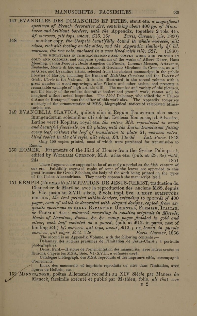 MANUSCRIPTS: FACSIMILES. ‘35 147 EVANGILES DES DIMANCHES ET FETES, stout 4to. a magnificent specimen of French decorative Art, containing about 400 pp. of Minia- tures and brilliant borders, with the Appendix, together 2 vols. 4to. hf. morocco, gilt tops, uncut, £15. 15s Paris, Curmer, (cir. 1860) 148 ——— another copy, the Gospels beautifully bound in whole moroceo, gilt edges, rich gilt tooling on the sides, and the Appendix similarly hf. bd. morocco, the two vols. enclosed in a case lined with silk, £27. (1860) THE MINIATURES IN THIS MAGNIFICENT AND COSTLY WORK ARE PRINTED IN GOLD AND COLOURS, and comprise specimens of the works of Albert Diirer, Hans Memling, Jehan Fouquet, Beato Angelico da Fiesole, Lorenzo Monaco, Attavante, Eustachio, Monte di Giovanni, Antonio di Girolamo, Girolamo da Cremona, as well as Greek and Byzantine artists, selected from the choicest manuscripts in the public libraries of Europe, including the BrsLxe of Matthias Corvinus and the Dante of Giulio Clovio in the Vatican. It is also illustrated in the second volume with a great number of wood engravings, after Wierix and other artists, and presents a remarkable example of high artistic skill. The number and variety of the pictures, and the beauty of the endless decorative borders and ground work, cannot well be imagined without actual inspection. The Abbé Delaunay, who edited the “ Heures d’Anne de Bretagne,” was the editor of this work also. The Appendix comprises a history of the ornamentation of MSS., biographical notices of celebrated Minia- turists, ete. 149 EVANGELIA SLAVICA, quibus olim in Regum Francorum oleo sacro inungendorum solemnibus uti solebat Ecclesia Remensis, ed. Silvestre, Latine vertit Kopitar, royal 4to. the entire MS. reproduced in exact and beautiful facsimile, on 63 plates, with the Latin translation facing every leaf, without the leaf of translation to plate 51, morocco extra, blind tooled in the old style, gilt edges, £3. 18s 6d Lut. Paris. 1843 Only 100 copies printed, most of which were purchased for transmission to ussia. 150 HOMER. Fragments of the Iliad of Homer from the Syriac Palimpsest, edited by Witt1am Curzon, M.A. atlas 4to. (pub. at £3. 8s) cloth, 24s 1851 These fragments are supposed to be of as early a period as the fifth century of our era. Faithfully engraved copies of some of the leaves are appended to this great treasure for Greek Scholars, the body of the work being printed in the types of the Codex Alexandrinus. They nearly approach the manuscript itself. 151 KEMPIS (Tuomas a) vIMITATION DE JESUS-CHRIST, traduction du Chancelier de Marillac, avec la réproduction des anciens MSS. depuis le Vie jusqu’au XVII siécle, 2 vols. imp]. 8vo. A Most suMPruoUS EDITION, the text printed within borders, extending to upwards of 400 pages, each of which is decorated with elegant designs, copied from ex- quisite specimens in EARLY BYZANTINE, ORIENTAL, FLEMISH, Iratiran, or Frencit Art; coloured according to existing originals in Missals, Books of Devotion, Poems, §c. ¥e. many pages finished in gold and silver, each leaf mounted on a guard, (pub. at £12. in parts, cost of binding £4.) hf. morocco, gilt tops, uncut, £12.; or, bound in purple morocco, gilt edges, £12. 12s Paris, Curmer, 1856 The second is an Appendix Volume, with the following contents :— Delaunay, des auteurs présumés de l’Imitation de Jésus-Christ ; 4 portraits photographies. Denis, Ferd.—Histoire de l’ornementation des manuscrits; avec lettres ornées et fleurons, d’apres les MSS., Siéc. VI-XVII., a valuable work. Catalogue bibliograph. des MSS. reproduits et des imprimés cités, accompagné d’ornements. Index des manuscrits et imprimés reproduits ou cités dans l’Imitation, avec figures de Holbein, etc. 15 INNESANGER, poetes Allemands recueillis au XIV Siécle par Maness de Maneck, facsimile exécuté et publié par Mathieu, folio, al/ that was