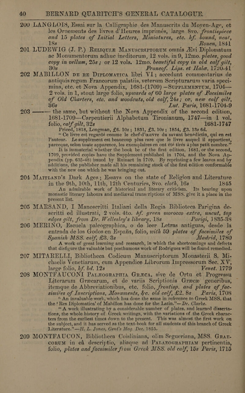 200 LANGLOIS, Essai sur la Calligraphie des Manuscrits du Moyen-Age, et les Ornements des livres d’ Heures imprimés, large 8vo. frontispiece and 15 plates of Initial Letters, Miniatures, etc. hf. bound, neat, 18s Rouen, 1841 201 LUDEWIG (J. P.) Retiqgurm Manuscriprorum omnis A‘vi Diplomatum ac Monumentorum adhuce ineditorum, 12 vols. in9, 12mo. plates, good copy in vellum, 25s ; or 12 vols. 12mo. beautiful copy in old calf gilt, 30s Francof. Lips. et Hale, 1720-41 202 MABILLON ber re Dretomarica libri VI; accedunt commentarius de antiquis regum Francorum palatiis, veterum Scripturarum varia speci- mina, ete. et Nova Appendix, 1681-(1709) —Suprrementum, 1704— 2 vols. in 1, stout large folio, wpwards of 60 large plates of Facsimiles of Old Charters, eto. and woodeuts, old calf, 24s; or, new calf gilt, 36s Lut. Paris, 1681-1704-9 203 ——-~— the same, but without the Nova Appendix of the second edition, 1681-17 09—Carpentierii Alphabetum Tironianum, 1747—in 1 vol. folio, calf gilt, 32s 1681-1747 Priced, 1818, Longman, £6. 10s; 1831, £3. 10s; 1854, £3. 13s 6d. “Ce livre est regardé comme le chef-d’auvre du savant bénédictin, qui en est Vauteur. Lesupplément est beaucoup plus rare que le livre auquel il appartient, parceque, selon toute apparence, les exemplaires en ont été tirés a plus petit nombre.” It is immaterial whether the book be of the first edition, 1681, or the second, 1709, provided copies have the Supplement published in 1704, and the Nova Ap- pendix (pp. 635-48) issued by Ruinart in 1709. By reprinting a few leaves and by additions, the publisher made all his remaining stock of the first edition conformable with the new one which he was bringing out. 204 Marrnann’s Dark Ages; Essays on the state of Religion and Literature in the 9th, 10th, 11th, 12th Centuries, 8vo. cloth, 16s 1845 An admirable work of historical and literary criticism. Its bearing upon monastic literary labours and medizval transcriptions of MSS. give it a place in the present list. 205 MARSAND, I Manoscritti Italiani della Regia Biblioteca Parigina de- scritti ed illustrati, 2 vols. 4to. Afi green morocco extra, uncut, top ; edges gilt, from Dr. ‘ellesley’s library, 18s Parigi, 1835-38 206 MERINO, aire paleographica, o de leer Letras antiguas, desde la entrada de los Godos en Hspaiia, folio, with 59 plates of facsimiles of Spanish MSS. calf, £3. 3s Madrid, 1780 A work of great learning and research, in which the shortcomings and defects that disfigure the valuable but posthumous work of Rodriguez will be found remedied. 207 MITARELLI, Bibliotheca Codicum Manuscriptorum Monasterii 8. Mi- chaelis Venetiarum, cum Appendice Librorum Impressorum Sec. XV, large folio, hf. bd. 128 Venet. 1779 208 MONTFAUCONI Patmoarapnta Graca, sive de Ortu et Progressu Literarum Grecarum, et de variis Scriptionis Grace generibus, itemque de Abbreviationibus, etc. folio, frontisp. and plates of fac- similes of Inscriptions, Monuments, Sc. old calf, £2.88 Paris, 1708 * An invaluable work, which has done the same in reference to Greek MSS. that the ‘Res Diplomatica’ of Mabillon has done for the Latin.”— Dr. Clarke. ‘‘A work illustrating by a considerable number of plates, and learned disserta- tions, the whole history of Greek writings, with the variations of the Greek charac- ters from the earliest times down to the present. This was almost the first work on the subject, and it has served as the text-book for all students of this branch of Greek Literature.” —H. L. Jones, Gent’s Mag. Dec. 1855. 209 MONTFAUCON, Bibliotheca Coisliniana, olim Segueriana, MSS. Grar- CORUM in ea descriptio, ahaque ad PALAEOGRAPHIAM pertinentia, folio, plates and facsimiles from Greek MSS. old calf, 15s Paris, 1715