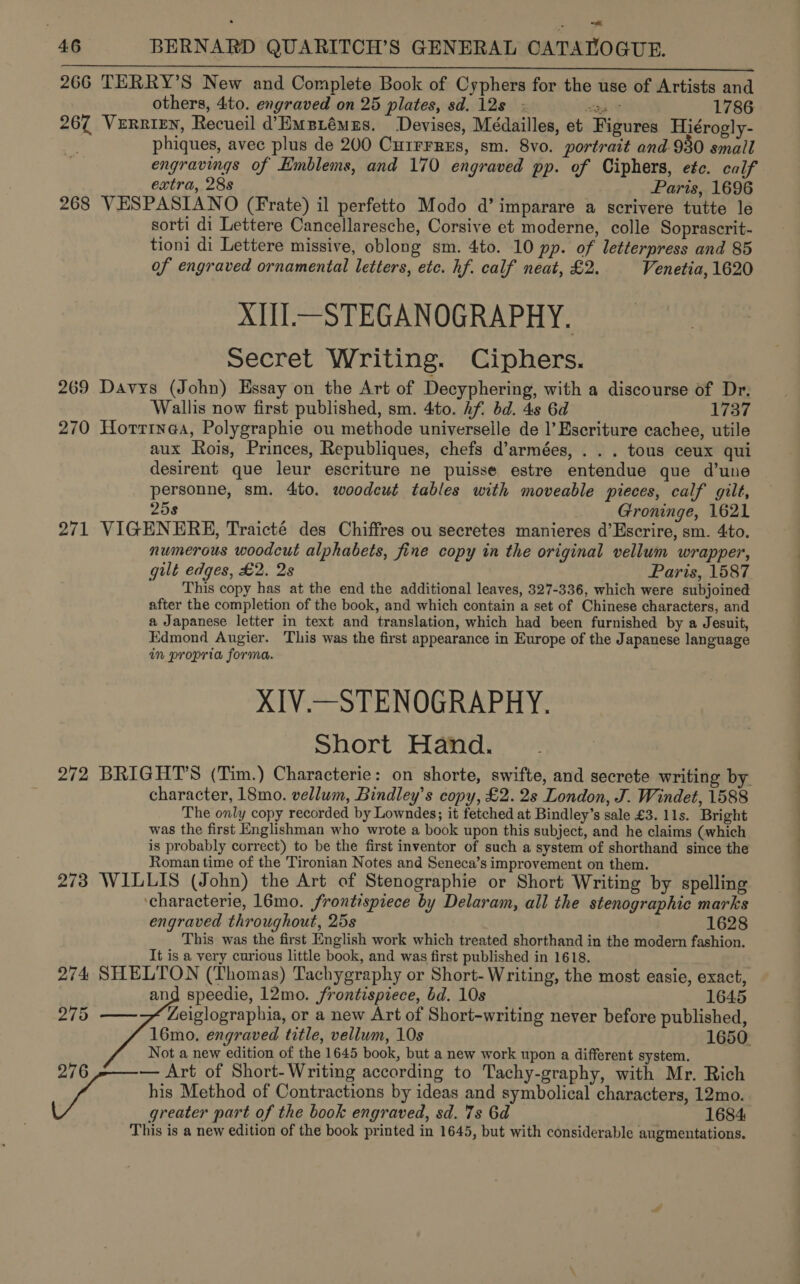 ee ETAT Ae NN CaN UL ENS LLU SL 266 TERRY’S New and Complete Book of Cyphers for the use of Artists and others, 4to. engraved on 25 plates, sd. 12s; teh et 1786 267 VeRRieEn, Recueil d’Empiémes. Devises, Médailles, et Figures Hiérogly- phiques, avec plus de 200 CuirrrEs, sm. 8vo. portrait and-930 small engravings of Emblems, and 170 engraved pp. of Ciphers, etc. calf extra, 28s Paris, 1696 268 VESPASIANO (Frate) il perfetto Modo d’ imparare a scrivere tutte le sorti di Lettere Cancellaresche, Corsive et moderne, colle Soprascrit- tioni di Lettere missive, oblong sm. 4to. 10 pp. of letterpress and 85 of engraved ornamental letters, etc. hf. calf neat, £2. Venetia, 1620 XIII.—STEGANOGRAPHY. Secret Writing. Ciphers. 269 Davys (John) Essay on the Art of Decyphering, with a discourse of Dr: Wallis now first published, sm. 4to. Af. bd. 4s 6d 1737 270 Horrinea, Polygraphie ou methode universelle de |’Escriture cachee, utile aux Rois, Princes, Republiques, chefs d’armées, . . . tous ceux qui desirent que leur escriture ne puisse estre entendue que d’une personne, sm. 4ito. woodcut tables with moveable pieces, calf gilt, 25s Groninge, 1621 271 VIGENERE, Traicté des Chiffres ou secretes manieres d’Escrire, sm. 4to. numerous woodcut alphabets, fine copy in the original vellum wrapper, guilt edges, £2. 2s Paris, 1587 This copy has at the end the additional leaves, 327-336, which were subjoined after the completion of the book, and which contain a set of Chinese characters, and a Japanese letter in text and translation, which had been furnished by a Jesuit, Edmond Augier. This was the first appearance in Europe of the Japanese language in propria forma. XIV.—STENOGRAPHY. Short Hand. 272 BRIGHT’S (Tim.) Characterie: on shorte, swifte, and secrete writing by. character, 18mo. vellum, Bindley’s copy, £2. 2s London, J. Windet, 1588 The only copy recorded by Lowndes; it fetched at Bindley’s sale £3. 11s. Bright was the first Englishman who wrote a book upon this subject, and he claims (which is probably correct) to be the first inventor of such a system of shorthand since the Roman time of the Tironian Notes and Seneca’s improvement on them. 273 WILLIS (John) the Art of Stenographie or Short Writing by spelling ‘characterie, 16mo. frontispiece by Delaram, all the stenographic marks engraved throughout, 25s 1628 This was the first English work which treated shorthand in the modern fashion. It is a very curious little book, and was first published in 1618. 274 SHELTON (Thomas) Tachygraphy or Short- Writing, the most easie, exact,  and speedie, 12mo. frontispiece, bd. 10s 1645 275 Zeiglographia, or a new Art of Short-writing never before published, 16mo. engraved title, vellum, 10s 1650 Not a new edition of the 1645 book, but a new work upon a different system. 276 — Art of Short- Writing according to Tachy-graphy, with Mr. Rich acon his Method of Contractions by ideas and symbolical characters, 12mo. greater part of the book engraved, sd. 7s 6d 1684 This is a new edition of the book printed in 1645, but with considerable augmentations.